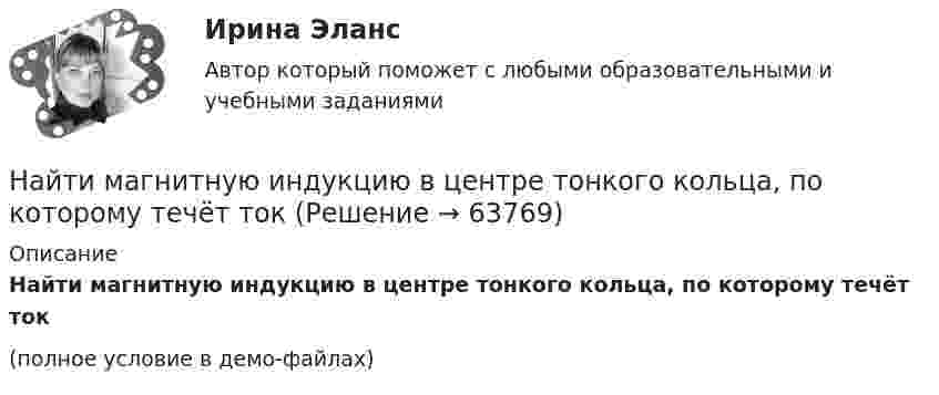     
            Описание
            Найти магнитную индукцию в центре тонкого кольца, по которому течёт ток (полное условие в демо-файлах)   
            
            
            Найти магнитную индукцию в точке, отстоящей на 5 см от бесконечно длинного проводника, по которому течёт ток в 20 А.Найти магнитную индукцию в центре тонкого кольца, по которому течёт ток Найти магнитную индукцию и напряжённость магнитного поля в точке A.Найти магнитный момент Pм тонкого кругового витка с током I, если радиус витка R = 100 мм и индукция магнитного поля в его центре B = 6 мкТл.Найти магнитный момент тонкого кругового витка с током радиусом 0,1 м, если индукция магнитного поля в его центре 6 мкТл.Найти максимальную кинетическую энергию Tmax материальной точки массой m = 2 г, совершающей гармонические колебания с амплитудой A = 4 см и частотой v = 5 Гц.Найти максимальную кинетическую энергию материальной точки массой 2 г, совершающей гармонические колебания с амплитудой 4 см и частотой 5 Гц.Найти КПД цикла, совершаемого идеальным газом. В качестве идеального газа выступает кислород. Давление газа определяется соотношением p_1=n*p_4. Объем газа определяется соотношением V_2=n*V_1. (n = 1.8)Найти КПД цикла, состоящего из двух изотерм и двух изобар, предполагая, что рабочим веществом является идеальный газ.Найти кривизну и кручение кривой r(t) = (ch t, -sh t, -t) в точке t=1. Построить репер Френе, написать уравнения соприкасающейся и спрямляющей плоскости в этой точке. Найти кривые, обладающими следующим свойством: если через любую точку кривой провести прямые параллельные осям координат, до встречи с этими осями, то площадь полученного прямоугольника делится кривой в отношении 1:2.Найти кривые, у которых точка пересечения любой касательной с осью абсцисс имеет абсциссу, вдвое меньшую абсциссы точки касания.Найти линейную скорость и период вращения космического корабля, движущегося вокруг луны по круговой орбите на высоте 500 кмНайти линейную скорость и центростремительное ускорение точек на поверхности земного шара на экваторе и на широте 60°. Средний радиус земного шара 6400 км.