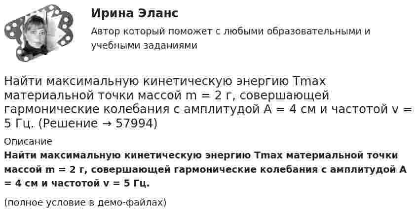     
            Описание
            Найти максимальную кинетическую энергию Tmax материальной точки массой m = 2 г, совершающей гармонические колебания с амплитудой A = 4 см и частотой v = 5 Гц.(полное условие в демо-файлах)   
            
            
            Найти магнитный момент тонкого кругового витка с током радиусом 0,1 м, если индукция магнитного поля в его центре 6 мкТл.Найти максимальную кинетическую энергию Tmax материальной точки массой m = 2 г, совершающей гармонические колебания с амплитудой A = 4 см и частотой v = 5 Гц.Найти максимальную кинетическую энергию материальной точки массой 2 г, совершающей гармонические колебания с амплитудой 4 см и частотой 5 Гц.Найти массу m воды, вошедшей в стеклянную трубку с диаметром канала d = 0,8 мм, опущенную в воду на малую глубину. Считать смачивание полным.Найти массу m воздуха, заполняющего аудиторию высотой h = 4,5 м и площадью пола S = 210 м2. Давление воздуха p = 0,1 МПа, температура помещения t = 19 °C.Найти массу m и скорость u тела, импульс которого mu = 7 кг·м/с, а кинетическая энергия Wк = 15 Дж.Найти массу m радона, активность которого а =3,7 1010 Бк. Период полураспада изотопа T1/2 = 3,8 суток. Найти кривые, у которых точка пересечения любой касательной с осью абсцисс имеет абсциссу, вдвое меньшую абсциссы точки касания.Найти линейную скорость и период вращения космического корабля, движущегося вокруг луны по круговой орбите на высоте 500 кмНайти линейную скорость и центростремительное ускорение точек на поверхности земного шара на экваторе и на широте 60°. Средний радиус земного шара 6400 км.Найти магнитную индукцию B поля, создаваемого отрезком прямолинейного провода с током в точке A, расположенной на перпендикуляре к середине этого отрезка на расстоянии d = 10 см от него. По проводу течёт ток с силой I = 40 А.Найти магнитную индукцию в точке, отстоящей на 5 см от бесконечно длинного проводника, по которому течёт ток в 20 А.Найти магнитную индукцию в центре тонкого кольца, по которому течёт ток Найти магнитную индукцию и напряжённость магнитного поля в точке A.