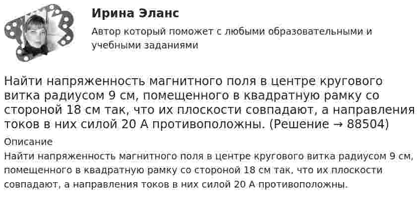      
            Описание
            Найти напряженность магнитного поля в центре кругового витка радиусом 9 см, помещенного в квадратную рамку со стороной 18 см так, что их плоскости совпадают, а направления токов в них силой 20 А противоположны.   
            
            
            Найти напряженность магнитного поля в центре дуги радиусом 0,2 м, замыкающей два параллельных полубесконечных проводника, если лежат в плоскости, перпендикулярной плоскости дуги, а сила тока в цепи равна 14 АНайти напряженность магнитного поля в центре кругового витка радиусом 9 см, помещенного в квадратную рамку со стороной 18 см так, что их плоскости совпадают, а направления токов в них силой 20 А противоположны.Найти напряжённость магнитного поля в центре симметрии контура, представляющего собой правильный шестиугольник, если по нему течёт ток силой 1 А. Длина стороны равняется 1 м.Найти напряжённость магнитного поля, создаваемого отрезком AB прямолинейного проводника с током в точке C, расположенной на перпендикуляре к середине этого отрезка на расстоянии 15 см от него. Найти напряжённость магнитного поля, создаваемого отрезком AB прямолинейного проводника с током в точке C, расположенной на перпендикуляре к середине этого отрезка на расстоянии 8 см от него.Найти напряжённость Н магнитного поля на оси кругового контура на расстоянии а = 3 см от его плоскости. Радиус контура R = 4 см, ток в контуре I = 2 А.Найти напряжённость электрического поля в точке, лежащей посередине между точечными зарядами q1 = 8·10-9 Кл и q2 = -5·10-9 Кл, находящимися в воздухе (e = 1) на расстоянии r = 10 см.Найти наибольшую длину волны в серии Бальмера в спектре водорода. Какую ускоряющую разность потенциалов должны пройти электроны, чтобы при возбуждении ими атома водорода появилась эта линия?Найти наименьший объём баллона, вмещающего 6,4 кг кислорода, если его стенки при температуре 20 °C выдерживают давление 15,7 Па.Найти наименьшую ускоряющую разность потенциалов, которую должен пройти электрон, чтобы в среде с показателем преломления n=1.5 возникло черенковское излучение.Найти напряжение U на концах нихромового проводника длиной 1 м при плотности тока j = 2∙108 А/м2. Удельное сопротивление нихрома ρ = 10-6 Ом∙м.Найти напряжённость E электрического поля в точке, лежащей посередине между точечными зарядами q1 = 10 нКл и q2 = 8 нКл. Расстояние между зарядами R = 16 см. Заряды находятся в вакууме (e = 1).Найти напряженность g и потенциал f гравитационного поля, создаваемого однородным шаром, масса которого M, радиус R. Нарисовать графики зависимостей g(r) и f(r) для этого случая.Найти напряжённость H магнитного поля, создаваемого отрезком AB прямолинейного проводника с током, в точке C, расположенной на перпендикуляре к середине этого отрезка на расстоянии a = 6 см от него.