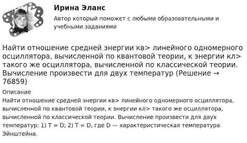      
            Описание
            Найти отношение средней энергии кв> линейного одномерного осциллятора, вычисленной по квантовой теории, к энергии кл> такого же осциллятора, вычисленной по классической теории. Вычисление произвести для двух температур: 1) T = D; 2) Т = D, где D — характеристическая температура Эйнштейна.   
            
            
            Найти отношение средней энергии кв> линейного одномерного осциллятора, вычисленной по квантовой теории, к энергии кл> такого же осциллятора, вычисленной по классической теории. Вычисление произвести для двух температурНайти отношение средней энергии кв> линейного одномерного осциллятора, вычисленной по квантовой теории, к энергии кл> такого же осциллятора, вычисленной по классической теории. Вычисление произвести для двух температурНайти отношение средних квадратичных скоростей молекул гелия и азота при одинаковых температурах.Найти отношение удельных теплоёмкостей cp к cV для кислорода.Найти падение потенциала в сопротивлениях R1 = 4 Ом, R2 = 2 Ом и R3 = 4 Ом, если амперметр показывает ток I1 = 3 А. Найти токи I2 и I3 в сопротивлениях R2 и R3.Найти первый член, разность и сумму 7-ми членов арифметической прогрессии, если частное от деления 7-го на 2-й ее член равно 2 целым и 4 в остатке, а 13-го на 3-ий равна 3.Найти период полураспада T1/2 радиоактивного изотопа, если его активность за время t = 10 сут уменьшилась на 24% по сравнению с первоначальной.Найти отношение количество свободных электронов в металле, энергия которых находится в пределах от E1 = 0,5 EF до E2 = EF при T =0 К к полному количеству свободных электронов если металла находится при температуре T=0 К. Найти отношение линейных скоростей центров обруча и шара, катящихся по горизонтальной поверхности, если известно, что их массы и кинетические энергии одинаковы.Найти отношение скоростей ионов Ca++ и Na+, прошедших одинаковую разность потенциалов.Найти отношение скоростей ионов Cu++ и K+, прошедших в электрическом поле одинаковую разность потенциалов.Найти отношение скоростей ионов Cu++ и K+, прошедших одинаковую разность потенциалов.Найти отношение скоростей ионов Cu++ и Na+, прошедших одинаковую разность потенциалов.Найти отношение скоростей ионов Cu++ и К+, прошедших одинаковую разность потенциалов.