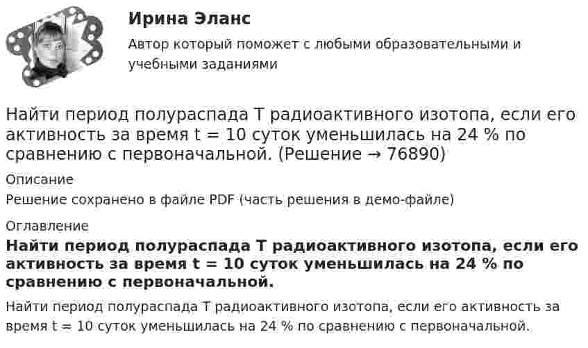     
            Описание
            Решение сохранено в файле PDF (часть решения в демо-файле) 
            Оглавление
            Найти период полураспада T радиоактивного изотопа, если его активность за время t = 10 суток уменьшилась на 24 % по сравнению с первоначальной.   
            
            
            Найти период полураспада T1/2 радиоактивного изотопа, если его активность за время t = 10 сут уменьшилась на 24% по сравнению с первоначальной.Найти период полураспада T радиоактивного изотопа, если его активность за время t = 10 суток уменьшилась на 24 % по сравнению с первоначальной. Найти плотность r водорода при температуре t = 15 °C и давлении p = 97,3 кПа.Найти плотность r газовой смеси, состоящей по массе из одной части водорода и восьми частей кислорода при давлении p = 0,1 МПа и температуре T = 290 К.Найти плотность r газовой смеси, состоящей по массе из одной части водорода и восьми частей кислорода при давлении P = 80 кПа и температуре t = 15 °C.Найти плотность r кислорода при температуре T = 300 К и давлении p = 4 МПа.Найти плотность водорода при температуре 0 °C и давлении 100 кПа.Найти отношение скоростей ионов Cu++ и К+, прошедших одинаковую разность потенциалов.Найти отношение скоростей ионов кальция Ca++ и калия K+, прошедших одинаковую разность потенциалов.Найти отношение средней энергии кв> линейного одномерного осциллятора, вычисленной по квантовой теории, к энергии кл> такого же осциллятора, вычисленной по классической теории. Вычисление произвести для двух температурНайти отношение средней энергии кв> линейного одномерного осциллятора, вычисленной по квантовой теории, к энергии кл> такого же осциллятора, вычисленной по классической теории. Вычисление произвести для двух температурНайти отношение средних квадратичных скоростей молекул гелия и азота при одинаковых температурах.Найти отношение удельных теплоёмкостей cp к cV для кислорода.Найти падение потенциала в сопротивлениях R1 = 4 Ом, R2 = 2 Ом и R3 = 4 Ом, если амперметр показывает ток I1 = 3 А. Найти токи I2 и I3 в сопротивлениях R2 и R3.