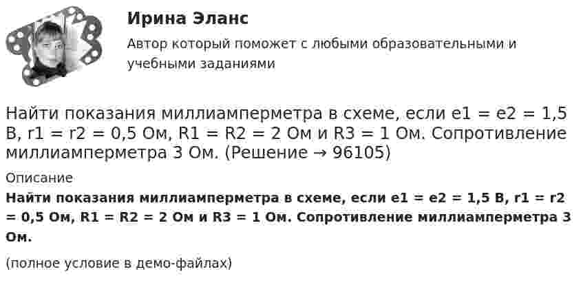     
            Описание
            Найти показания миллиамперметра в схеме, если e1 = e2 = 1,5 В, r1 = r2 = 0,5 Ом, R1 = R2 = 2 Ом и R3 = 1 Ом. Сопротивление миллиамперметра 3 Ом.(полное условие в демо-файлах)   
            
            
            Найти поверхностный избыток для раствора изоамилового спирта с кон- центрациями 0,2; 0,5; 0,7; 1,0 кмоль/ м3, если предельное значение по- верхностного избытка Г =0,89*10-9 кмоль/м2, а постоянная уравнения Ленгмюра b=0,62. Найти показания миллиамперметра в схеме, если e1 = e2 = 1,5 В, r1 = r2 = 0,5 Ом, R1 = R2 = 2 Ом и R3 = 1 Ом. Сопротивление миллиамперметра 3 Ом.Найти показатель адиабаты g для смеси газов, состоящей из количества v1 = 3 моль аргона и количества v2 = 2 моль азота.Найти показатель адиабаты y смеси газов, содержащей кислород O_2 и аргон Ar, если количества вещества того и другого газа в смеси одинаковы и равны v.Найти показатель адиабаты для смеси газов, содержащей гелий массой 8 г и кислород массой 2 г.Найти показатель адиабаты для смеси газов, содержащей гелий массой m1 = 10 г и водород массой m2 = 4 г.Найти показатель адиабаты смеси газов, содержащей m1 = 2,0 г неона Ne и m2 = 4,4 г окиси углерода CO.Найти плотность водорода при температуре 0 °C и давлении 100 кПа.Найти плотность водорода при температуре 15 °C и давлении 730 мм рт. ст.Найти плотность  кристалла неона, если известно, что решетка гранецентрированная кубическая. Постоянная решетки а = 0,451 мм.Найти плотность смеси азота и кислорода при температуре T = 400 К и давлении p = 2,0 МПа.Найти плотность тока j, текущего по проводнику длиной 5 м, если на его концах поддерживается разность потенциалов 2 В. Удельное сопротивление материала проводника r = 2·10-6 Ом·м.Найти площади фигур, ограниченных кривыми, заданными в полярных координатах: r^2=a^2*cos(2*ф) (лемниската)Найти площади фигур, ограниченных кривыми, заданными в полярных координатах: r=a*(1+cos ф) (кардиоида)