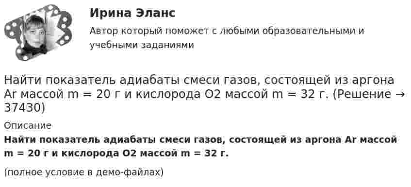     
          Описание
          Найти показатель адиабаты смеси газов, состоящей из аргона Ar массой m = 20 г и кислорода O2 массой m = 32 г.(полное условие в демо-файлах)  
            
            
            Найти показатель адиабаты смеси газов, состоящей из m1 = 7,0 кг хлора Cl2 и m2 = 4,4 кг двуокиси углерода CO2.Найти показатель адиабаты смеси газов, состоящей из аргона Ar массой m = 20 г и кислорода O2 массой m = 32 г.Найти полную кинетическую энергию, а также кинетическую энергию вращательного движения одной молекулы аммиака NH3 при температуре 290 К.Найти полную кинетическую энергию, а также кинетическую энергию вращательного движения одной молекулы аммиака NH3 при температуре t = 27 °C.Найти потенциал fi и модуль E модуль напряженности поля в центре полусферы радиуса R, заряженной однородно с поверхностной плотностью sigma.Найти потенциальную и кинетическую энергии тела массой 4 кг, падающего свободно с высоты 15 м, на расстоянии 2 м от поверхности земли. Сопротивлением воздуха пренебречь.Найти потенциальную и кинетическую энергии тела массой 6 кг, падающего свободно с высоты 15 м, через 2 с падения. Сопротивлением воздуха пренебречь.Найти площади фигур, ограниченных кривыми, заданными в полярных координатах:  r=a*sin(3ф) (трилистник).Найти поверхностный избыток для раствора изоамилового спирта с кон- центрациями 0,2; 0,5; 0,7; 1,0 кмоль/ м3, если предельное значение по- верхностного избытка Г =0,89*10-9 кмоль/м2, а постоянная уравнения Ленгмюра b=0,62. Найти показания миллиамперметра в схеме, если e1 = e2 = 1,5 В, r1 = r2 = 0,5 Ом, R1 = R2 = 2 Ом и R3 = 1 Ом. Сопротивление миллиамперметра 3 Ом.Найти показатель адиабаты g для смеси газов, состоящей из количества v1 = 3 моль аргона и количества v2 = 2 моль азота.Найти показатель адиабаты y смеси газов, содержащей кислород O_2 и аргон Ar, если количества вещества того и другого газа в смеси одинаковы и равны v.Найти показатель адиабаты для смеси газов, содержащей гелий массой 8 г и кислород массой 2 г.Найти показатель адиабаты для смеси газов, содержащей гелий массой m1 = 10 г и водород массой m2 = 4 г.