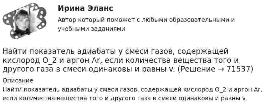      
            Описание
            Найти показатель адиабаты y смеси газов, содержащей кислород O_2 и аргон Ar, если количества вещества того и другого газа в смеси одинаковы и равны v.   
            
            
            Найти показатель адиабаты g для смеси газов, состоящей из количества v1 = 3 моль аргона и количества v2 = 2 моль азота.Найти показатель адиабаты y смеси газов, содержащей кислород O_2 и аргон Ar, если количества вещества того и другого газа в смеси одинаковы и равны v.Найти показатель адиабаты для смеси газов, содержащей гелий массой 8 г и кислород массой 2 г.Найти показатель адиабаты для смеси газов, содержащей гелий массой m1 = 10 г и водород массой m2 = 4 г.Найти показатель адиабаты смеси газов, содержащей m1 = 2,0 г неона Ne и m2 = 4,4 г окиси углерода CO.Найти показатель адиабаты смеси газов, состоящей из m1 = 7,0 кг хлора Cl2 и m2 = 4,4 кг двуокиси углерода CO2.Найти показатель адиабаты смеси газов, состоящей из аргона Ar массой m = 20 г и кислорода O2 массой m = 32 г.Найти плотность  кристалла неона, если известно, что решетка гранецентрированная кубическая. Постоянная решетки а = 0,451 мм.Найти плотность смеси азота и кислорода при температуре T = 400 К и давлении p = 2,0 МПа.Найти плотность тока j, текущего по проводнику длиной 5 м, если на его концах поддерживается разность потенциалов 2 В. Удельное сопротивление материала проводника r = 2·10-6 Ом·м.Найти площади фигур, ограниченных кривыми, заданными в полярных координатах: r^2=a^2*cos(2*ф) (лемниската)Найти площади фигур, ограниченных кривыми, заданными в полярных координатах: r=a*(1+cos ф) (кардиоида)Найти площади фигур, ограниченных кривыми, заданными в полярных координатах:  r=a*sin(3ф) (трилистник).Найти поверхностный избыток для раствора изоамилового спирта с кон- центрациями 0,2; 0,5; 0,7; 1,0 кмоль/ м3, если предельное значение по- верхностного избытка Г =0,89*10-9 кмоль/м2, а постоянная уравнения Ленгмюра b=0,62. 