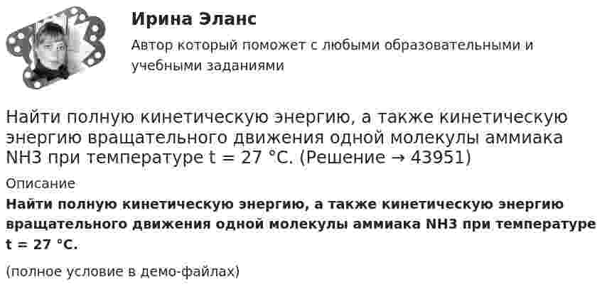     
            Описание
            Найти полную кинетическую энергию, а также кинетическую энергию вращательного движения одной молекулы аммиака NH3 при температуре t = 27 °C.(полное условие в демо-файлах)  
            
            
            Найти полную кинетическую энергию, а также кинетическую энергию вращательного движения одной молекулы аммиака NH3 при температуре 290 К.Найти полную кинетическую энергию, а также кинетическую энергию вращательного движения одной молекулы аммиака NH3 при температуре t = 27 °C.Найти потенциал fi и модуль E модуль напряженности поля в центре полусферы радиуса R, заряженной однородно с поверхностной плотностью sigma.Найти потенциальную и кинетическую энергии тела массой 4 кг, падающего свободно с высоты 15 м, на расстоянии 2 м от поверхности земли. Сопротивлением воздуха пренебречь.Найти потенциальную и кинетическую энергии тела массой 6 кг, падающего свободно с высоты 15 м, через 2 с падения. Сопротивлением воздуха пренебречь.Найти потенциальную энергию взаимодействия системы трёх точечных зарядов q1 = 10 нКл, q2 = 20 нКл, q3 = - 30 нКл, расположенных в вершинах равностороннего треугольника со стороной длиной a = 10 см.Найти потенциальную энергию математического маятника массой m при угле отклонения нити a, если период колебаний равен T.  m = 45·10-3 кг, a = 6,0°, T = 2,50 с.Найти показания миллиамперметра в схеме, если e1 = e2 = 1,5 В, r1 = r2 = 0,5 Ом, R1 = R2 = 2 Ом и R3 = 1 Ом. Сопротивление миллиамперметра 3 Ом.Найти показатель адиабаты g для смеси газов, состоящей из количества v1 = 3 моль аргона и количества v2 = 2 моль азота.Найти показатель адиабаты y смеси газов, содержащей кислород O_2 и аргон Ar, если количества вещества того и другого газа в смеси одинаковы и равны v.Найти показатель адиабаты для смеси газов, содержащей гелий массой 8 г и кислород массой 2 г.Найти показатель адиабаты для смеси газов, содержащей гелий массой m1 = 10 г и водород массой m2 = 4 г.Найти показатель адиабаты смеси газов, содержащей m1 = 2,0 г неона Ne и m2 = 4,4 г окиси углерода CO.Найти показатель адиабаты смеси газов, состоящей из m1 = 7,0 кг хлора Cl2 и m2 = 4,4 кг двуокиси углерода CO2.
