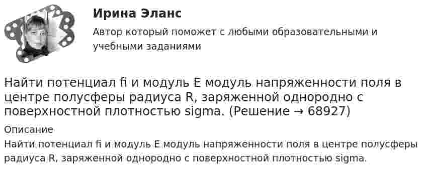      
            Описание
            Найти потенциал fi и модуль E модуль напряженности поля в центре полусферы радиуса R, заряженной однородно с поверхностной плотностью sigma.   
            
            
            Найти полную кинетическую энергию, а также кинетическую энергию вращательного движения одной молекулы аммиака NH3 при температуре t = 27 °C.Найти потенциал fi и модуль E модуль напряженности поля в центре полусферы радиуса R, заряженной однородно с поверхностной плотностью sigma.Найти потенциальную и кинетическую энергии тела массой 4 кг, падающего свободно с высоты 15 м, на расстоянии 2 м от поверхности земли. Сопротивлением воздуха пренебречь.Найти потенциальную и кинетическую энергии тела массой 6 кг, падающего свободно с высоты 15 м, через 2 с падения. Сопротивлением воздуха пренебречь.Найти потенциальную энергию взаимодействия системы трёх точечных зарядов q1 = 10 нКл, q2 = 20 нКл, q3 = - 30 нКл, расположенных в вершинах равностороннего треугольника со стороной длиной a = 10 см.Найти потенциальную энергию математического маятника массой m при угле отклонения нити a, если период колебаний равен T.  m = 45·10-3 кг, a = 6,0°, T = 2,50 с.Найти поток вектора B однородного магнитного поля через сферу радиуса R.Найти показатель адиабаты g для смеси газов, состоящей из количества v1 = 3 моль аргона и количества v2 = 2 моль азота.Найти показатель адиабаты y смеси газов, содержащей кислород O_2 и аргон Ar, если количества вещества того и другого газа в смеси одинаковы и равны v.Найти показатель адиабаты для смеси газов, содержащей гелий массой 8 г и кислород массой 2 г.Найти показатель адиабаты для смеси газов, содержащей гелий массой m1 = 10 г и водород массой m2 = 4 г.Найти показатель адиабаты смеси газов, содержащей m1 = 2,0 г неона Ne и m2 = 4,4 г окиси углерода CO.Найти показатель адиабаты смеси газов, состоящей из m1 = 7,0 кг хлора Cl2 и m2 = 4,4 кг двуокиси углерода CO2.Найти показатель адиабаты смеси газов, состоящей из аргона Ar массой m = 20 г и кислорода O2 массой m = 32 г.