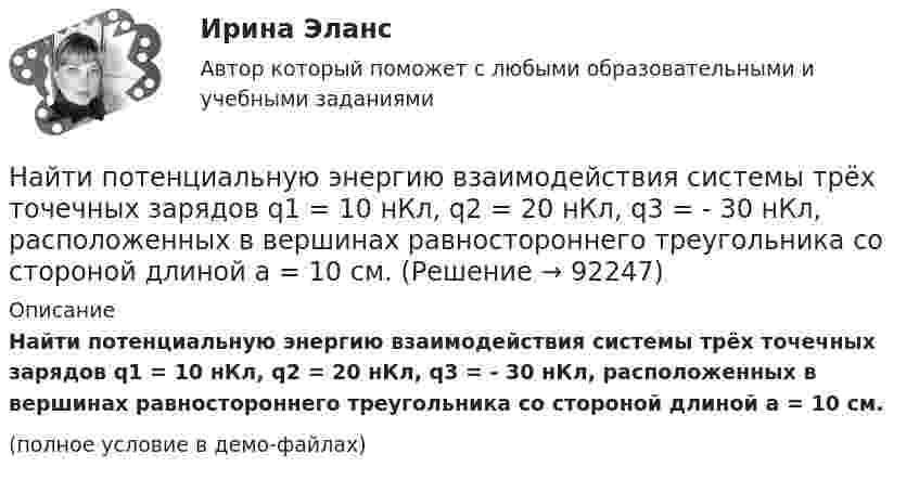    
            Описание
            Найти потенциальную энергию взаимодействия системы трёх точечных зарядов q1 = 10 нКл, q2 = 20 нКл, q3 = - 30 нКл, расположенных в вершинах равностороннего треугольника со стороной длиной a = 10 см.(полное условие в демо-файлах)   
            
            
            Найти потенциальную и кинетическую энергии тела массой 6 кг, падающего свободно с высоты 15 м, через 2 с падения. Сопротивлением воздуха пренебречь.Найти потенциальную энергию взаимодействия системы трёх точечных зарядов q1 = 10 нКл, q2 = 20 нКл, q3 = - 30 нКл, расположенных в вершинах равностороннего треугольника со стороной длиной a = 10 см.Найти потенциальную энергию математического маятника массой m при угле отклонения нити a, если период колебаний равен T.  m = 45·10-3 кг, a = 6,0°, T = 2,50 с.Найти поток вектора B однородного магнитного поля через сферу радиуса R.Найти поток векторного поля a через замкнутую поверхность S (нормаль внешняя)Найти поток векторного поля a через часть плоскости P, расположенную в первом октанте (нормаль образует острый угол с осью OzНайти приведенную длину физического маятника и период его колебаний. В качестве физического маятника используется стержень длиной l=4 м, подвешенный за один из концов. Ось вращения проходит перпендикулярно плоскости тела.Найти показатель адиабаты для смеси газов, содержащей гелий массой m1 = 10 г и водород массой m2 = 4 г.Найти показатель адиабаты смеси газов, содержащей m1 = 2,0 г неона Ne и m2 = 4,4 г окиси углерода CO.Найти показатель адиабаты смеси газов, состоящей из m1 = 7,0 кг хлора Cl2 и m2 = 4,4 кг двуокиси углерода CO2.Найти показатель адиабаты смеси газов, состоящей из аргона Ar массой m = 20 г и кислорода O2 массой m = 32 г.Найти полную кинетическую энергию, а также кинетическую энергию вращательного движения одной молекулы аммиака NH3 при температуре 290 К.Найти полную кинетическую энергию, а также кинетическую энергию вращательного движения одной молекулы аммиака NH3 при температуре t = 27 °C.Найти потенциал fi и модуль E модуль напряженности поля в центре полусферы радиуса R, заряженной однородно с поверхностной плотностью sigma.