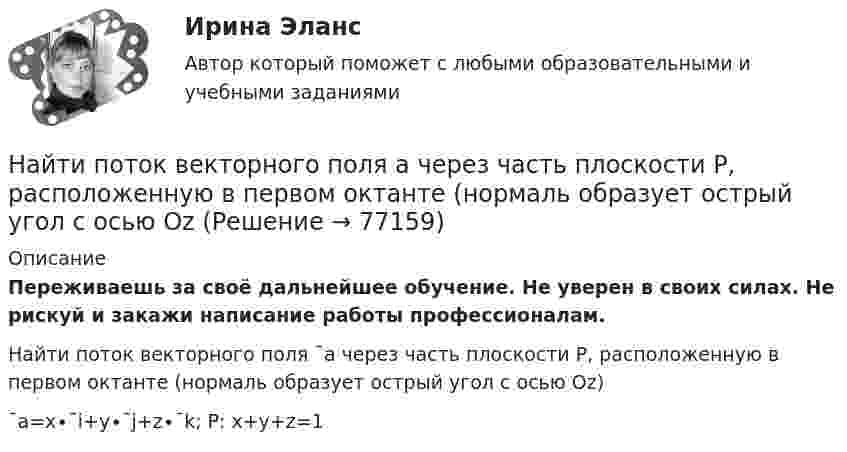      
            Описание
            Переживаешь за своё дальнейшее обучение. Не уверен в своих силах. Не рискуй и закажи написание работы профессионалам. Найти поток векторного поля ¯a через часть плоскости P, расположенную в первом октанте (нормаль образует острый угол с осью Oz)¯a=x∙¯i+y∙¯j+z∙¯k;     P:  x+y+z=1   
            
            
            Найти поток векторного поля a через замкнутую поверхность S (нормаль внешняя)Найти поток векторного поля a через часть плоскости P, расположенную в первом октанте (нормаль образует острый угол с осью OzНайти приведенную длину физического маятника и период его колебаний. В качестве физического маятника используется стержень длиной l=4 м, подвешенный за один из концов. Ось вращения проходит перпендикулярно плоскости тела.Найти, при каких радиусе R и высоте h цилиндрического сосуда, заполненного водой, силы давления воды на дно и стенки сосуда будут одинаковыми и равными F = 30,8 Н. Плотность воды 103 кг/м3.Найти приращение энтропии при нагревании воды массой m = 140 г от температуры t1 = 0 °C до температуры t2 = 100 °C и последующем превращении в пар той же температуры.Найти производные функций, вычислить пределыНайти промежуток времени t, за который амплитуда колебаний силы тока в контуре с добротностью Q = 5000 уменьшается в 2 раза, если частота свободных колебаний в контуре n = 2,2 МГц.Найти полную кинетическую энергию, а также кинетическую энергию вращательного движения одной молекулы аммиака NH3 при температуре 290 К.Найти полную кинетическую энергию, а также кинетическую энергию вращательного движения одной молекулы аммиака NH3 при температуре t = 27 °C.Найти потенциал fi и модуль E модуль напряженности поля в центре полусферы радиуса R, заряженной однородно с поверхностной плотностью sigma.Найти потенциальную и кинетическую энергии тела массой 4 кг, падающего свободно с высоты 15 м, на расстоянии 2 м от поверхности земли. Сопротивлением воздуха пренебречь.Найти потенциальную и кинетическую энергии тела массой 6 кг, падающего свободно с высоты 15 м, через 2 с падения. Сопротивлением воздуха пренебречь.Найти потенциальную энергию взаимодействия системы трёх точечных зарядов q1 = 10 нКл, q2 = 20 нКл, q3 = - 30 нКл, расположенных в вершинах равностороннего треугольника со стороной длиной a = 10 см.Найти потенциальную энергию математического маятника массой m при угле отклонения нити a, если период колебаний равен T.  m = 45·10-3 кг, a = 6,0°, T = 2,50 с.