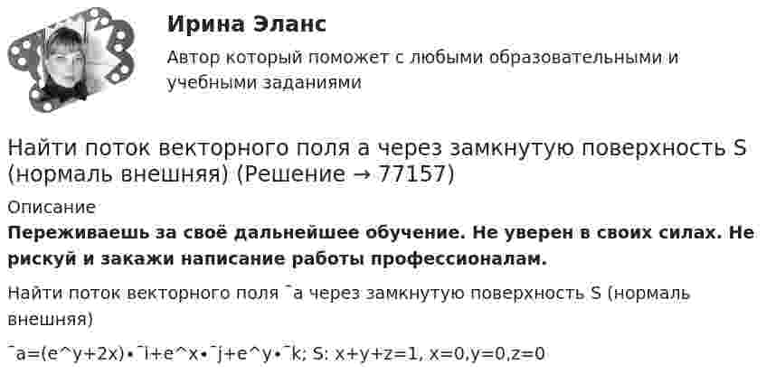      
            Описание
            Переживаешь за своё дальнейшее обучение. Не уверен в своих силах. Не рискуй и закажи написание работы профессионалам. Найти поток векторного поля ¯a через замкнутую поверхность S (нормаль внешняя)¯a=(e^y+2x)∙¯i+e^x∙¯j+e^y∙¯k;     S:  x+y+z=1,  x=0,y=0,z=0   
            
            
            Найти поток вектора B однородного магнитного поля через сферу радиуса R.Найти поток векторного поля a через замкнутую поверхность S (нормаль внешняя)Найти поток векторного поля a через часть плоскости P, расположенную в первом октанте (нормаль образует острый угол с осью OzНайти приведенную длину физического маятника и период его колебаний. В качестве физического маятника используется стержень длиной l=4 м, подвешенный за один из концов. Ось вращения проходит перпендикулярно плоскости тела.Найти, при каких радиусе R и высоте h цилиндрического сосуда, заполненного водой, силы давления воды на дно и стенки сосуда будут одинаковыми и равными F = 30,8 Н. Плотность воды 103 кг/м3.Найти приращение энтропии при нагревании воды массой m = 140 г от температуры t1 = 0 °C до температуры t2 = 100 °C и последующем превращении в пар той же температуры.Найти производные функций, вычислить пределыНайти показатель адиабаты смеси газов, состоящей из аргона Ar массой m = 20 г и кислорода O2 массой m = 32 г.Найти полную кинетическую энергию, а также кинетическую энергию вращательного движения одной молекулы аммиака NH3 при температуре 290 К.Найти полную кинетическую энергию, а также кинетическую энергию вращательного движения одной молекулы аммиака NH3 при температуре t = 27 °C.Найти потенциал fi и модуль E модуль напряженности поля в центре полусферы радиуса R, заряженной однородно с поверхностной плотностью sigma.Найти потенциальную и кинетическую энергии тела массой 4 кг, падающего свободно с высоты 15 м, на расстоянии 2 м от поверхности земли. Сопротивлением воздуха пренебречь.Найти потенциальную и кинетическую энергии тела массой 6 кг, падающего свободно с высоты 15 м, через 2 с падения. Сопротивлением воздуха пренебречь.Найти потенциальную энергию взаимодействия системы трёх точечных зарядов q1 = 10 нКл, q2 = 20 нКл, q3 = - 30 нКл, расположенных в вершинах равностороннего треугольника со стороной длиной a = 10 см.