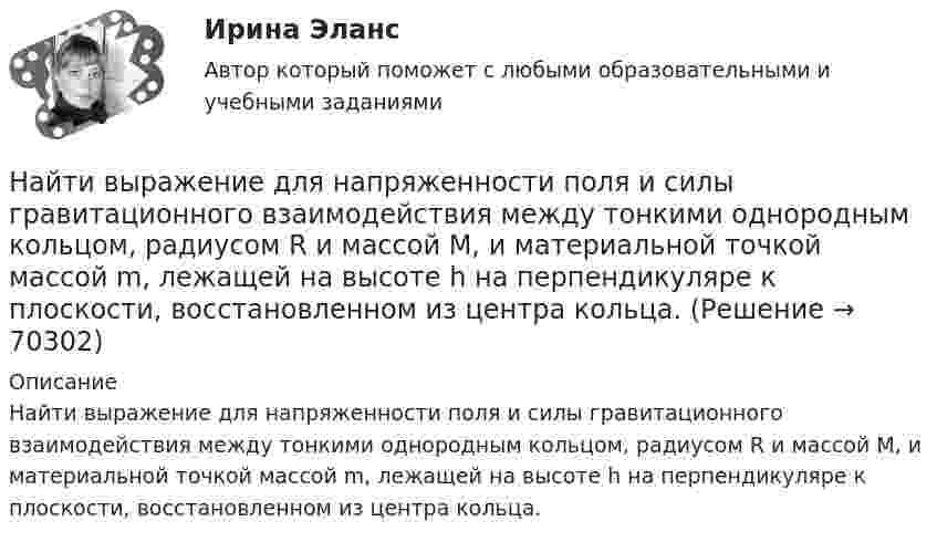      
            Описание
            Найти выражение для напряженности поля и силы гравитационного взаимодействия между тонкими однородным кольцом, радиусом R и массой M, и материальной точкой массой m, лежащей на высоте h на перпендикуляре к плоскости, восстановленном из центра кольца.   
            
            
            Найти все такие простые числа p, что числа 2p^2-3 и 2p^2+3 простые.Найти выражение для напряженности поля и силы гравитационного взаимодействия между тонкими однородным кольцом, радиусом R и массой M, и материальной точкой массой m, лежащей на высоте h на перпендикуляре к плоскости, восстановленном из центра кольца.Найти главные кривизны, полную и среднюю кривизны, а также главные направления, определить тип точек на торе f(u,v) = ((a+b cos u) cos v,  (a+b cos u) sin v,  b sin u),   a>b>0.Найти годовую доходность, если инвестор на полгода вложил 15 000 рублей, а через полгода получил доход в виде суммы 19 000 рублей (сложный процент)Найти годовую доходность, если инвестор на полгода вложил 35 000 рублей, а через полгода получил доход в виде суммы 38 000 рублей (сложный процент)Найти давление pi, обусловленное силами взаимодействия молекул, заключённых в количестве v = 1 кмоль газа при нормальных условиях. Критическая температура и критическое давление этого газа равны Tк = 417 К и pк = 7,7 МПа.Найти давление электронного газа в германиевом полупроводнике, если известно, что в объёме V = 1 см3 содержится N = 1015 свободных электронов, движущихся со средней квадратичной скоростью  100 км/с. Масса электрона равна 9 10-31 кг. Найти внутренний радиус цилиндрического конденсатора ёмкостью 1,5 мкФ, если внешний радиус его 10,0 см, длина конденсатора 20,0 см. Конденсатор заполнен диэлектриком с диэлектрической проницаемостью равной 6.Найти внутреннюю энергию 0,5 моль молекул кислорода при условиях, когда их средняя арифметическая скорость равна 500 м/с.Найти внутреннюю энергию 1,2 г воздуха при температуре 288 К.  247,6 ДжНайти внутреннюю энергию U массы m = 20 г кислорода при температуре t = 10 °C. Какая часть этой энергии приходится на долю поступательного движения молекул и какая часть на долю вращательного движения?Найти внутреннюю энергию углекислого газа массой m=0,132 кг при нормальных условиях рассматривая газ 1) как идеальный; 2) как реальный. Постоянная Ван-дер-Ваальса для углекислого газа a=0,361 Па*м^6/моль^2, молярная масса углекислого газа M=0,044 кг/Найти возвращающую силу в момент времени t = 1 c и полную энергию материальной точки, совершающей колебания по закону  x = A coswt,  где A = 20 см, w = 2p/3 с-1. Масса материальной точки равна 10 г.Найти, во сколько раз отличается коэффициент диффузии кислорода от коэффициента диффузии гелия, если оба находятся при нормальных условиях.