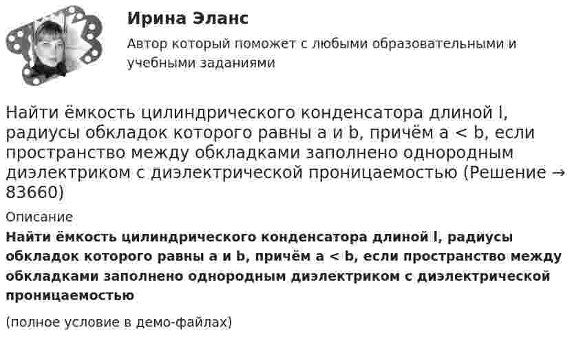     
            Описание
            Найти ёмкость цилиндрического конденсатора длиной l, радиусы обкладок которого равны a и b, причём a < b, если пространство между обкладками заполнено однородным диэлектриком с диэлектрической проницаемостью  (полное условие в демо-файлах)   
            
            
            Найти ёмкость цилиндрического конденсатора длиной l, радиусы обкладок которого равны a и b, причём a < b, если пространство между обкладками заполнено однородным диэлектриком с диэлектрической проницаемостьюНайти ёмкость цилиндрического конденсатора длиной l, радиусы обкладок которого равны a и b, причём a < b, если пространство между обкладками заполнено однородным диэлектриком с диэлектрической проницаемостью Найти зависимости коэффициента диффузии D идеального газа от давления p при следующих процессах: а) изотермическом, б) изохорическом. Изобразить эти зависимости на графиках.Найти зависимость импульса частицы с массой m от ее кинетической энергии. Вычислить импульс протона с кинетической энергией 500 МэВ.Найти зависимость ускорения силы тяжести Земли над полюсом от высоты положения тела над уровнем моря h. Построить качественно эту зависимость на графике g=f(h).Найти зависимость ускорения силы тяжести Земли над полюсом от высоты положения тела над уровнем моря h. Построить качественно эту зависимость на графике g=f(h).Найти заданные неопределенные интегралыНайти доходность, если инвестор на 2 года вложил 145 000 рублей, а через год получил доход в виде суммы 168 000 рублей (сложный процент)Найти доходность, если инвестор на 4 года вложил 100 000 рублей, а через год получил доход в виде суммы 147 000 рублейНайти доходность, если инвестор на один год вложил 1 000 000 рублей, а через год получил доход в виде суммы 1 150 000 рублей (сложный процент)Найти доходность, если инвестор на один год вложил 1 200 000 рублей, а через год получил доход в виде суммы 1 666 000 рублейНайти доходность корпоративной облигации со сроком погашения один год с купоном 50 рублей и номиналом 1000 рублей, инвестор купил ее за 980 рублейНайти доходность привилегированной акции с фиксированным дивидендом 10 рублей ежегодно, инвестор купил ее за 120 рублейНайти доходность привилегированной акции с фиксированным дивидендом 130 рублей ежегодно, инвестор купил ее за 1750 рублей