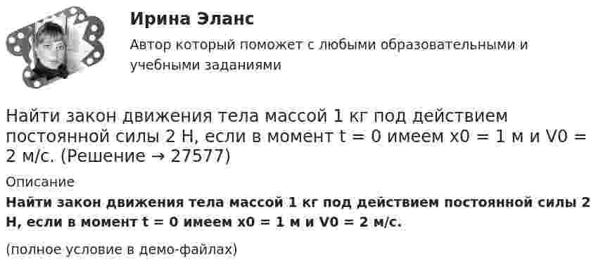     
          Описание
          Найти закон движения тела массой 1 кг под действием постоянной силы 2 Н, если в момент t = 0 имеем x0 = 1 м и V0 = 2 м/с.(полное условие в демо-файлах)  
            
            
            Найти закон движения тела массой 1 кг под действием постоянной силы 1 Н, если в момент t = 0 начальная координата x = 0 и V0 = 5 м/с.Найти закон движения тела массой 1 кг под действием постоянной силы 2 Н, если в момент t = 0 имеем x0 = 1 м и V0 = 2 м/с.Найти закон движения тела массой m под действием постоянной силы F, если в момент t = 0 имеем x = x0 и v = v0.Найти закон движения тела массой m под действием постоянной силы F, если в момент t = 0 тело покоилось в начале координат (x = 0).Найти закон, по которому изменяется со временем натяжение F нити математического маятника, совершающего колебание  = mcos t. Масса маятника равна m, длина l.Найти значение и направление тока через сопротивление R в схеме, показанной на рисунке, если õ1 = 1,5 В; õ2 = 3,7 В; R1 = 10 Ом; R2 = 20 Ом и R = 5 Ом. Внутренним сопротивлением источников тока пренебречь.Найти значение функции при заданном значении z=-2+2iНайти ёмкость цилиндрического конденсатора длиной l, радиусы обкладок которого равны a и b, причём a < b, если пространство между обкладками заполнено однородным диэлектриком с диэлектрической проницаемостью Найти зависимости коэффициента диффузии D идеального газа от давления p при следующих процессах: а) изотермическом, б) изохорическом. Изобразить эти зависимости на графиках.Найти зависимость импульса частицы с массой m от ее кинетической энергии. Вычислить импульс протона с кинетической энергией 500 МэВ.Найти зависимость ускорения силы тяжести Земли над полюсом от высоты положения тела над уровнем моря h. Построить качественно эту зависимость на графике g=f(h).Найти зависимость ускорения силы тяжести Земли над полюсом от высоты положения тела над уровнем моря h. Построить качественно эту зависимость на графике g=f(h).Найти заданные неопределенные интегралыНайти закон движения x = x(t) тела массой m = 1 кг под действием постоянной силы F = 2 Н, если в момент t = 0 имеем x0 = 1 м и v0 = 2 м/с.