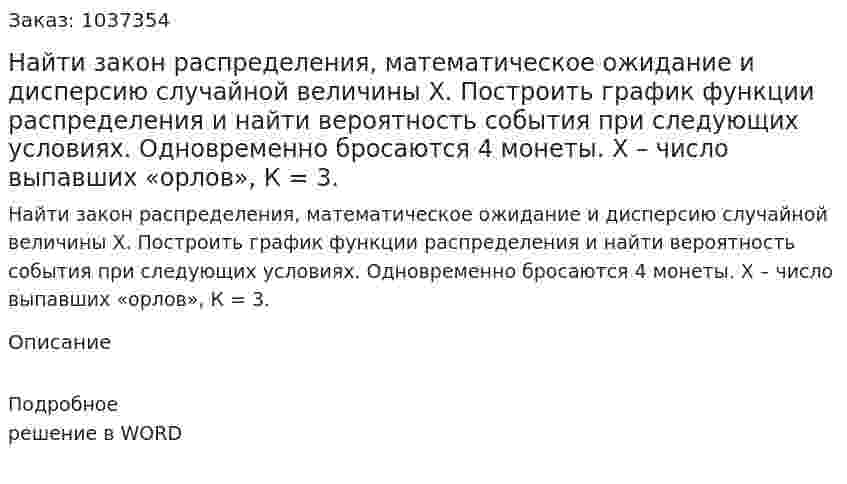 Найти закон распределения, математическое ожидание и дисперсию случайной величины Х. Построить график функции распределения и найти вероятность события  при следующих условиях. Одновременно бросаются 4 монеты. Х – число выпавших «орлов», К = 3. 