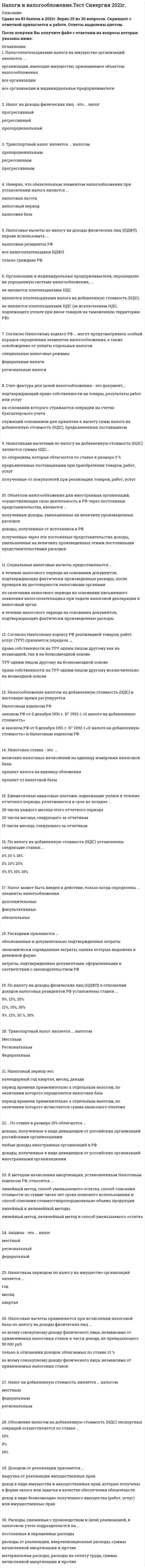    
          Описание
          76 вопросов с ответамиПоследний раз тест был сдан на 83 балла из 100 ХорошоГод сдачи -2016-2020.После покупки Вы получите файл с ответами на вопросы которые указаны ниже:***(Если нужна помощь с другими предметами или сдачей тестов онлайн, пишите в личные сообщения) 
          Оглавление
          1. Обложение налогом на добавленную стоимость (НДС) экспортных операций осуществляется по ставке ... 10% 0% 18% 2. Расходами признаются ...обоснованные и документально подтвержденные затратыэкономически оправданные затраты, оценка которых выражена в денежной формезатраты, подтвержденные документами, оформленными в соответствии с законодательством РФ3. К формам налоговых льгот относятся ...налоговые субсидии и субвенции налоговые дисконты и скидкиотсрочки, рассрочки, инвестиционные налоговые кредиты 4. В соответствие с Налоговым кодексом РФ работой признается деятельность, результаты которой ... имеют материальное выражение и могут быть реализованы для удовлетворения потребностей организации и (или) физических лиц не имеют материального выражения, которые реализуются и потребляются в процессе этой деятельности не имеют материального выражения и могут быть реализованы для удовлетворения потребностей организации и (или) физических лиц5. Объект налогообложения - это ...объект, имеющий стоимостную, количественную или физическую характеристику, с наличием которого у налогоплательщика возникает обязанность по уплате налогаобъект, имеющий стоимостную характеристику, относящийся к имуществу, за исключением имущественных правоперации по реализации товаров (работ, услуг), имущественных прав6. Налоговым периодом по налогу на имущество организаций является ... год месяц квартал7. По налогу на доходы физических лиц (НДФЛ) в отношении доходов налоговых резидентов РФ установлены ставки ...9%. 13%, 35%13%, 15%, 35%9%. 13%, 30 %, 35%8. Налоговые льготы по налогу на доходы физических лиц (НДФЛ) для Героев Советского Союза и Героев РФ, кавалеров ордена Славы трех степеней, инвалидов и лиц, непосредственно участвовавших испытаниях ядерного оружия, предусмотрены в виде ... налогового вычетапрофессиональногостандартногосоциального9. Ежемесячные авансовые платежи, подлежащие уплате в течение отчетного периода, уплачиваются в срок не позднее ...28 числа каждого месяца этого отчетного периода20 числа месяца, следующего за отчетным15 числа месяца, следующего за отчетным10. Организации и индивидуальные предприниматели, перешедшие на упрощенную систему налогообложения,...не являются плательщиками НДС (за исключением НДС, подлежащего уплате при ввозе товаров на таможенную территорию РФ)являются плательщиками налога на добавленную стоимость (НДС)не являются плательщиками НДС11. Твердые ставки налога могут быть установлены в ...процентахденежных единицах процентах и денежных единицах12. Налог на добавленную стоимость является ... налогомместнымфедеральнымрегиональным13. Налоговым периодом по транспортному налогу является ...кварталгодмесяц14. Региональными признаются налоги и сборы,...уплачиваемые на территории субъектов РФ и зачисляемые в их бюджеты в соответствии с бюджетным законодательствомустанавливаемые Налоговым кодексом РФ (НК РФ) и законами субъектов РФ, вводимые в действие в соответствии с НК РФ законами субъектов РФ и обязательные к уплате на территориях соответствующих субъектов РФуплачиваемые в бюджеты субъектов РФ в соответствии с законами субъектов РФ15. В Российской Федерации, в соответствии с Налоговым кодексом РФ, по видам налоги подразделяются на ...федеральные, региональные и местныепрямые и косвенныеобщие и специальные16. Налогоплательщик может вернуть из бюджета часть суммы налога на доходы физических лиц (НДФЛ), связанную с расходами на свое обучение или обучение детей, посредством ... налогового вычета стандартного социального профессионального17. Объектом налогообложения для иностранных организаций, осуществляющих свою деятельность в РФ через постоянные представительства, являются ...полученные доходы, уменьшенные на величину произведенных расходовдоходы, полученные от источников в РФполученные через эти постоянные представительства доходы, уменьшенные на величину произведенных этими постоянными представительствами расходов 18. Под налогом понимается ...плата за пользование имуществом или право осуществления деятельностиплата за осуществление юридически значимых действий государственными органамиобязательный взнос в бюджет или внебюджетный фонд19. Налогоплательщиками налога на имущество организаций являются ... организации, имеющие имущество, признаваемое объектом налогообложениявсе организациивсе организации и индивидуальные предприниматели20. Неверно, что к материальным расходам относятся затраты на ...выплату заработной платы работникам, занятым в производствеприобретение сырья и материалов, используемых в производстве товаров (выполнении работ, оказании услуг)приобретение топлива, воды и энергии всех видов, расходуемых на технологические цели21. Стандартный налоговый вычет на одного ребенка составляет ...2800/6000 руб.500/3000 руб.1400/3000 руб.22. Налоговые декларации по итогам налогового периода по налогу на имущество организаций представляются налогоплательщиками не позднее ... года, следующего за истекшим налоговым периодом30 марта20 января30 февраля23. По налогу на добавленную стоимость (НДС) установлены следующие ставки:... 0% 10 % 18%0% 10% 20%0% 5% 10% 18%24. Налоговая база по транспортному налогу в отношении транспортных средств, имеющих двигатели, определяется ...в зависимости от грузоподъемности и вместимости пассажиров транспортных средствкак мощность двигателя транспортного средства в лошадиных силахкак мощность двигателя транспортного средства в кубических сантиметрах25. При налогообложении косвенными налогами объектом налогообложения, как правило,...является реализация товаров, работ и услуг являются прибыль и доходявляются имущество и имущественные права26. Налоговый период - это период времени, по окончании которого ...определяется налоговая базаисчисляется сумма авансового платежаподается налоговая декларация27. К внереализационным расходам относятся ...расходы в виде процентов по долговым обязательствам любого видасредства, перечисляемые профсоюзам организациисуммы начисленных налогоплательщиком дивидендов28. На определение даты получения дохода (осуществления расхода) по кассовому методу имеют право ...организации, если в среднем за предыдущие 3 месяца сумма выручки от реализации товаров (работ, услуг) этих организаций без учета налога на добавленную стоимость (НДС) не превысила 1 000 000 руб. за каждый месяцорганизации, если в среднем за предыдущие 4 квартала сумма выручки от реализации товаров (работ, услуг) этих организаций без учета НДС не превысила 1 000 000 руб. за каждый кварталкредитные организации29. Отчетными периодами по налогу на имущество организаций являются ...месяц и кварталмесяц и полугодие1-й квартал, полугодие, 9 месяцев30. Порядок уплаты налога предполагает определение ...механизма платежа, формы уплаты налога, валюты и субъекта платежанаправления платежа, механизма платежа, особенностей реверсивности и т.д.направления платежа, средств уплаты налога, характера платежа31. Сумма налога на добавленную стоимость (НДС), подлежащая уплате в бюджет, исчисляется как разница между общей суммой налога и суммой ...налоговых вычетовналоговых изъятийналога по оприходованным товарам (работам, услугам)32. Налог на доходы физических лиц - это ... налогрегиональныйместныйфедеральный33. Налогоплательщиками налога на доходы физических лиц признаются ...как физические лица, так и налоговые агентытолько физические лица, которые являются гражданами Российской Федерациифизические лица, являющиеся налоговыми резидентами РФ, а также физические лица, получающие доходы от источников в РФ, не являющиеся налоговыми резидентами РФ34. Основная ставка по налогу на прибыль - ...15%24%20%35. Акцизы - это ... налогместныйрегиональныйфедеральный36. Транспортный налог является ... налогом пропорциональным регрессивным прогрессивным37. Налоговые вычеты по налогу на доходы физических лиц (НДФЛ) вправе использовать ... налоговые резиденты РФ все налогоплательщики НДФЛ только граждане РФ38. Отчетными периодами по налогу на прибыль признаются .., календарный год и полугодие календарный год, полугодие и квартал квартал, полугодие, 9 месяцев либо январь, январь - февраль, январь - март, ..., январь - ноябрь 39. Налогообложение налогом на добавленную стоимость (НДС) в настоящее время регулируется Налоговым кодексом РФ законом РФ от б декабря 1991 г. N° 1992-1 «О налоге на добавленную стоимость» и законом РФ от б декабря 1991 г. N° 1992-1 «О налоге на добавленную стоимость» и Налоговым кодексом РФ 40. Законодательство Российской Федерации о налогах и сборах состоит изНалогового кодекса РФ и принятых в соответствии с ним федеральных законов о налогах и сборах федеральных законов, указов Президента РФ и постановлений Правительства РФ федеральных законов и законов субъектов РФ о налогах и сборах 41. Организации и индивидуальные предприниматели, перешедшие на упрощенную систему налогообложения, ... не являются плательщиками НДС являются плательщиками налога на добавленную стоимость (НДС) не являются плательщиками НДС (за исключением НДС, подлежащего уплате при ввозе товаров на таможенную территорию РФ) 42. Письменное заявление налогоплательщика об объектах налогообложения, о полученных доходах и произведенных расходах, об источниках доходов, о налоговой базе, налоговых льготах, об исчисленной сумме налога - это ... налоговое уведомление налоговая декларация расчет авансовых платежей 43. Налоговыми резидентами по налогу на доходы физических лиц (НДФЛ) признаются физические лица, фактически находящиеся е РФ не менее 183 календарных дней в течение 12 следующих подряд месяцев все физические лица, которые являются гражданами РФ все физические лица, имеющие российское гражданство или вид на жительство на территории РФ 44. По ставке в размере 15% облагаются ... доходы, полученные в виде дивидендов от российских организаций российскими организациями любые доходы иностранных организаций в РФ доходы, полученные в виде дивидендов от российских организаций иностранными организациями 45. Налогоплательщик вправе осуществлять перенос убытка на будущее в течение ..., следующих за тем налоговым периодом, в котором получен этот убыток 5 лет 10 лет 15 лет 46. Индивидуальные предприниматели при учете своих расходов для уплаты налога на доходы физических лиц (НДФЛ) вправе использовать ... налоговый вычет профессиональный стандартный социальный47. Налоговый вычет на ребенка (детей) за каждый месяц налогового периода производится на каждого ребенка в возрасте до … 25 лет, учащегося на дневной форме обучения 18 лет, а также на каждого учащегося на дневной форме обучения аспиранта, студента, курсанта в возрасте до 24 лет 19 лет 48. Согласно Налоговому кодексу РФ реализацией товаров, работ, услуг (ТРУ) признается передача .., права собственности на ТРУ одним лицом другому как на возмездной, так и на безвозмездной основе ТРУ одним лицом другому на безвозмездной основе права собственности на ТРУ одним лицом другому исключительно на возмездной основе 49.  Налоговым периодом признается ... календарный месяц календарный год квартал50. Транспортный налог является ... налогом Местным Региональным Федеральным 51. Установление пониженной ставки налога для всех налогоплательщиков ... является налоговой льготой, если ставка установлена на непродолжительный период времени не является налоговой льготой является налоговой льготой 52. Налог может быть введен в действие, только когда определены ... элементы налогообложения дополнительные факультативные обязательные 53. Налоговым периодом по налогу на прибыль признается ... квартал календарный год месяц54. Стандартный налоговый вычет на одного ребенка составляет ... 1400/3000 руб. 2800/6000 руб. 500/3000 руб. 55. Социальные налоговые вычеты предоставляются ... в течение налогового периода на основании документов, подтверждающих фактически произведенные расходы, после проверки их достоверности налоговыми органами по окончании налогового периода на основании письменного заявления налогоплательщика при подаче налоговой декларации в налоговый орган в течение налогового периода на основании документов, подтверждающих фактически произведенные расходы56. Пеня за каждый день просрочки определяется в процентах от ... сокрытого объекта налогообложения неуплаченной суммы налога и штрафных санкций неуплаченной суммы налога или сбора 57. Налоговой базой по налогу на имущество признается ... стоимость имущества, признаваемого объектом налогообложения остаточную рыночную среднегодовую или кадастровую58. При определении налоговой базы прибыль, подлежащая налогообложению, определяется ... ежемесячно исходя из фактически полученной прибыли нарастающим итогом с начала налогового периода нарастающим итогом с начала отчетного периода 59. Налоговая декларация предоставляется налогоплательщиком не позднее ... года, следующего за истекшим налоговым периодом 31 января 31 июля 30 апреля60. Налог на прибыль организации - это ... налог региональные федеральный местный 61.... признают объектом налогообложения в налоге на прибыль организаций Чистую прибыль Прибыль Чистый доход 62. Пример прямого налога в действующем налоговом законодательстве - ... налог на добавленную стоимость акцизы налог на доходы физических лиц 63. Отчетный период - это ... календарный период: квартал, полугодие, 9 месяцев период времени, по окончании которого в налоговые органы представляется налоговая и бухгалтерская отчетность период времени, по окончании которого определяется предварительная налоговая база и исчисляется сумма авансового платежа 64. Налоговая ставка - это ... величина налоговых начислений на единицу измерения налоговой базыпроцент налога на единицу обложения процент от налоговой базы65. Неверно, что обязательным элементом налогообложения при установлении налога является … налоговая льгота налоговый период налоговая база 66. Налог на имущество организаций является … пропорциональным регрессивным прогрессивным67. Расходы, связанные с производством и (или) реализацией, в налоговом учете подразделяются на … постоянные и переменные расходы расходы от реализации, внереализационные расходы, суммы начисленной амортизации и прочие материальные расходы, расходы на оплату труда, суммы начисленной амортизации и прочие68. При безвозмездной передаче товаров (работ, услуг) налог на добавленную стоимость … платит сторона, их получающаяплатит сторона, их передающая не платится69. Налог на прибыль является … налогом косвенным смешанным прямым70. Доходом от реализации признается … выручка от реализации имущественных прав доход в виде имущества и имущественных прав, которые получены в форме залога или задатка в качестве обеспечения обязательств доход в виде безвозмездно полученного имущества (работ, услуг) или имущественных прав71. Согласно Налоговому кодексу РФ … могут предусматривать особый порядок определения элементов налогообложения, а также освобождение от уплаты отдельных налогов специальные налоговые режимы федеральные налоги региональные налоги72. При получении материальной выгоды в виде экономии на процентах при получении заемных средств обязанность уплатить налог на доходы физических лиц (НДФЛ) возникает в случае если процентная ставка по … договору ниже 2/3 ставки рефинансирования ЦБ РФ кредитному договору ниже 15 % кредитному договору ниже 9 %73. Плательщиками налога на добавленную стоимость (НДС) признаются … организации и индивидуальные предприниматели только организации физические лица и индивидуальные предприниматели74. Налоговой базой по налогу на добавленную стоимость (НДС) признается … товаров, работ, услуг объем реализованных стоимость реализованных сумма рыночной стоимости75. Плательщики налога на имущество организаций представляют налоговые расчеты по авансовым платежам не позднее … с даты окончания соответствующего отчетного периода 10 дней 20 дней 30 дней76. Налог на имущество организаций является … местным региональным федеральным 
          Список литературы
          Мотивационный ролик Тема 1. Теоретические основы налогообложения  Тема 2. Налоговая система Российской Федерации Тема З. Элементы и методы взимания налога Тема 4. Налогообложение физических лиц в Российской Федерации Тема 5. Косвенные налоги Российской Федерации Тема 6. Прямые налоги Российской федерации Тема 7. Специальные налоговые режимыДополнительная литература 
            
            
            Налоги и налогообложение (тест с ответами Синергия)Налоговое право сборник с ответами Синергия 2021 -2022Налоговое право тест СинергияНалоговое право.Тест СинергияНалоговое право.Тест Синергия 2021г (на 93 балла)Налоговое право (тест с ответами Синергия)НАЛОГОВОЕ ПРАВО (тест с ответами СИНЕРГИЯ)Наклонная трещина у опоры свидетельствует о превышения действия на конструкциюНа кого возлагается приказом ответственность за обеспечение охраны труда при эксплуатации машин и оборудования:Наличие ресурсов (сырья, материалов, энергии, трудовых ресурсов..) для развития производства..НАЛОГИ И НАЛОГОВАЯ СИСТЕМА. РГГУНалоги и Налогообложение МОИ 2021 г⭐ Налоги и налогообложение (ответы на тест Синергия / МТИ / МосАП)Налоги и налогообложение.Росдистант ТГУ