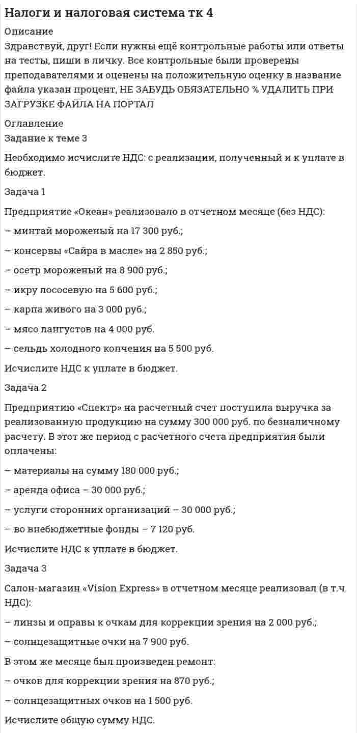 




Описание


Здравствуй, друг! Если нужны ещё контрольные работы или ответы на тесты, пиши в личку. Все контрольные были проверены преподавателями и оценены на положительную оценку в название файла указан процент, НЕ ЗАБУДЬ ОБЯЗАТЕЛЬНО % УДАЛИТЬ ПРИ ЗАГРУЗКЕ ФАЙЛА НА ПОРТАЛ




Оглавление

<h1 class=ql-align-center>Задание к теме 3</h1>
Необходимо исчислите НДС: с реализации, полученный и к уплате в бюджет.
 
Задача 1
Предприятие «Океан» реализовало в отчетном месяце (без НДС):
– минтай мороженый на 17 300 руб.;
– консервы «Сайра в масле» на 2 850 руб.;
– осетр мороженый на 8 900 руб.;
– икру лососевую на 5 600 руб.;
– карпа живого на 3 000 руб.;
– мясо лангустов на 4 000 руб.
– сельдь холодного копчения на 5 500 руб.
Исчислите НДС к уплате в бюджет.
 
Задача 2
Предприятию «Спектр» на расчетный счет поступила выручка за реализованную продукцию на сумму 300 000 руб. по безналичному расчету. В этот же период с расчетного счета предприятия были оплачены:
– материалы на сумму 180 000 руб.;
– аренда офиса – 30 000 руб.;
– услуги сторонних организаций – 30 000 руб.;
– во внебюджетные фонды – 7 120 руб.
Исчислите НДС к уплате в бюджет.
 
Задача 3
Салон-магазин «Vision Express» в отчетном месяце реализовал (в т.ч. НДС):
– линзы и оправы к очкам для коррекции зрения на 2 000 руб.;
– солнцезащитные очки на 7 900 руб.
В этом же месяце был произведен ремонт:
– очков для коррекции зрения на 870 руб.;
– солнцезащитных очков на 1 500 руб.
Исчислите общую сумму НДС.
Решение:



            
            
            Задача 1 Предприятие намеревается использовать разные источники финансирования при реализации инвестиционного проекта: -банковский кредит – в объеме 400 млн. руб. под 23 % годовых, расходы – 4 %; -эмиссия привилегированных акций – 40 млн. руб., дивиденд – 200 руб., цена акции на рынке – 1250 руб., затраты на эмиссию 3 %;Задача 1 Предприятие «Океан» реализовало в отчетном месяце (без НДС): – минтай мороженый на 17 300 руб.; – консервы «Сайра в масле» на 2 850 руб.;Задача 1 Предприятие «Океан» реализовало в отчетном месяце (без НДС): –минтай мороженый на 17 300 руб.; –консервы «Сайра в масле» на 2 850 руб.;Задача 1 Предприятие «Океан» реализовало в отчетном месяце (без НДС): – минтай мороженый на 17 300 руб.; – консервы «Сайра в масле» на 2 850 руб.; – осетр мороженый на 8 900 руб.; – икру лососевую на 5 600 руб.;Задача 1 Предприятие «Океан» реализовало в отчетном месяце (без НДС): – минтай мороженый на 17 300 руб.; – консервы «Сайра в масле» на 2 850 руб.; – осетр мороженый на 8 900 руб.; – икру лососевую на 5 600 руб.;. 2Задача 1 Предприятие производит n типов продукции, объемы выпуска заданы матрицей 𝐴1×𝑛. Цена реализации единицы i-го типа продукции в j-м регионе задана матрицей 𝐵𝑛×𝑘, где k – число регионов, в которых реализуется продукция.Задача 1 Предприятие «Т» анализирует проект, предусматривающий строительство фабрики по производству продукта «Н». При этом был составлен следующий план капиталовложений.Задача 1 по теме «Прокурорский надзор за соблюдением прав и свобод человека и гражданина» Прокуратурой Кировского района г. Томска проведена проверка соблюдения требований законодательства об отходах производства и потребления.Задача 1 По условиям предоставления ипотечного кредита в 1 000 000 руб., пре-доставленного под 18% годовых, необходимо к концу шестого года погасить задолженность по обычному аннуитету. Какая сумма средств будет выплачена банку за первые два года?Задача 1/ПР1(Вариант 4)/Высшая математика 2/✔️Задача 1. (правильно решенная задача оценивается в 10 баллов) Условие: 1. За месяц учтены следующие затраты: а) списаны материалы, израсходованные на производство продукции А – 300000 руб., продукции Б – 250000 руб.; б) начислена заработная плата:Задача 1 Предпочтения потребителя заданы в виде функции полезности U(x1;x2)=x1*x2-4x2, где x1 и x2 - объемы потребления 1-го и 2-го товаров, соответственно. Доход равен 10 ден. ед. Цены 1-го и 2-го товаров, соответственно, равны: 1 и 1. Найти оптимальный потребительский набор товаров.Задача 1 Предприятие ввело новое оборудование стоимостью 900 тыс. р., за счет этого годовая дополнительная прибыль составит 235 тыс. р. Эффективны ли капитальные вложения, если нормативный срок окупаемости составляет 4 года?Задача 1 Предприятие ввело новое оборудование стоимостью 900 тыс. р., за счет этого годовая дополнительная прибыль составит 235 тыс. р. Эффективны ли капитальные вложения, если нормативный срок окупаемости составляет 4 года?. 2