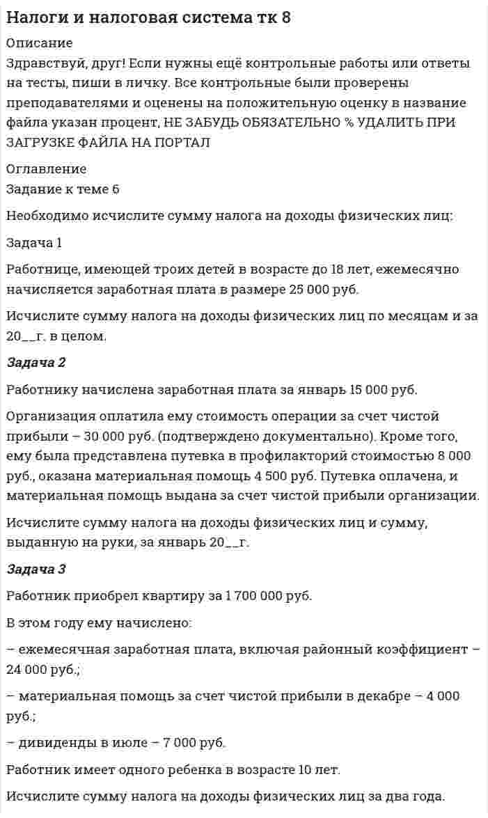 




Описание


Здравствуй, друг! Если нужны ещё контрольные работы или ответы на тесты, пиши в личку. Все контрольные были проверены преподавателями и оценены на положительную оценку в название файла указан процент, НЕ ЗАБУДЬ ОБЯЗАТЕЛЬНО % УДАЛИТЬ ПРИ ЗАГРУЗКЕ ФАЙЛА НА ПОРТАЛ




Оглавление


Задание к теме 6
Необходимо исчислите сумму налога на доходы физических лиц:
 
Задача 1
Работнице, имеющей троих детей в возрасте до 18 лет, ежемесячно начисляется заработная плата в размере 25 000 руб.
Исчислите сумму налога на доходы физических лиц по месяцам и за 20__г. в целом.
Задача 2
Работнику начислена заработная плата за январь 15 000 руб.
Организация оплатила ему стоимость операции за счет чистой прибыли – 30 000 руб. (подтверждено документально). Кроме того, ему была представлена путевка в профилакторий стоимостью 8 000 руб., оказана материальная помощь 4 500 руб. Путевка оплачена, и материальная помощь выдана за счет чистой прибыли организации.
Исчислите сумму налога на доходы физических лиц и сумму, выданную на руки, за январь 20__г.
 
Задача 3
Работник приобрел квартиру за 1 700 000 руб.
В этом году ему начислено:
– ежемесячная заработная плата, включая районный коэффициент – 24 000 руб.;
– материальная помощь за счет чистой прибыли в декабре – 4 000 руб.;
– дивиденды в июле – 7 000 руб.
Работник имеет одного ребенка в возрасте 10 лет.
Исчислите сумму налога на доходы физических лиц за два года.



            
            
            Задача 1. Работнику при введении новых систем оплаты труда в бюджетных учреждениях в соответствии с положением об оплате труда был установлен оклад в размере 6000 рублей по нижней границе «вилки» окладов (6000-7200).Задача 1 Работнице, имеющей троих детей в возрасте до 18 лет, ежемесячно начисляется заработная плата в размере 25 000 руб. Исчислите сумму налога на доходы физических лиц по месяцам и за 20__г. в целом.Задача 1 Работнице, имеющей троих детей в возрасте до 18 лет, ежемесячно начисляется заработная плата в размере 25 000 руб. Исчислите сумму налога на доходы физических лиц по месяцам и за 20__г. в целом.. 2Задача 1 Работнице, имеющей троих детей в возрасте до 18 лет, ежемесячно начисляется заработная плата в размере 25 000 руб. Исчислите сумму налога на доходы физических лиц по месяцам и за 20__г. в целом.. 3Задача 1 Работнице, имеющей троих детей в возрасте до 18 лет, ежемесячно начисляется заработная плата в размере 25 000 руб. Исчислите сумму налога на доходы физических лиц по месяцам и за 20__г. в целом.. 4Задача 1 Радиус-вектор материальной точки изменяется со временем по закону: , где векторы являются ортами декартовой системы координат. Какую работу совершила равнодействующая сила за вторую секунду движения, если масса материальной точки составляет 0,1 кг? Какую мощность развивает равнодействующая сила в конце второй секунды движения?Задача 1 Распределите постоянные затраты предприятия по доле маржинального дохода, рассчитайте уровень маржи и определите наиболее выгодные изделия для предприятия, на основе данных таблицы 1:ЗАДАЧА 1 Произведите аналитическую группировку предприятий №№ 7 ... 21 (Таблица 1) по признаку социальные выплаты на одного работника. Полученные результаты оформите в виде статистической таблицы. Сделайте выводы. Таблица 1 Данные по городам Города Прибыль, млн. руб. Социальные выплаты на одного работника, руб. Средняя заработная плата, руб.Задача 1. . Прокурор Кировского района г. Томска, рассмотрев в ходе осуществления общего надзора материалы проведенной Управлением Росздравнадзора по Томской области проверки соблюдения правил предоставления платных медицинских услуг населению МУЗ «Центральная районная больница», установил следующее.Задача 1. «Прокурорский надзор за соблюдением прав и свобод человека и гражданина». Помощник прокурора Советского района г. Томска при осуществлении проверки по коллективному обращению работников ООО «Прогресс» изучил Правила внутреннего трудового распорядка для работников ООО «Прогресс» (далее - Правила), утвержденные 09.01.2008 г. генеральным директором ООО «Прогресс»Задача 1 (про пирожки)Задача 1. Против депутата Государственной Думы Семенова было возбуждено уголовное дело по обвинению в убийстве двух человек. Руководитель Следственного Комитета РФ ходатайствовал о привлечении его к уголовной ответственности. Депутат на заседании Думы объяснил, что он действовал в пределах необходимой обороны. В результате за привлечение С. к уголовной ответственности высказались 235 депутатов. Будет ли он привлечен к уголовной ответственности и в каком порядке?Задача 1. Прочностной расчет насосно-компрессорных труб (НКТ). Рассчитать на прочность колонну НКТ по исходным данным из таблицы. Вариант 5Задача 1. Психолог дал знакомому бизнесмену без специального образования методику ММРI (популярная психодиагностическая методика, предназначенная для исследования индивидуальных особенностей и психических состояний личности, очень сложная в интерпретации результатов) и ключи к ней, чтобы тот протестировал свой персонал и уволил всех неподходящих работников. Оцените действия психолога.