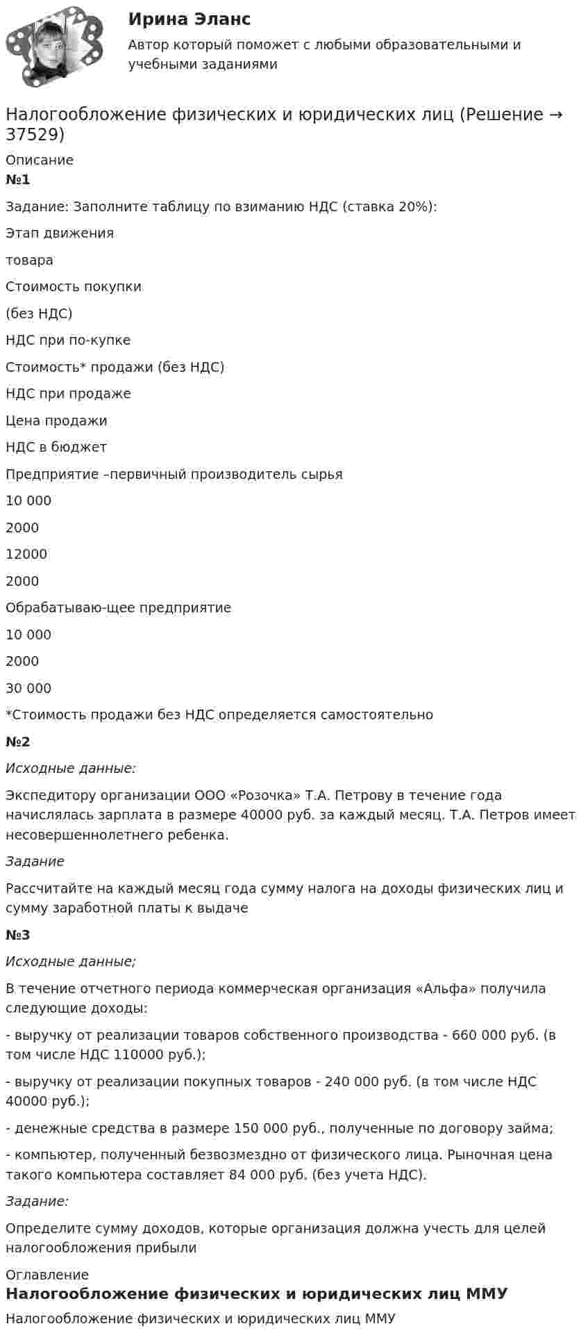     
          Описание
          №1Задание: Заполните таблицу по взиманию НДС (ставка 20%):  Этап движения товара  Стоимость покупки (без НДС)  НДС при по-купке  Стоимость* продажи (без НДС)  НДС при продаже  Цена продажи  НДС в бюджет    Предприятие –первичный производитель сырья  10 000  2000  12000  2000    Обрабатываю-щее предприятие  10 000  2000  30 000 *Стоимость продажи без НДС определяется самостоятельно№2 Исходные данные: 	Экспедитору организации ООО «Розочка» Т.А. Петрову в течение года начислялась зарплата в размере 40000 руб. за каждый месяц. Т.А. Петров имеет несовершеннолетнего ребенка.  Задание	Рассчитайте на каждый месяц года сумму налога на доходы физических лиц и сумму заработной платы к выдаче№3Исходные данные;	В течение отчетного периода коммерческая организация «Альфа» получила следующие доходы:	- выручку от реализации товаров собственного производства - 660 000 руб. (в том числе НДС 110000 руб.);	- выручку от реализации покупных товаров - 240 000 руб. (в том числе НДС 40000 руб.);	- денежные средства в размере 150 000 руб., полученные по договору займа;	- компьютер, полученный безвозмездно от физического лица. Рыночная цена такого компьютера составляет 84 000 руб. (без учета НДС). Задание:	Определите сумму доходов, которые организация должна учесть для целей налогообложения прибыли 
          Оглавление
          Налогообложение физических и юридических лиц ММУ  
            
            
            Налогообложение - транспортный налогНалогообложение физических и юридических лиц Налогообложение физических и юридических лиц ММУ 2023г.Налогообложение физических лиц. Синергия. Ответы на ИТОГОВЫЙ ТЕСТ. На отлично!Налогообложение юридических и физических лицНалогообложение юридических и физических лиц (Практическая работа) ММУНалогообложение юридических и физических лиц. Практическое задание. МУМ.Налогообложение - земельный налогНалогообложение организации. Вариант 6налогообложение организаций (ЗАДАЧИ)💯 Налогообложение организаций.ои(dor_БАК) (правильные ответы на тест Синергия / МОИ / МТИ / МосАП)⭐ Налогообложение организаций (ответы на тест Синергия / МТИ / МосАП, октябрь 2022)💯 Налогообложение организаций (правильные ответы на тест Синергия / МОИ / МТИ / МосАП, август 2023)Налогообложение предприятия и его оптимизация