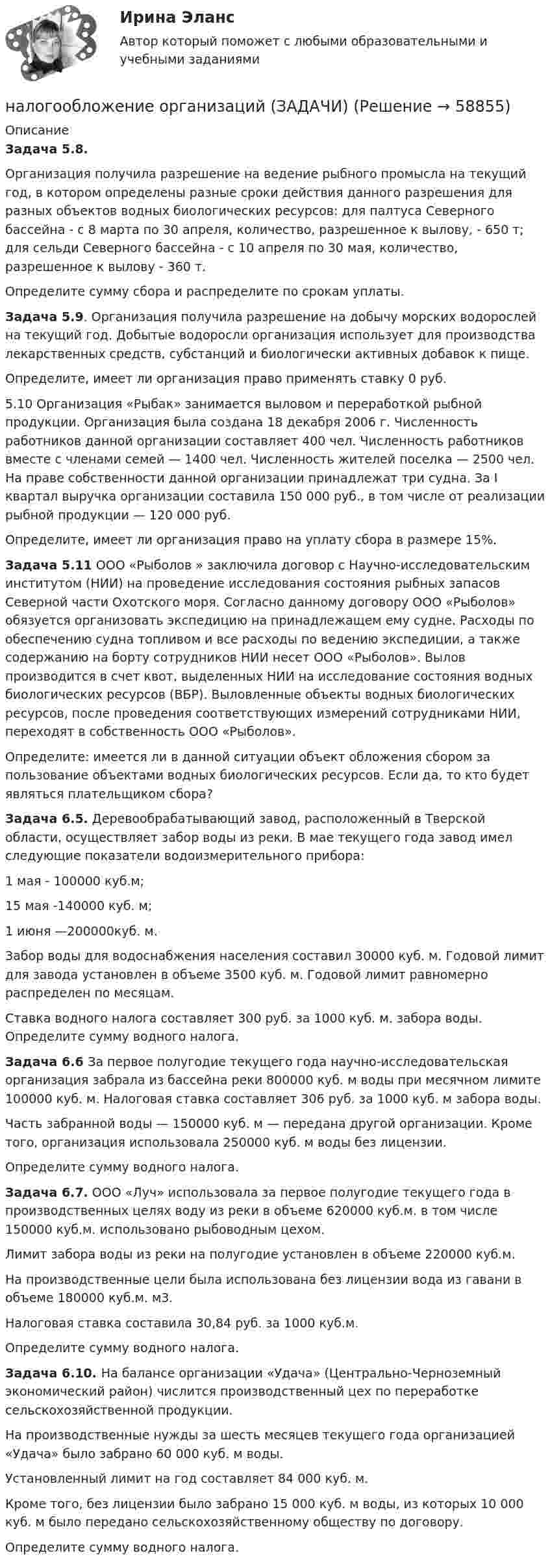      
            Описание
            	 Задача 5.8.	Организация получила разрешение на ведение рыбного промысла на текущий год, в котором определены разные сроки действия данного разрешения для разных объектов водных биологических ресурсов: для палтуса Северного бассейна - с 8 марта по 30 апреля, количе­ство, разрешенное к вылову, - 650 т; для сельди Северного бассейна - с 10 апреля по 30 мая, количе­ство, разрешенное к вылову - 360 т.	Определите сумму сбора и распределите по срокам уплаты. 	 Задача 5.9. Организация получила разрешение на добычу морских водорослей на текущий год. Добытые водоросли организация использует для производства лекарственных средств, субстанций и биологически активных добавок к пище.	Определите, имеет ли организация право применять ставку 0 руб.	5.10 Организация «Рыбак» занимается выловом и переработкой рыбной продукции. Организация была создана 18 декабря 2006 г. Численность работников данной организации составляет 400 чел. Численность работников вместе с членами семей — 1400 чел. Численность жителей поселка — 2500 чел. На праве собственности данной организации принадлежат три судна. За I квартал выручка организации составила 150 000 руб., в том числе от реализации рыбной продукции — 120 000 руб.	Определите, имеет ли организация право на уплату сбора в размере 15%. 	 Задача 5.11 ООО «Рыболов » заключила договор с Научно-исследовательским институтом (НИИ) на проведение исследования состояния рыб­ных запасов Северной части Охотского моря. Согласно данному догово­ру ООО «Рыболов» обязуется организовать экспедицию на принадле­жащем ему судне. Расходы по обеспечению судна топливом и все расходы по ведению экспедиции, а также содержанию на борту сотруд­ников НИИ несет ООО «Рыболов». Вылов производится в счет квот, выделенных НИИ на исследование состояния водных биологических ресурсов (ВБР). Выловленные объекты водных биологических ресур­сов, после проведения соответствующих измерений сотрудниками НИИ, переходят в собственность ООО «Рыболов».	Определите: имеется ли в данной ситуации объект обложения сбо­ром за пользование объектами водных биологических ресурсов. Если да, то кто будет являться плательщиком сбора?	 Задача  6.5. Деревообрабатывающий завод, расположенный в Тверской области, осуществляет забор воды из реки. В мае текущего года завод имел следующие показатели водоизмерительного прибора:	1 мая - 100000 куб.м;	15 мая -140000 куб. м;	1 июня —200000куб. м.	Забор воды для водоснабжения населения составил 30000 куб. м. Годовой лимит для завода установлен в объеме 3500 куб. м. Годовой лимит равномерно распределен по месяцам. 	Ставка водного налога составляет 300 руб. за 1000 куб. м. забора воды. Определите сумму водного налога.  	 Задача 6.6 За первое полугодие текущего года научно-исследовательская организация забрала из бассейна реки 800000 куб. м воды при месячном лимите 100000 куб. м. Налоговая ставка составляет 306 руб. за 1000 куб. м забора воды.	 Часть забранной воды — 150000 куб. м — передана другой организации. Кроме того, организация использовала 250000 куб. м воды без лицензии.	Определите сумму водного налога.	 Задача  6.7. ООО «Луч» использовала за первое полугодие текущего года в производственных целях воду из реки в объеме 620000 куб.м. в том числе 150000 куб.м. использовано рыбоводным цехом.	Лимит забора воды из реки на полугодие установлен в объеме 220000 куб.м.	На производственные цели была использована без лицензии вода из гавани в объеме 180000 куб.м. м3. 	 Налоговая ставка составила 30,84 руб. за 1000 куб.м. Определите сумму  водного налога. 	 Задача 6.10. На балансе организации «Удача» (Центрально-Черноземный экономический район) числится производственный цех по переработке сельскохозяйственной продукции.	На производственные нужды за шесть месяцев текущего года организацией «Удача» было забрано 60 000 куб. м воды.	Установленный лимит на год составляет 84 000 куб. м.	Кроме того, без лицензии было забрано 15 000 куб. м воды, из которых 10 000 куб. м было передано сельскохозяйственному обществу по договору.	Определите сумму водного налога.   
            
            
            Налогообложение организации. Вариант 6налогообложение организаций (ЗАДАЧИ)💯 Налогообложение организаций.ои(dor_БАК) (правильные ответы на тест Синергия / МОИ / МТИ / МосАП)⭐ Налогообложение организаций (ответы на тест Синергия / МТИ / МосАП, октябрь 2022)💯 Налогообложение организаций (правильные ответы на тест Синергия / МОИ / МТИ / МосАП, август 2023)Налогообложение предприятия и его оптимизация«Налогообложение субъектов малого предпринимательства: проблемы и пути их решения»Налоговый ... - это сумма, вносимая плательщиком в бюджет по одному налогуНалоговыми резидентами по налогу на доходы физических лиц (НДФЛ) признаются …	Налоговым органом по результатам камеральной налоговой проверки налогоплательщика вынесено решение о привлечении налогоплательщика к ответственностиНалогооблагаемая база - это ...Налогообложение - 15 задачиНалогообложение 4 практических заданииНалогообложение в малом бизнесе (тест с ответами) 30 вопросов 93%