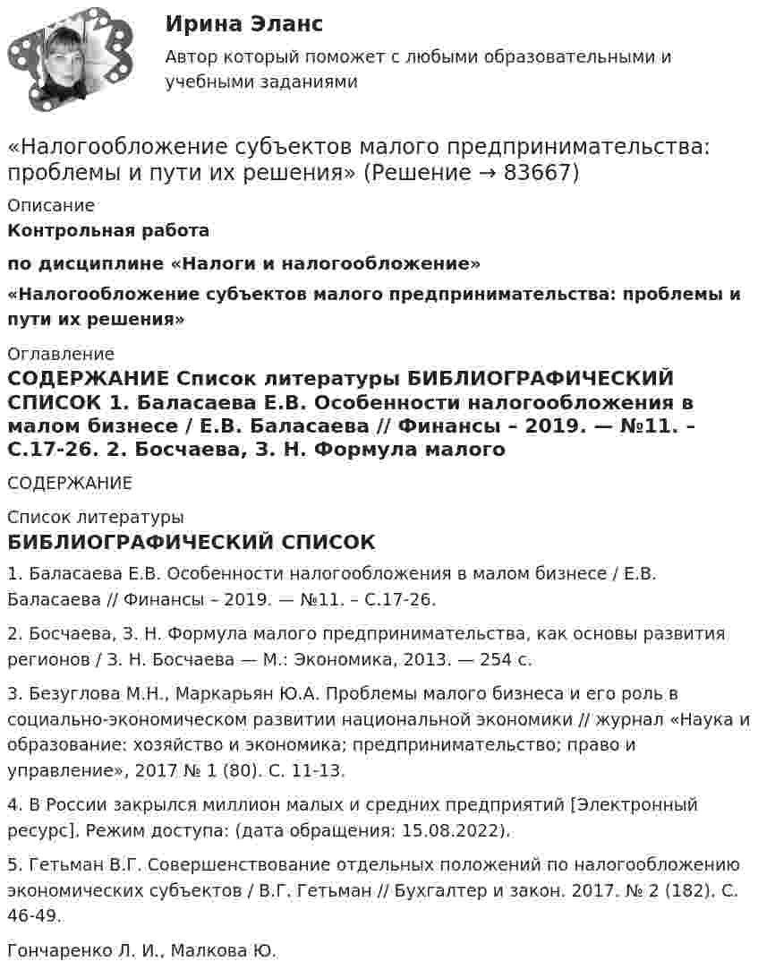     
            Описание
            Контрольная работапо дисциплине «Налоги и налогообложение» «Налогообложение субъектов малого предпринимательства: проблемы и пути их решения» 
            Оглавление
             СОДЕРЖАНИЕ  
            Список литературы
            	БИБЛИОГРАФИЧЕСКИЙ СПИСОК	1.                Баласаева Е.В. Особенности налогообложения в малом бизнесе / Е.В. Баласаева // Финансы – 2019. — №11. – С.17-26.	2.                Босчаева, З. Н. Формула малого предпринимательства, как основы развития регионов / З. Н. Босчаева — М.: Экономика, 2013. — 254 c.	3.                Безуглова М.Н., Маркарьян Ю.А. Проблемы малого бизнеса и его роль в социально-экономическом развитии национальной экономики // журнал «Наука и образование: хозяйство и экономика; предпринимательство; право и управление», 2017 № 1 (80). С. 11-13.	4.                В России закрылся миллион малых и средних предприятий [Электронный ресурс]. Режим доступа:  (дата обращения: 15.08.2022).	5.                Гетьман В.Г. Совершенствование отдельных положений по налогообложению экономических субъектов / В.Г. Гетьман // Бухгалтер и закон. 2017. № 2 (182). С. 46-49.Гончаренко Л. И., Малкова Ю.  
            
            
            Налогообложение предприятия и его оптимизация«Налогообложение субъектов малого предпринимательства: проблемы и пути их решения»Налогообложение - транспортный налогНалогообложение физических и юридических лиц Налогообложение физических и юридических лиц ММУ 2023г.Налогообложение физических лиц. Синергия. Ответы на ИТОГОВЫЙ ТЕСТ. На отлично!Налогообложение юридических и физических лицНалогообложение 4 практических заданииНалогообложение в малом бизнесе (тест с ответами) 30 вопросов 93%Налогообложение - земельный налогНалогообложение организации. Вариант 6налогообложение организаций (ЗАДАЧИ)💯 Налогообложение организаций.ои(dor_БАК) (правильные ответы на тест Синергия / МОИ / МТИ / МосАП)⭐ Налогообложение организаций (ответы на тест Синергия / МТИ / МосАП, октябрь 2022)