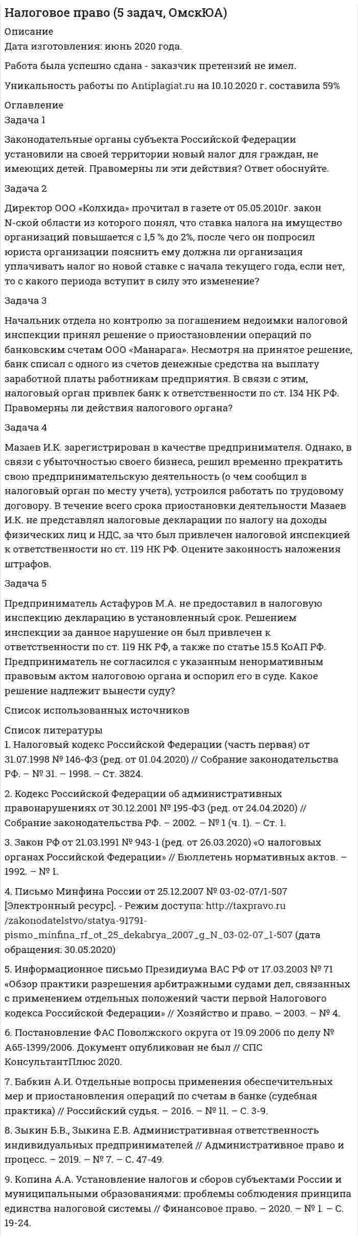      
          Описание
          Дата изготовления:  июнь 2021 года.Учебное заведение: неизвестно.Всего 10 задач.Работа была успешно сдана - заказчик претензий не имел 
          Оглавление
          Задача 1У ПАО образовалась переплата по налогу на прибыль (перечисленные в бюджет суммы авансовых взносов значительно превысили сумму фактически полученной прибыли). Несмотря на устные запросы, районная налоговая инспекция отказалась вернуть из бюджета излишне уплаченные суммы налога, хотя факт переплаты подтвержден. Правомерен ли такой отказ? Каковы варианты разрешения сложившейся ситуации?Задача 2Предприниматель Костров занимался деятельностью по пошиву рабочей одежды. Поскольку первая партия товара еще не была реализована полностью, Костров не подал декларацию о доходах. Налоговая инспекция, проведя проверку, за допущенное нарушение взыскала штраф. Костров подал жалобу в вышестоящую налоговую инспекцию, считая, что допущенное им нарушение является административным и подлежит лишь административному штрафу. Определите, какие меры могут быть приняты в отношении Кострова, если он находится на общей системе налогообложения (уплачивает НДФЛ)? Изменится ли решение, если он находится на патентной системе налогообложения? Возможно ли Кострова привлечь к административной ответственности?Задача 3Инспекция ФНС направила ООО требование от 25 августа 2020 г. № 862 об уплате налогов и установила срок исполнения требования – до 29.09, указав в нем срок уплаты налогов – 28 марта 2020 г. Требование направлено обществу заказным письмом от 29 сентября, что подтверждается реестром отправленных инспекцией писем и получено ООО 1 октября. Поскольку ООО не исполнило указанное требование в установленный срок, инспекция приняла решение от 1.1 № 3167 о взыскании суммы недоимки за счет денежных средств налогоплательщика, находящихся на его счетах в банках и направила в банк инкассовое поручение от 8.1 № 6107 Общество не согласилось с постановлением Инспекции от 1.1 и обратилось в арбитражный суд с заявлением о признании его недействительным, считая, что налоговым органом не соблюден порядок взыскания задолженности, предусмотренный статьей 46 НК РФ. Дайте правовую оценку ситуации.Задача 4АО «АМК-Фарма» внесло недвижимое имущество (нежилое помещение) в качестве вклада в уставной капитал ООО «Торговый дом «Канский», единственным участником которого являлось АО «АМК – ФАРМА». В дальнейшем АО была совершена продажа 100% своей доли в уставном капитале третьему лицу. При этом ООО «Торговый Дом «Канский» с момента учреждения и до момента реализации заявителем принадлежащей ему доли в уставном капитале не вело финансово-хозяйственной деятельности. При проведении налоговой проверки Инспекция Федеральной налоговой службы изменила юридическую квалификацию сделки по внесению недвижимого имущества в уставной капитал на сделку по реализации имущества. Вправе ли налоговые органы изменять юридическую квалификацию сделок? Может ли налоговый орган самостоятельно взыскать налог на основании изменения юридической квалификации сделки?Задача 5Предприятие не уплатило в срок до 28 сентября текущего года авансовый платеж по налогу на прибыль. Налоговая инспекция насчитала пени с 28 сентября до фактической даты уплаты налога – 4 ноября.Права ли налоговая инспекция, начислив пени с сумм авансовых платежей по налогу на прибыль, не уплаченных в срок? Рассмотрите варианты решения данной задачи, изучив главу 25 НК РФ.Задача 6Между Новиковым и налоговым органом был оформлен договор поручительства по уплате налога, по которому Новиков обязывался исполнить в полном объеме обязанность Дроновой по уплате налогов. Дронова вовремя не уплатила налогов. В связи с этим налоговые органы направили требование об уплате налогов Новикову и в бесспорном порядке взыскали неуплаченные денежные средства с его банковского счета.Правомерны ли действия налогового органа?Задача 716-летний Максимов зарегистрирован в качестве предпринимателя без образования юридического лица. При этом он наивно полагал, что совершаемые им сделки не подлежат бухгалтерскому оформлению и какому–либо учёту. Соответственно, он не встал на учет в налоговой инспекции по месту своего пребывания, не исчислял и не уплачивал какие–либо налоги.Дайте юридическую оценку действиям Максимова. Какие налоговые правонарушения он совершил и какую понесет ответственность?Задача 8При проведении проверки Росреестра было выявлено, что должностные лица данного учреждения систематически нарушали установленный срок для сообщения налоговому органу сведений о зарегистрированных сделках с недвижимостью. В частности, было выявлено 40 фактов нарушения этой обязанности. Руководствуясь налоговым законодательством, налоговая инспекция наложила на Росреестр штраф в размере 200000 рублей. Росреестр обжаловал действия налогового органа в арбитражном суде.Какое решение вынесет арбитражный суд по данному делу?Задача 9Кожухов В.П. обратился в суд с исковым заявлением к МИФНС России, УФМС России и ФГБОУ ВО «Алтайский государственный университет». В судебном заседании истец пояснил, что он на протяжении с 31.08.2012 по 31.06.2016 года платил за обучение своего ребенка, который обучился и получил диплом. ФГБОУ ВО «Алтайский государственный университет» оплачивало налоги с денежных средств, полученных от него за обучение. Налоговая инспекция, зная, что ему необходимо возвращать налоговый вычет этого не делала. Так же выяснилось, что Кожухов в налоговую инспекцию не обращался с заявлением об осуществлении налогового вычета по форме 3-НДФЛ, не прикладывал документы учебного заведения и платёжные документы, какие-либо иные доказательства у него отсутствуют.Как должен поступить суд? Имел ли налоговый орган обязанность самостоятельно предоставлять налоговый вычет? Если нет, то что тогда должен был сделать Кожухов?Каков порядок предоставления социального налогового вычета? Какие документы должны быть предоставлены в налоговую инспекцию для предоставления налогового вычета?Задача 10Индивидуальный предприниматель Кругликов обратился в Арбитражный суд Читинской области с заявлением к Межрайонной инспекции Федеральной налоговой службы России № 9 по Читинской области о признании незаконным решения от 31.03.2009 о привлечении налогового агента к налоговой ответственности за совершение налогового правонарушения, предусмотренного ст. 123 НК РФ. В судебном заседании установлено, что предприниматель, являясь налоговым агентом, предоставлял налогоплательщикам (работникам) при исчислении налога на доходы физических лиц стандартный налоговый вычет, предусмотренный подпунктом 4 пункта 1 статьи 218 Налогового кодекса Российской Федерации, без их письменного заявления на основании справок, выданных администрацией муниципального образования «Ашинский район», о наличии у них детей соответствующего возраста.Правомерно ли предоставлены предпринимателем стандартные налоговые вычеты своим работникам? Какое решение должен принять суд?Список использованных источников 
          Список литературы
          . Конституция Российской Федерации (принята всенародным голосованием 12.12.1993 с изменениями, одобренными в ходе общероссийского голосования 01.07.2020) // Официальный интернет-портал правовой информации http//www.pravo.gov.ru, 04.07.20202. Налоговый кодекс Российской Федерации (часть первая) от 31.07.1998 № 146-ФЗ (ред. от 23.11.2020) (с изм. и доп., вступ. в силу с 01.01.2021) // Собрание законодательства РФ, №31, 03.08.1998, ст. 38243. Налоговый кодекс Российской Федерации (часть вторая) от 05.08.2000 № 117-ФЗ (ред. От 17.02.2021) // Собрание законодательства РФ, 07.08.2000, № 32, ст. 3340   
            
            
            Налоговое право (задачи)Налоговое право (задачи, ОмскЮА)Налогообложение (НДФЛ)На металлическую пластинку падает монохроматический пучок света с длиной волны 0,413 мкм. Поток фотоэлектронов, вырываемых с поверхности металла, полностью задерживается разностью потенциалов 1В. Определить работу выхода и красную границу фотоэффектаНа металлическую пластинку падает монохроматический свет, при этом количество N фотоэлектронов, вылетающих с поверхности металла в единицу времени, зависит от интенсивности J света согласно графику...На металлическую пластину (работа выходу 2 эВ)На мыльную пленку падает свет под углом 30. В отраженном свете наблюдаются интерференционные полосы. . На концах лёгкого стержня длиной 30 см укреплены одинаковые грузики. Стержень колеблется около оси, проходящей перпендикулярно стержню через точку, удаленную на 10 см от одного из концов стержня. Определите приведенную длину и период На концах никелинового проводника длиной 5 м поддерживается разность потенциалов 12 В. Определить плотность тока в проводнике, если его температура 540 ˚С. Удельное сопротивление никелина равно 40•10-8 Ом•м.На краю платформы массой M=200 кг и радиусом R=2 м стоит человек, масса которого равна m=70 кг. На лекции по с/к «Судебная медицина» между двумя студентами 8 ряда завязалась драка. В ходе драки студенту Зубрилову был причинен вред здоровью средней тяжести студентом ОчкастовымНалоги и налогообложение налог на имущество физлицНалоговое право