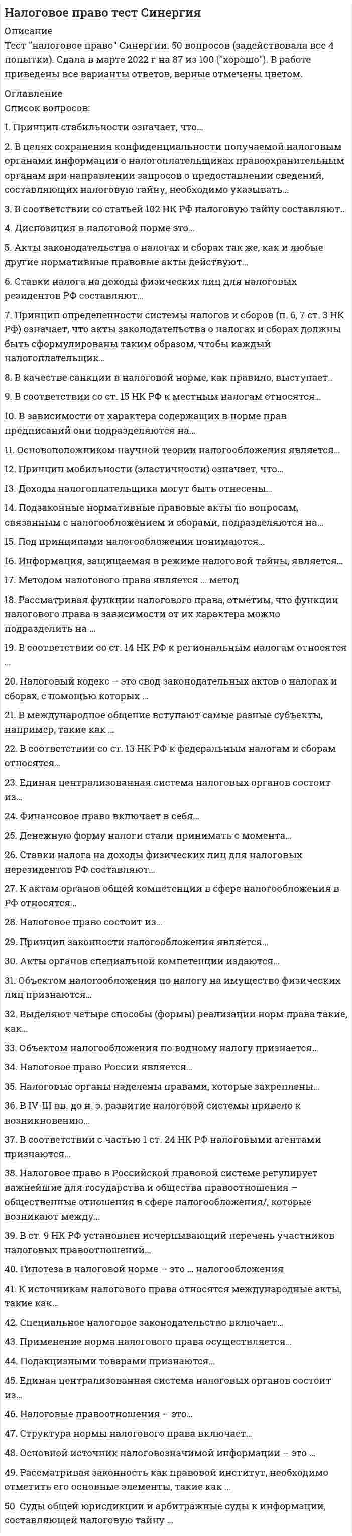    
          Описание
          Сдано на Отлично на 90баллов верно 27 из 30  в 2017г. Скриншот с отметкой прилагается к работе. Ответы выделены цветом  в Worde.После покупки Вы получите файл с ответами на вопросы которые указаны ниже: 
          Оглавление
          Специальное налоговое законодательство включает …подзаконные акты в сфере налогообложения в Российской Федерации; решения Конституционного суда Российской Федерациифедеральные и региональные законы о налогах и спорах; подзаконные акты в сфере налогообложения в Российской Федерации; решения Конституционного суда Российской Федерациифедеральные и региональные законы о налогах и спорахСтавки налога на доходы физических лиц для налоговых нерезидентов Российской Федерации составляют …13 %, 18 % и 30 %только 30 %13 %, 9 % и 35 %Ставки налога на доходы физических лиц для налоговых резидентов Российской Федерации составляют …13 %, 9 % и 35 %только 13 %13 %, 18 % и 30 %Структура нормы налогового права включает …условия и меру ответственностигипотезу, диспозицию, санкцию и меру ответственностигипотезу, диспозицию и санкциюСуды общей юрисдикции и арбитражные суды к информации, составляющей налоговую тайну...имеют доступне имеют доступаимеют доступ в случае разрешения Федеральной налоговой службойПринцип мобильности (эластичности) означает, что …налоговая система должна реагировать на объективно изменяющуюся во времени общественно-политическую и экономическую ситуациюдееспособная налоговая система объективно не может состоять лишь из нескольких налоговсистема налогов и сборов не может изменяться часто и произвольноПринцип определенности системы налогов и сборов (п. 6, 7 ст. 3 НК РФ) означает, что акты законодательства о налогах и сборах должны быть сформулированы таким образом, чтобы каждый налогоплательщик …знал свои обязанности по уплате налоговточно знал, какие налоги (сборы) он должен платить, а также порядок их исчисленияточно знал, каким образом исчисляются налоги и сборыПринцип стабильности означает, что …дееспособная налоговая система объективно не может состоять лишь из нескольких налоговсистема налогов и сборов не может изменяться часто и произвольноналоговая система должна реагировать на объективно изменяющуюся во времени общественно-политическую и экономическую ситуациюРассматривая законность как правовой институт, необходимо отметить его основные элементы, такие как …сфера законности и сфера ответственностисфера законности и сфера правотворчествасфера правотворчества и сфера реализации праваРассматривая функции налогового права, отметим, что функции налогового права в зависимости от их характера можно подразделить на …содержательные и инструментальныепрямые и косвенныемеждународные и российскиеОбъектом налогообложения по налогу на имущество физических лиц признаются …жилой дом, квартира, комната, дача, гараж, иное строение, помещение и сооружение, доля в праве общей собственности на имуществожилой дом, квартира, комната, доля в праве общей собственности на имуществожилой дом, квартира, комната, дача, иное строениеОсновной источник налоговозначимой информации – это …сам налогоплательщик (плательщик сборов), которого законодательство о налогах и сборах обязывает к ее предоставлениюорганы государственной властиналоговый органОсновоположником научной теории налогообложения является …Петр IА. СмитВ.И. ЛенинПод принципами налогообложения понимаются …ориентиры при формировании налогово-правовой политики государстваосновные начала налоговой политики государствосновные начала, главные идеи, на которых строится налоговое правоПодакцизными товарами признаются …спирт этиловый из всех видов сырья, спиртосодержащая продукция, алкогольная продукция, табачная продукция, автомобильный бензин, дизельное топливо, моторные масла для дизельных и (или) карбюраторных (инжекторных) двигателей, прямогонный бензинспирт этиловый из всех видов сырья, спиртосодержащая продукция, алкогольная продукция, табачная продукция, бензинспирт этиловый из всех видов сырья, спиртосодержащая продукция, алкогольная продукция, табачная продукция, автомобили легковые, автомобильный бензин, дизельное топливо, моторные масла для дизельных и (или) карбюраторных (инжекторных) двигателей, прямогонный бензинПодзаконные нормативные правовые акты по вопросам, связанным с налогообложением и сборами, подразделяются на …акты органов общей компетенции и акты международной компетенцииакты органов общей компетенции и акты органов специальной компетенцииакты органов специальной компетенции и акты международной компетенцииПрименение норм налогового права осуществляется …юридическими лицами и органами государственной властиорганами государственной власти (должностными лицами)физическими и юридическими лицамиПринцип законности налогообложения является …общеправовым принципом, в соответствии с которым каждый обязан платить законно установленные налоги и сборыобщеправовым принципом, устанавливающим новые налогиобщеправовым принципом и отображает конституционный запрет ограничения прав и свобод человека и гражданинаНалоговый кодекс – это свод законодательных актов о налогах и сборах, с помощью которых …происходит регулирование порядка установления, изменения и отмены общих принципов налогов и сборов, а также федеральные, региональные и местные налоги и сборыпроисходит регулирование порядка установления, изменения и отмены общих принципов налогов и сборпроисходит регулирование порядка установления, изменения и отмены федеральных, региональных и местных налогов и сборовОбъектом налогообложения по водному налогу признаются …забор воды из водных объектов, использование акватории водных объектов, использование водных объектов без забора воды для целей гидроэнергетикизабор воды из водных объектов, использование акватории водных объектов, использование водных объектов без забора воды для целей гидроэнергетики, использование водных объектов для целей лесосплава в плотах и кошеляхиспользование акватории водных объектов, использование водных объектов без забора воды для целей гидроэнергетикиМетодом налогового права является … методДиспозитивныйимперативно-диспозитивныйимперативный ТОНалоговое право в российской правовой системе регулирует важнейшие для государства и общества правоотношения − общественные отношения в сфере налогообложения, которые возникают между …налогоплательщиками и иными обязанными лицамигосударством, налогоплательщиками и иными обязанными лицамигосударством и иными обязанными лицамиНалоговое право включает в себя …бюджетное право, налоговое право, валютное право, страховое право и банковское правобюджетное право и налоговое правобюджетное право, налоговое право и банковское правоНалоговое право России являетсяподотраслью банковского праваподотраслью финансового правасамостоятельной отраслью праваНалоговое право состоит из …Общей частиОбщей, Особенной и Специальной частейОсобенной и Общей частейНалоговые органы наделены правами, которые закреплены …в ст. 7 Закона РФ «О налоговых органах РФ», Постановлении Правительства РФ «Об утверждении Положения о Федеральной налоговой службе»в ст. 31 Налогового кодекса РФ и ст. 7 Закона РФ «О налоговых органах РФ», Постановлении Правительства РФ «Об утверждении Положения о Федеральной налоговой службе»в ст. 31 Налогового кодекса РФ Налоговые правоотношения – это …охраняемые государством общественные отношения, возникающие в сфере налогообложения, которые представляют собой социально значимую связь субъектов посредством прав и обязанностей, предусмотренных нормами налогового праваохраняемые государством отношения, возникающие в сфере взимания налогов и сборов, которые представляют собой социально значимую связь субъектов посредством прав и обязанностей, предусмотренных нормами налогового праваохраняемые обществом отношения, возникающие в сфере взимания налогов и сборов, которые представляют собой социально значимую связь субъектов посредством прав и обязанностей, предусмотренных нормами налогового праваИнформация, защищаемая в режиме налоговой тайны, является …одной из разновидностей конфиденциальной экономической информации, доступ к которой должен быть запрещенодной из разновидностей конфиденциальной экономической информации, доступ к которой должен быть ограниченразновидностью коммерческой тайныК актам органов общей компетенции в сфере налогообложения в Российской Федерации относятся …Указы Президента РФ, Постановления Правительства РФ; подзаконные нормативные правовые акты по вопросам, связанным с налогообложением и сборами, принятые органами исполнительной власти субъектов РФ, подзаконные нормативные правовые акты по вопросам, связанным с налогообложением и сборами, принятые исполнительными органами местного самоуправленияУказы Президента Российской Федерации и Постановления Правительства Российской Федерацииподзаконные нормативные правовые акты по вопросам, связанным с налогообложением и сборами, принятые органами исполнительной власти субъектов РФК источникам налогового права относятся международные акты, такие как …международные межправительственные конвенции по вопросам налогообложенияакты, устанавливающие общие принципы налогового права и налогообложения, признанные цивилизованными нациямимеждународные межправительственные конвенции по вопросам налогообложения, а также международные акты, устанавливающие общие принципы налогового права и налогообложения, признанные цивилизованными нациями 
            
            
            Налоговое право.Тест СинергияНалоговое право.Тест Синергия 2021г (на 93 балла)Налоговое право (тест с ответами Синергия)НАЛОГОВОЕ ПРАВО (тест с ответами СИНЕРГИЯ)Налоговое право тест с ответами Синергия 2021 -2022 Налоговый учет и отчетность. (ответы на тест СИНЕРГИЯ / МОИ / МОСАП)Налоговый учет и отчетность Ответы (Тесты Синергия)НАЛОГИ И НАЛОГОВАЯ СИСТЕМА. РГГУНалоги и Налогообложение МОИ 2021 г⭐ Налоги и налогообложение (ответы на тест Синергия / МТИ / МосАП)Налоги и налогообложение.Росдистант ТГУНалоги и налогообложение.Тест Синергия 2021г.Налоги и налогообложение (тест с ответами Синергия)Налоговое право сборник с ответами Синергия 2021 -2022