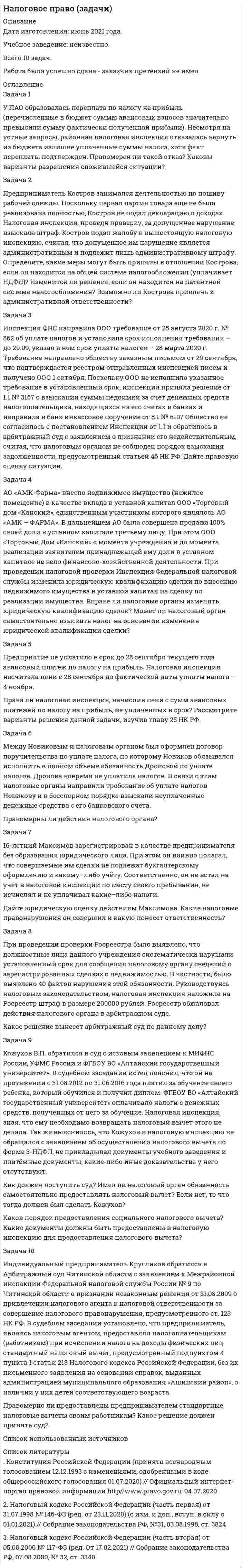      
          Описание
          Дата изготовления:  июнь 2020 года. Работа была успешно сдана - заказчик претензий не имел.Уникальность работы по Antiplagiat.ru на 10.10.2020 г. составила 59%. 
          Оглавление
          Задача 1Организация зарегистрировала автомобиль BA3-21093 с мощностью двигателя 280 л. с. с 4 марта 2017 г., 23 августа 2017 г. он был снят с учета в связи с продажей. Других автомобилей у организации нет. Необходимо рассчитать сумму транспортного налога.Задача 2В собственности Малачевского И.Г. находится земельный участок в центре г. Омска, кадастровая стоимость которого 20 450 тыс. руб., на участке расположен оздоровительный центр, помимо этого ему принадлежит земля в пригороде, занятая дачным участком, кадастровая стоимость 450 тыс. руб. Определите сумму земельного налога, который должен заплатить Малачевский И.Я., а также сроки и порядок уплаты, если известно, что собственник земли является инвалидом 2 группы.Задача 3По указанным данным рассчитайте сумму авансового платежа по налогу на имущество организации за I квартал 2017 г.Номер счета Остатки по данным бухгалтерского учета, тыс. руб. 01.01.2017 01.02.2017 01.03.2017 01.04.2017 01.05.201701 310 760 310 760 290 740 290 600 290 60002 170 380 180 100 160 890 170 530 180 320Задача 4Организация занимается торговлей прохладительными напитками. Совокупная выручка за январь, февраль и март текущего года с учетом налога на добавленную стоимость составила 1 560 000 руб. (январь – 800 000 руб., февраль – 460 000 руб., март – 300 000 руб.). В этой связи организация с апреля текущего года воспользовалась правом на освобождение от исполнения обязанностей налогоплательщика НДС в соответствии со ст. 145 НК РФ. В дальнейшем выручка без НДС составила:Апрель – 200 000 руб., Сентябрь – 600 000 руб.,Май – 300 000 руб., Октябрь – 500 000 руб.Июнь – 700 000 руб., Ноябрь – 400 000 руб.Июль – 900 000 руб., Декабрь – 200 000 руб.Август – 1 200 000 руб.,Укажите документы, которые организации необходимо было предоставить для получения освобождения. Определите, сохранит ли организация право на освобождение от уплаты НДС до конца года.Задача 5Немецкая строительная компания по договору с российской организацией осуществляет на территории Краснодарского края строительство гостиничного комплекса. В соответствии с условиями договора срок строительства объекта – 10 месяцев. Компания не состоит на учете в налоговых органах РФ и не имеет в РФ своего представительства. Определите полежит ли реализация немецкой компанией строительных работ обложению налогом на добавленную стоимость.Задача 6Налоговый орган предъявил банку «ИНТЕРБАНК» требование об уплате акциза, исчисленного АОА «Блеск» при реализации произведенных им подакцизных товаров и помещенных под таможенный режим экспорта, за пределы территории Российской Федерации, ввиду того, что организацией в отчетном периоде было представлено в налоговый орган поручительство банка. Оцените правомерность действий налогового органа.Задача 7В семье учатся отец и сын. Отец за свое заочное обучение заплатил за налоговый период 60 000 руб. Стоимость обучения 20-летнего сына в институте на очной основе составила за налогооблагаемый период 70 000 руб., оплата произведена обоими родителями в равных размерах по 35 000 руб. Образовательные учреждения имеют лицензии, подтверждающие их право на ведение образовательной деятельности. Доход, полученный в налоговом периоде и облагаемый налогом по ставке 13 %, составил у отца 360 000 руб. (30 000 руб. ежемесячно), у матери – 180 000 руб. (15 000 руб. ежемесячно). Рассчитайте суммы возврата налога на доходы физических лиц обоих родителей при условии использования ими стандартных и социальных налоговых вычетов в полном объеме при подаче налоговой декларации.Задача 8В 2016 г. выручка организации (без НДС) составила 3 650 000 руб., в том числе: в I квартале – 900 000 руб.; во II квартале – 1 500 000 руб.; в III квартале – 200 000 руб.; в IV квартале – 1 050 000 руб. Может ли организация применять кассовый метод учета доходов и расходов при исчислении налога на прибыль в 2017 г.?Задача 9Составить таблицу, содержащую сравнительный анализ основных специальных налоговых режимов (ЕСХН, УСН, ЕНВД) по обязательным элементам налогообложения.Список использованных источников 
          Список литературы
          1. Налоговый кодекс Российской Федерации (часть первая) от 31.07.1998 № 146-ФЗ (ред. от 01.04.2020) [Электрон. ресурс] // Консультант Плюс. – URL: http://www.consultant.ru/online, свободный. – Загл. с экрана. – (Дата обращения 29.06.2020).2. Налоговый кодекс Российской Федерации (часть вторая) от 05.08.2000 №117-ФЗ (ред. от 08.06.2020) [Электрон. ресурс] // Консультант Плюс. – URL: http://www.consultant.ru/online, свободный. – Загл. с экрана. – (Дата обращения 29.06.2020).3. Решение Омского городского Совета от 16.11.2005 № 298 «О земельном налоге на территории города Омска» (в ред. от 03.06.2020 № 228) [Электрон. ресурс] // Консультант Плюс. – URL: http://www.consultant.ru/online, свободный. – Загл. с экрана. – (Дата обращения 29.06.2020).
            
            
            Налоговое право (задачи, ОмскЮА)Налогообложение (НДФЛ)На металлическую пластинку падает монохроматический пучок света с длиной волны 0,413 мкм. Поток фотоэлектронов, вырываемых с поверхности металла, полностью задерживается разностью потенциалов 1В. Определить работу выхода и красную границу фотоэффектаНа металлическую пластинку падает монохроматический свет, при этом количество N фотоэлектронов, вылетающих с поверхности металла в единицу времени, зависит от интенсивности J света согласно графику...На металлическую пластину (работа выходу 2 эВ)На мыльную пленку падает свет под углом 30. В отраженном свете наблюдаются интерференционные полосы. На наружной поверхности стальных трубок теплообменного аппарата с толщиной стенки d2 и с теплопроводностью l2 = 45 Вт/(м·К) происходит конденсация водяного пара при давлении Р. Вариант 49На концах никелинового проводника длиной 5 м поддерживается разность потенциалов 12 В. Определить плотность тока в проводнике, если его температура 540 ˚С. Удельное сопротивление никелина равно 40•10-8 Ом•м.На краю платформы массой M=200 кг и радиусом R=2 м стоит человек, масса которого равна m=70 кг. На лекции по с/к «Судебная медицина» между двумя студентами 8 ряда завязалась драка. В ходе драки студенту Зубрилову был причинен вред здоровью средней тяжести студентом ОчкастовымНалоги и налогообложение налог на имущество физлицНалоговое правоНалоговое право (5 задач, ОмскЮА)