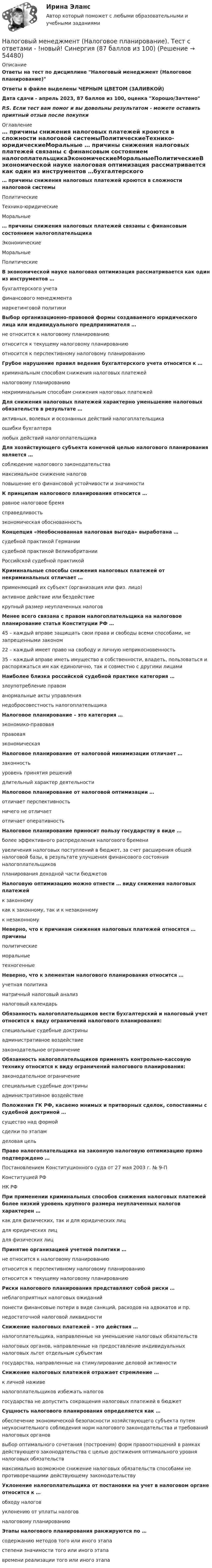      
            Описание
            Ответы на  тест по дисциплине Налоговый менеджмент (Налоговое планирование)Ответы в файле выделены ЧЕРНЫМ ЦВЕТОМ (ЗАЛИВКОЙ)Дата сдачи - апрель 2023, 87 баллов из 100, оценка Хорошо/ЗачтеноP.S. Если тест вам помог и вы довольны результатом - можете оставить приятный отзыв после покупки 
            Оглавление
             … причины снижения налоговых платежей кроются в сложности налоговой системыПолитическиеТехнико-юридическиеМоральные … причины снижения налоговых платежей связаны с финансовым состоянием налогоплательщикаЭкономическиеМоральныеПолитическиеВ экономической науке налоговая оптимизация рассматривается как один из инструментов …бухгалтерского учетафинансового менеджментамаркетинговой политикиВыбор организационно-правовой формы создаваемого юридического лица или индивидуального предпринимателя …не относится к налоговому планированиюотносится к текущему налоговому планированиюотносится к перспективному налоговому планированию Грубое нарушение правил ведения бухгалтерского учета относится к …криминальным способам снижения налоговых платежейналоговому планированиюнекриминальным способам снижения налоговых платежейДля снижения налоговых платежей характерно уменьшение налоговых обязательств в результате …активных, волевых и осознанных действий налогоплательщикаошибки бухгалтералюбых действий налогоплательщикаДля хозяйствующего субъекта конечной целью налогового планирования является …соблюдение налогового законодательствамаксимальное снижение налоговповышение его финансовой устойчивости и значимости К принципам налогового планирования относится …равное налоговое бремясправедливостьэкономическая обоснованностьКонцепция «Необоснованная налоговая выгода» выработана …судебной практикой Германиисудебной практикой ВеликобританииРоссийской судебной практикойКриминальные способы снижения налоговых платежей от некриминальных отличает …применяющий их субъект (организация или физ. лицо)активное действие или бездействиекрупный размер неуплаченных налоговМенее всего связана с правом налогоплательщика на налоговое планирование статья Конституции РФ …45 – каждый вправе защищать свои права и свободы всеми способами, не запрещенными законом22 – каждый имеет право на свободу и личную неприкосновенность35 – каждый вправе иметь имущество в собственности, владеть, пользоваться и распоряжаться им как единолично, так и совместно с другими лицами Наиболее близка российской судебной практике категория …злоупотребление правоманормальные акты управлениянедобросовестность налогоплательщика Налоговое планирование – это категория …экономико-правоваяправоваяэкономическая Налоговое планирование от налоговой минимизации отличает …законностьуровень принятия решенийдлительный характер деятельности Налоговое планирование от налоговой оптимизации …отличает перспективностьничего не отличаетотличает оперативность Налоговое планирование приносит пользу государству в виде …более эффективного распределения налогового бремениувеличения налоговых поступлений в бюджет, за счет расширения общей налоговой базы, в результате улучшения финансового состояния налогоплательщиковпланирования доходной части бюджетов Налоговую оптимизацию можно отнести … виду снижения налоговых платежейк законномукак к законному, так и к незаконномук незаконному Неверно, что к причинам снижения налоговых платежей относятся … причиныполитическиеморальныетехногенные Неверно, что к элементам налогового планирования относится …учетная политикаматричный налоговый анализналоговый календарь Обязанность налогоплательщиков вести бухгалтерский и налоговый учет относится к виду ограничений налогового планирования:специальные судебные доктриныадминистративное воздействиезаконодательное ограничение Обязанность налогоплательщиков применять контрольно-кассовую технику относится к виду ограничений налогового планирования:законодательное ограничениеспециальные судебные доктриныадминистративное воздействие Положения ГК РФ, касаемо мнимых и притворных сделок, сопоставимы с судебной доктриной …существо над формойсделки по этапамделовая цель Право налогоплательщика на законную налоговую оптимизацию прямо подтверждено …Постановлением Конституционного суда от 27 мая 2003 г. № 9-ПКонституцией РФНК РФ При применении криминальных способов снижения налоговых платежей более низкий уровень крупного размера неуплаченных налогов характерен …как для физических, так и для юридических лицдля юридических лицдля физических лиц Принятие организацией учетной политики …не относится к налоговому планированиюотносится к перспективному налоговому планированиюотносится к текущему налоговому планированию Риски налогового планирования представляют собой риски …неблагоприятных налоговых ожиданийпонести финансовые потери в виде санкций, расходов на адвокатов и пр.недостаточной налоговой ликвидности Снижение налоговых платежей – это действия …налогоплательщика, направленные на уменьшение налоговых обязательствналоговых органов, направленные на предоставление индивидуальных налоговых льгот отдельным субъектамгосударства, направленные на стимулирование деловой активности Снижение налоговых платежей отражает стремление …к личной наживеналогоплательщиков избежать налоговгосударства не допустить сокращения налоговых платежей в бюджет Сущность налогового планирования определяется как …обеспечение экономической безопасности хозяйствующего субъекта путем неукоснительного соблюдения норм налогового законодательства и требований налоговых органоввыбор оптимального сочетания (построения) форм правоотношений в рамках действующего законодательства с целью достижения оптимального уровня налоговых обязательствмаксимально возможное снижение налоговых обязательств способами не противоречащими действующему законодательству Уклонение налогоплательщика от постановки на учет в налоговом органе относится к …обходу налоговуклонению от уплаты налоговналоговому планированию Этапы налогового планирования ранжируются по …содержанию методов того или иного этапастепени значимости того или иного этапавремени реализации того или иного этапа  
            
            
            Налоговый менеджмент в киберспорте (тест с ответами Синергия/МОИ/ МТИ /МОСАП)Налоговый менеджмент (Налоговое планирование). Тест с ответами - !новый! Синергия (87 баллов из 100)Налоговый период по акцизам – календарный … Налоговый учет возник по причине … Налоговый учет и отчетность Налоговый учёт и отчётность Вариант 7⭐ Налоговый учет и отчетность. (все ответы на тест Синергия / МТИ / МосАП, август 2022)Налоговые методы стимулирования малого предпринимательства в РФНалоговые правонарушения и ответственность за их совершениеНалоговые правонарушения предусматривают в виде санкций …Налоговые расчеты... налоговые ставки действуют в одинаковом проценте к объекту обложенияНалоговые ставки по налогу на прибыль организаций зачисляются в пропорциях … в федеральный бюджет и региональный бюджет соответственноНалоговые ставки по транспортному налогу, указанные в НК РФ, могут быть увеличены (уменьшены) на региональном уровне, но не более чем в ... раз