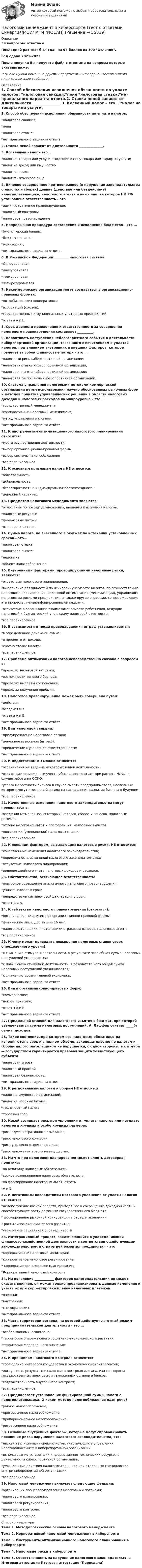     
          Описание
          39 вопросовс ответамиПоследний раз тест был сдан на 97 баллов из 100 Отлично.Год сдачи 2021-2023.После покупки Вы получите файл с ответами на вопросы которые указаны ниже:***(Если нужна помощь с другими предметами или сдачей тестов онлайн, пишите в личные сообщения  ) 
          Оглавление
          1. Способ обеспечения исполнения обязанности по уплате налогов: *налоговая санкция;*пеня *налоговая ставка;*нет правильного варианта ответа.2. Ставка пеней зависит от длительности _______________.3. Косвенный налог – это… *налог на товары или услуги, входящие в цену товара или тариф на услуги; *налог на доход или имущество*налог на землю; *налог физического лица.4. Виновно совершенное противоправное (в нарушение законодательства о налогах и сборах) деяние (действие или бездействие) налогоплательщика, налогового агента и иных лиц, за которое НК РФ установлена ответственность – это *административное правонарушение; *налоговый контроль; *налоговое правонарушение5. Непрерывная процедура составления и исполнения бюджетов – это … *бухгалтерский баланс; *бюджетирование; *мониторинг; *нет правильного варианта ответа.6. В Российской Федерации _________ налоговая система.*Одноуровневая*двухуровневая *трехуровневая *четырехуровневая7. Некоммерческие организации могут создаваться в организационно-правовых формах: *потребительских кооперативов; *ассоциаций (союзов);*государственных и муниципальных унитарных предприятий; *ответы А и Б.8. Срок давности привлечения к ответственности за совершение налогового правонарушения составляет __________.9. Вероятность наступления неблагоприятного события в деятельности киберспортивной организации, связанного с исчислением и уплатой налогов, под влиянием внутренних и внешних факторов, которое повлечет за собой финансовые потери – это … *налоговый риск киберспортивной организации; *налоговая ставка киберспортивной организации; *налоговая льгота киберспортивной организации; *налоговая госпошлина киберспортивной организации.10. Система управления налоговыми потоками коммерческой организации путем использования научно обоснованных рыночных форм и методов принятия управленческих решений в области налоговых доходов и налоговых расходов на микроуровне – это … *государственный менеджмент;*корпоративный налоговый менеджмент; *метод управления налогами; *нет правильного варианта ответа.11. К инструментам оптимизационного налогового планирования относится: *места осуществления деятельности; *выбор организационно-правовой формы; *выбор системы налогообложения *все перечисленное.12. К основным признакам налога НЕ относится: *обязательность; *добровольность; *безвозвратность и индивидуальная безвозмездность;*денежный характер.13. Предметом налогового менеджмента являются: *отношения по поводу установления, введения и взимания налогов; *налоговые ресурсы; *финансовые потоки; *все перечисленное.14. Сумма налога, не внесенного в бюджет по истечении установленных сроков – это… *налоговая ставка; *налоговая льгота; *недоимка *объект налогообложения.15. Внутренними факторами, провоцирующими налоговые риски, являются: *отсутствие налогового планирования; *выполнение обязанностей по исчислению и уплате налогов, по осуществлению налогового планирования, налоговой оптимизации (минимизации), управлению налоговыми рисками предприятия, а также другие операции, сопровождающие эти процессы, неквалифицированными кадрами;*отсутствие в организации взаимозаменяемости работников, ведущих налоговый и бухгалтерский учет, сдачу налоговой отчетности. *все перечисленное.16. В зависимости от вида правонарушения штраф устанавливается: *в определенной денежной сумме; *в проценте от дохода; *кратно ставке налога; *все перечисленное.17. Проблема оптимизации налогов непосредственно связана с вопросом о: *пределах налоговой нагрузки; *возможности теневого бизнеса; *пределах выплаты компенсаций; *пределах получения прибыли.18. Налоговое правонарушение может быть совершено путем: *действия *бездействия *ответы А и Б; *нет правильного варианта ответа.19. Вид налоговой санкции: *предупреждение налогового органа; *денежное взыскание (штраф); *привлечение к уголовной ответственности; *нет правильного варианта ответа.20. К недостаткам ИП можно относятся: *ограничения на ведение некоторых видов деятельности; *отсутствие возможности учесть убытки прошлых лет при расчете НДФЛ в случае работы на ОСНО; *угроза целостности бизнеса в случае смерти предпринимателя, наследники которого могут иметь иной взгляд на направления развития бизнеса в будущем; *все перечисленное.21. Качественные изменения налогового законодательства могут проявляться в: *введении (отмене) новых (старых) налогов, сборов и взносов, налоговых режимов; *отмене налоговых льгот и преференций, налоговых вычетов; *повышении (уменьшении) налоговых ставок; *все перечисленное.22. К внешним факторам, вызывающим налоговые риски, НЕ относится: *качественные изменения налогового законодательства; *периодичность изменений налогового законодательства;*отсутствие налогового планирования; *ведение двойного учета налоговых доходов и расходов.23. Обстоятельство, отягчающее ответственность: *повторное совершение аналогичного налогового правонарушения;*уплата налогов в срок;*непредставление налоговой декларации в срок;*ответ А и В.24. К субъектам налогового правонарушения (относятся): *организации, независимо от организационно-правовой формы; *физические лица, достигшие 16 лет;*налогоплательщики, плательщики страховых взносов, налоговые агенты. *все перечисленное.25. К чему может приводить повышение налоговых ставок сверх определенного уровня? *к снижению стимула к деятельности, в результате чего общая сумма налоговых поступлений уменьшается; *к повышению стимула к деятельности, в результате чего общая сумма налоговых поступлений увеличивается; *к снижению уровня теневой экономики; *нет правильного варианта ответа.26. Виды организационно-правовых форм: *коммерческие; *некоммерческие; *ответы А и Б; *нет правильного варианта ответа.27. Предельной ставкой для налогового изъятия в бюджет, при которой увеличивается сумма налоговых поступлений, А. Лаффер считает _____% суммы доходов.28. Такое состояние, при котором все налоговые обязательства исполняются в срок и в полном объеме, законодательство по налогам и сборам налогоплательщиком не нарушается, с одной стороны, а с другой — государством гарантируется правовая защита хозяйствующего субъекта *налоговая угроза; *налоговый простой*налоговая безопасность; *нет правильного варианта ответа.29. К региональным налогам и сборам НЕ относится: *налог на имущество организаций; *налог на игорный бизнес; *транспортный налог;*торговый сбор.30. Какой возникает риск при уклонении от уплаты налогов или неуплате налогов в крупных и особо крупных размерах *риск административного взыскания; *риск налогового контроля; *риск уголовного преследования; *риск наложения ареста на имущество.31. На что при налоговом планировании может влиять договорная политика: *на величину налоговых обязательств; *сроков возникновения налоговых обязательств; *на формирование налоговых льгот; ответы *А и Б.32. К негативным последствиям массового уклонения от уплаты налогов относится: *недополучение казной средств, приводящее к сокращению доходной части и способствующее росту дефицита государственного бюджета;* формирование рыночной конкуренции в отрасли экономики;* рост темпов экономического развития;*увеличение социальной справедливости33. Интеграционный процесс, заключающийся в упорядочивании финансово-хозяйственной деятельности в соответствии с действующим законодательством и стратегией развития предприятия – это *корпоративный налоговый мониторинг; *корпоративное налоговое регулирование;* корпоративное налоговое планирование; *Корпоративный налоговый контроль34. На появление ____________ факторов налогоплательщик не может оказать влияния, он может только проанализировать данные изменения и учесть их при корректировке планов налоговых платежей. *внешних *внутренних *специфических *нет правильного варианта ответа.35. Часть территории региона, на которой действует льготный режим предпринимательской деятельности – это … *особая экономическая зона;*территория опережающего социально-экономического развития; *территория федерального значения; *нет правильного варианта ответа.36. К принципам налогового контроля относятся: *соблюдение интересов государства и экономических контрагентов; *доступность результатов налогового контроля для анализа со стороны государственных налоговых и таможенных органов и банков; *содержательность внутреннего контроля;*все перечисленное.37. Предполагает установление фиксированной суммы налога с налогоплательщика. О каком методе налогообложения идет речь? *равное налогообложение; *прогрессивное налогообложение; *пропорциональное налогообложение; *регрессивное налогообложение.38. Основные внутренние факторы, которые могут спровоцировать появление риска нарушения налогового законодательства, это: *низкая квалификация специалистов, участвующих в управлении налогообложением в киберспортивной организации; *использование устаревших информационно технических ресурсов в деятельности киберспортивной организации; *умышленные действия налогоплательщика или отдельных специалистов внутри киберспортивной организации. *все перечисленное.39. Налоговый менеджмент включает следующие функции: *организации процесса управления налоговыми потоками; *налогового планирования;*налогового регулирования; *налогового контроля; *все перечисленное. 
          Список литературы
          Тема 1. Методологические основы налогового менеджмента Тема 2. Корпоративный налоговый менеджмент в киберспорте Тема 3. Инструменты оптимизационного налогового планирования в киберспорте Тема 4. Налоговые риски в киберспорте Тема 5. Ответственность за нарушение налогового законодательства Итоговая аттестация Итоговая аттестация (Пересдача)
            
            
            💯 Налоговый менеджмент в киберспорте (ответы на тест Синергия / МТИ / МосАП, декабрь 2022)Налоговый менеджмент в киберспорте (тест с ответами Синергия/МОИ/ МТИ /МОСАП)Налоговый менеджмент (Налоговое планирование). Тест с ответами - !новый! Синергия (87 баллов из 100)Налоговый период по акцизам – календарный … Налоговый учет возник по причине … Налоговый учет и отчетность Налоговый учёт и отчётность Вариант 7Налоговые льготы по налогу на доходы физических лиц (НДФЛ) для Героев Советского Союза и Героев РФ, кавалеров ордена Славы трех степеней, инвалидов и лиц, непосредственно участвовавших испытаниях ядерного оружия, предусмотрены в виде … налоговогоНалоговые методы стимулирования малого предпринимательства в РФНалоговые правонарушения и ответственность за их совершениеНалоговые правонарушения предусматривают в виде санкций …Налоговые расчеты... налоговые ставки действуют в одинаковом проценте к объекту обложенияНалоговые ставки по налогу на прибыль организаций зачисляются в пропорциях … в федеральный бюджет и региональный бюджет соответственно