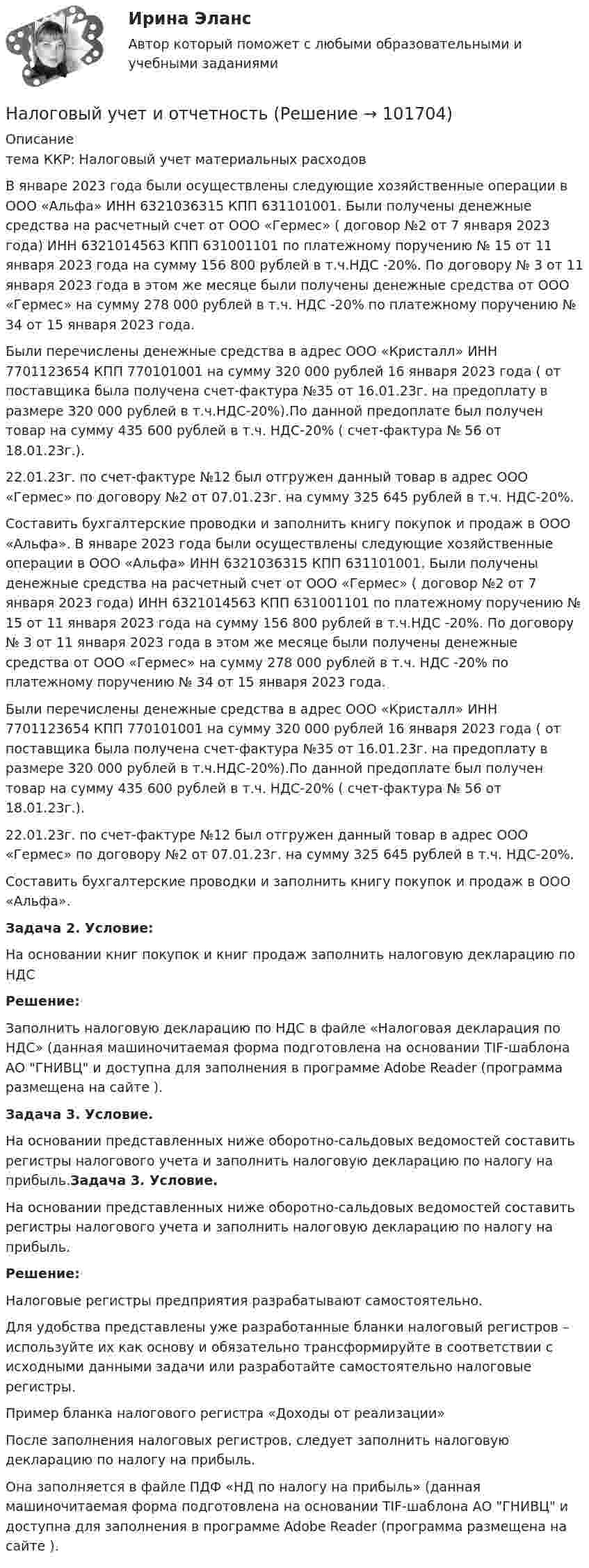       
            Описание
            тема ККР: Налоговый учет материальных расходов  	В январе 2023 года были осуществлены следующие хозяйственные операции в ООО «Альфа» ИНН 6321036315 КПП 631101001. Были получены денежные средства на расчетный счет от ООО «Гермес» ( договор №2 от 7 января 2023 года) ИНН 6321014563 КПП 631001101 по платежному поручению № 15 от 11 января 2023 года на сумму 156 800 рублей в т.ч.НДС -20%. По договору № 3 от 11 января 2023 года в этом же месяце были получены денежные средства от ООО «Гермес» на сумму 278 000 рублей в т.ч. НДС -20% по платежному поручению № 34 от 15 января 2023 года.	 Были перечислены денежные средства в адрес ООО «Кристалл» ИНН 7701123654 КПП 770101001 на сумму 320 000 рублей 16 января 2023 года ( от поставщика была получена счет-фактура №35 от 16.01.23г. на предоплату в размере 320 000 рублей в т.ч.НДС-20%).По данной предоплате был получен товар на сумму 435 600 рублей в т.ч. НДС-20% ( счет-фактура № 56 от 18.01.23г.).	22.01.23г. по счет-фактуре №12 был отгружен данный товар в адрес ООО «Гермес» по договору №2 от 07.01.23г. на сумму 325 645 рублей в т.ч. НДС-20%.	Составить бухгалтерские проводки и заполнить книгу покупок и продаж в ООО «Альфа».	В январе 2023 года были осуществлены следующие хозяйственные операции в ООО «Альфа» ИНН 6321036315 КПП 631101001. Были получены денежные средства на расчетный счет от ООО «Гермес» ( договор №2 от	 	7 января 2023 года) ИНН 6321014563 КПП 631001101 по платежному поручению № 15 от 11 января 2023 года на сумму 156 800 рублей в т.ч.НДС -20%. По договору № 3 от 11 января 2023 года в этом же месяце были получены денежные средства от ООО «Гермес» на сумму 278 000 рублей в т.ч. НДС -20% по платежному поручению № 34 от 15 января 2023 года.	 Были перечислены денежные средства в адрес ООО «Кристалл» ИНН 7701123654 КПП 770101001 на сумму 320 000 рублей 16 января 2023 года ( от поставщика была получена счет-фактура №35 от 16.01.23г. на предоплату в размере 320 000 рублей в т.ч.НДС-20%).По данной предоплате был получен товар на сумму 435 600 рублей в т.ч. НДС-20% ( счет-фактура № 56 от 18.01.23г.).	22.01.23г. по счет-фактуре №12 был отгружен данный товар в адрес ООО «Гермес» по договору №2 от 07.01.23г. на сумму 325 645 рублей в т.ч. НДС-20%.	Составить бухгалтерские проводки и заполнить книгу покупок и продаж в ООО «Альфа».Задача 2. Условие:На основании книг покупок и книг продаж заполнить налоговую декларацию по НДСРешение:Заполнить налоговую декларацию по НДС в файле «Налоговая декларация по НДС» (данная машиночитаемая форма подготовлена на основании TIF-шаблона АО ГНИВЦ и доступна для заполнения в программе Adobe Reader (программа размещена на сайте ).Задача 3. Условие.На основании представленных ниже оборотно-сальдовых ведомостей составить регистры налогового учета и заполнить налоговую декларацию по налогу на прибыль.Задача 3. Условие.На основании представленных ниже оборотно-сальдовых ведомостей составить регистры налогового учета и заполнить налоговую декларацию по налогу на прибыль.Решение: 	Налоговые регистры предприятия разрабатывают самостоятельно.	Для удобства представлены уже разработанные бланки налоговый регистров – используйте их как основу и обязательно трансформируйте в соответствии с исходными данными задачи или разработайте самостоятельно налоговые регистры.  Пример бланка налогового регистра «Доходы от реализации»	После заполнения налоговых регистров, следует заполнить налоговую декларацию по налогу на прибыль.	Она заполняется в файле ПДФ «НД по налогу на прибыль» (данная машиночитаемая форма подготовлена на основании TIF-шаблона АО ГНИВЦ и доступна для заполнения в программе Adobe Reader (программа размещена на сайте ).   