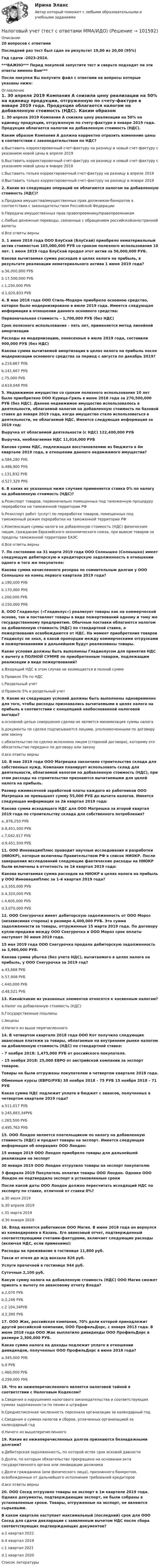       
            Описание
            20 вопросов с ответамиПоследний раз тест был сдан на результат 19,00 из 20,00 (95%)Год сдачи -2023-2024.***ВАЖНО*** Перед покупкой запустите тест и сверьте подходят ли эти ответы именно Вам***После покупки Вы получите файл с ответами на вопросы которые указаны ниже: 
            Оглавление
            1. 30 апреля 2019 Компания А снизила цену реализации на 50% на единицу продукции, отгруженную по счету-фактуре в январе 2019 года. Продукция облагается налогом на добавленную стоимость (НДС). Каким образом Компания А должна корректно отразить изменение цены в соответствии с законодательством по НДС? a.Выставить корректировочный счет-фактуру на разницу и новый счет-фактуру с указанием новой цены в апреле 2019b.Выставить корректировочный счет-фактуру на разницу и новый счет-фактуру с указанием новой цены в январе 2019c.Выставить только корректировочный счет-фактуру на разницу в апреле 2019d.Выставить только корректировочный счет-фактуру на разницу в январе 2019 2. Какие из следующих операций не облагаются налогом на добавленную стоимость (НДС)? a.Продажа имущества/имущественных прав должников-банкротов в соответствии с законодательством Российской Федерацииb.Передача имущественных прав правопреемнику/правопреемникамc.Любые денежные переводы, связанные с обращением российской/иностранной валютыd.Все ответы верны 3. 1 июня 2016 года OOO БлуСкай (БлуСкай) приобрело нематериальный актив стоимостью 105,000,000 РУБ со сроком полезного использования 10 лет. 1 июня 2019 года БлуСкай продал этот актив за 56,000,000 РУБ. Какова вычитаемая сумма расходов в целях налога на прибыль, в результате реализации нематериального актива 1 июня 2019 года? a.56,000,000 РУБb.17,500,000 РУБc.1,250,000 РУБd.1,020,833 РУБ4. В мае 2016 года OOO Стиль-Модерн приобрело основное средство, которое было модернизировано в июле 2019 года. Имеется следующая информация в отношении данного основного средства: Первоначальная стоимость – 1,700,000 РУБ (без НДС) Срок полезного использования – пять лет, применяется метод линейной амортизации Расходы на модернизацию, понесенные в июле 2019 года, составили 900,000 РУБ (без НДС) Какова сумма вычитаемой амортизация в целях налога на прибыль после модернизации основного средства за период с августа по декабрь 2019? a.216,667 РУБb.141,667 РУБc.75,000 РУБd.619,048 РУБ 5. Недвижимое имущество со сроком полезного использования 10 лет было приобретено ООО Курица-Гриль в июне 2016 года за 270,500,000 РУБ (без НДС). Данное недвижимое имущество использовалось в деятельности, облагаемой налогом на добавленную стоимость по базовой ставке до января 2019 года, когда имущество стало использоваться в деятельности, не облагаемой НДС. Имеется следующая информация за 2019 год: Выручка от облагаемой деятельности (с НДС) 122,400,000 РУБ Выручка, необлагаемая НДС 11,016,000 РУБ Какова сумма НДС, подлежащая восстановлению из бюджета в 4м квартале 2019 года, в отношении данного недвижимого имущества? a.584,280 РУБb.486,900 РУБc.131,832 РУБd.527,329 РУБ6. В каких из указанных ниже случаев применяется ставка 0% по налогу на добавленную стоимость (НДС)? a.Реэкспорт товаров, первоначально помещенных под таможенную процедуру переработки на таможенной территории РФb.Реэкспорт работ (услуг) по переработке товаров, помещенных под таможенный режим переработки на таможенной территории РФc.Компенсация суммы налога на добавленную стоимость (НДС) физическим лицам, гражданам Евразийского экономического союза, при вывозе товаров за пределы таможенной территории ЕАЭСd.Все ответы верны 7. По состоянию на 31 марта 2019 года OOO Солнышко (Солнышко) имеет следующую дебиторскую и кредиторскую задолженность в отношении одного и того же покупателя:Какова сумма начисленного резерва по сомнительным долгам у ООО Солнышко на конец первого квартала 2019 года?a.190,000 РУБb.170,000 РУБc.200,000 РУБd.150,000 РУБ8. ООО Гладиолус («Гладиолус») реализует товары как на коммерческой основе, так и поставляет товары в виде пожертвований одному и тому же государственному предприятию. Обычные поставки облагаются налогом на добавленную стоимость (НДС) по стандартной ставке, а пожертвования освобождаются от НДС. На момент приобретения товаров Гладиолус не знал, в какой пропорции между коммерческими отгрузками и пожертвованиями в дальнейшем будут реализованы товары.Какие условия должны быть выполнены Гладиолусом для принятия НДС к вычету в ПОЛНОЙ СУММЕ по приобретенным товарам, подлежащим реализации в виде пожертвований?a.Входящий НДС в этом случае не возмещается в полной суммеb.Правило 5% по НДСc.Раздельный учетd.Правило 5% и раздельный учет9. Какие из следующих условий должны быть выполнены одновременно для того, чтобы расходы признавались вычитаемыми в целях налога на прибыль в соответствии с концепцией необоснованной налоговой выгоды? a.основной целью совершения сделки не является минимизация суммы налогab.документы по сделке подписываются лицами, уполномоченными по договору или законуc.обязательство по сделке исполнено лицом (стороной договора), которому это обязательство передано по договору или законуd.все ответы верны10. В мае 2019 года OOO Матрешка закончило строительство склада для собственных нужд. Компания планирует использовать склад для деятельности, облагаемой налогом на добавленную стоимость (НДС), при этом расходы на строительство признаются вычитаемыми для целей налога на прибыль.Размер ежемесячной заработной платы каждого из работников OOO Матрешка не превышает сумму 55,000 РУБ до вычета налогов. Имеется следующая информация за 2й квартал 2019 года: Какова сумма исходящего НДС для ООО Матрешка за второй квартал 2019 года по строительству склада для собственного потребления?a.,876,250 РУБb.8,451,500 РУБc.7,042,917 РУБd.9,451,500 РУБ11. OOO ИнновацияПлюс проводит научные исследования и разработки (НИОКР), которые включены Правительством РФ в список НИОКР. После завершения исследований следующие фактические расходы на НИОКР были включены в отчетность за 1й квартал 2019 года:Какова вычитаемая сумма расходов на НИОКР в целях налога на прибыль у ООО ИнновацияПлюс за 1-й квартал 2019 года?a.3,355,000 РУБb.4,320,000 РУБc.4,605,000 РУБd.3,070,000 РУБ12. OOO Снегурочка имеет дебиторскую задолженность от ООО Мороз (независимая сторона) в размере 4,400,000 РУБ. Это сумма задолженности за товары, отгруженные 15 марта 2019 года. По договору купли-продажи между ООО Снегурочка и ООО Мороз срок оплаты наступает 30 июня 2019 года. 15 мая 2019 года OOO Снегурочка продала дебиторскую задолженность за 3,960,000 РУБ. Какова сумма убытка (без учета НДС), вычитаемого в целях налога на прибыль, у ООО Снегурочка за 2019 год? a.43,668 РУБb.57,908 РУБc.440,000 РУБd.48,521 РУБ 13. Какой/какие из указанных элементов относятся к косвенным налогам? a.Налог на добавленную стоимость (НДС)b.Государственные пошлиныc.Акцизыd.Ничего из выше перечисленного14. В четвертом квартале 2018 года OOO Кот получило следующие авансовые платежи за товары, облагаемые на внутреннем рынке налогом на добавленную стоимость (НДС) по стандартной ставке: – 7 ноября 2018: 1,475,000 РУБ от российского покупателя. – 15 ноября 2018: 25,000 ЕВРО от австрийской компании за экспорт товаров. Товары не были отгружены покупателям в четвертом квартале 2018 года. Обменные курсы (ЕВРО/РУБ) 30 ноября 2018 – 75 РУБ 15 ноября 2018 – 71 РУБ Какая сумма НДС подлежит уплате в бюджет с авансов, полученных в четвертом квартале 2019 года? a.511,017 РУБb.245,883,34РУБc.265,500 РУБd.495,763 РУБ 15. OOO Лондон является плательщиком по налогу на добавленную стоимость (НДС) и продает товары на экспорт. Имеется следующая информация об операциях ООО Лондон: 15 января 2019 ООО Лондон приобрело товары для дальнейшей реализации на экспорт 30 января 2019 ООО Лондон отгрузило товары на экспорт покупателю 3 февраля 2019 Покупатель оплатил товары ООО Лондон. Однако OOO Лондон не подтвердило экспорт в установленные сроки После какой даты ООО Лондон должно пересчитать исходящий НДС по экспорту по ставке, отличной от ставки 0%? a.30 июля 2019b.30 апреля 2019c.31 марта 2019d.30 января 2019 16. Влад является работником ООО Магия. В июне 2018 года он вернулся из командировки в Казань. Его авансовый отчет, подтвержденный соответствующими счетами-фактурами, включает следующие расходы (включая НДС, если применимо): Расходы на проживание в гостинице 11,800 руб.Такси от отеля до ж/д вокзала 826 руб.Услуги прачечной в гостинице 944 руб.Суточные 2,100 руб.Какую сумму налога на добавленную стоимость (НДС) ООО Магия сможет принять к вычету по авансовому отчету Влада? a.2,070 РУБb.2,246 РУБc.2 104,34РУБd.2,390 РУБ 17. OOO Жак, российская компания, 70% доли которой принадлежит другой российской компании, ООО ПрофильДорс, с января 2013 года. В июне 2018 года ООО Жак выплатило дивиденды ООО ПрофильДорс в размере 2,300,000 РУБ. Какая сумма налога на доходы подлежит уплате в отношении дивидендов, полученных ООО ПрофильДорс в июне 2018 года? a.345,000 РУБb.0 РУБc.460,000 РУБd.299,000 РУБ 18. Что из нижеперечисленного является налоговой тайной в соответствии с Налоговым Кодексом? a.Сведения о нарушениях налогового законодательства и соответствующих суммах задолженности по пеням и штрафамb.Среднесписочная численность персонала организации за календарный годc.Сведения о суммах налогов и сборов, уплаченных организацией за календарный годd.Ничего из вышеперечисленного 19. Какие из нижеперечисленных долгов признаются безнадежными долгами? a.Дебиторская задолженность, по которой истек срок исковой давностиb.Долги, по которым обязательство прекращено на основании акта государственного органа или ликвидации должникаc.Долги гражданина (или физического лица), признанного банкротом, освобожденные от дальнейшего исполнения требований кредиторовd.все ответы верны20. OOO Сосед отгрузило товары на экспорт в 1м квартале 2019 года. Однако документы, подтверждающие экспорт, не были собраны в установленные сроки. Товары, отгруженные на экспорт, не являются сырьевыми. В каком квартале наступает максимальный (последний) срок для ООО Сосед для сдачи декларации с заявленным вычетом НДС после сбора соответствующих подтверждающих документов? a.1 квартал 2022b.4 квартал 2019c.1 квартал 2021d.1 квартал 2020 
            Список литературы
             