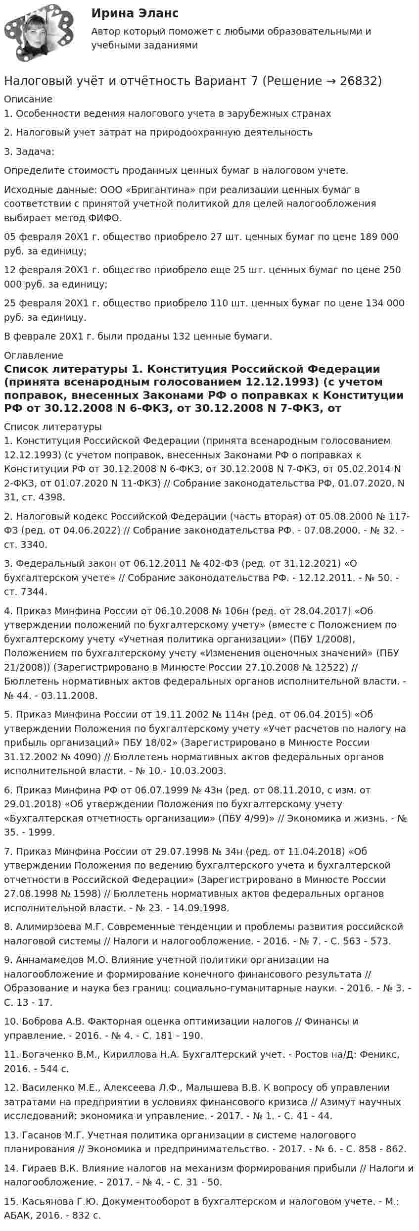      
          Описание
          1. Особенности ведения налогового учета в зарубежных странах2. Налоговый учет затрат на природоохранную деятельность3. Задача:Определите стоимость проданных ценных бумаг в налоговом учете.Исходные данные: ООО «Бригантина» при реализации ценных бумаг в соответствии с принятой учетной политикой для целей налогообложения выбирает метод ФИФО.05 февраля 20Х1 г. общество приобрело 27 шт. ценных бумаг по цене 189 000 руб. за единицу;12 февраля 20Х1 г. общество приобрело еще 25 шт. ценных бумаг по цене 250 000 руб. за единицу;25 февраля 20Х1 г. общество приобрело 110 шт. ценных бумаг по цене 134 000 руб. за единицу.В феврале 20Х1 г. были проданы 132 ценные бумаги. 
          Оглавление
           
          Список литературы
          1. Конституция Российской Федерации (принята всенародным голосованием 12.12.1993) (с учетом поправок, внесенных Законами РФ о поправках к Конституции РФ от 30.12.2008 N 6-ФКЗ, от 30.12.2008 N 7-ФКЗ, от 05.02.2014 N 2-ФКЗ, от 01.07.2020 N 11-ФКЗ) // Собрание законодательства РФ, 01.07.2020, N 31, ст. 4398. 2. Налоговый кодекс Российской Федерации (часть вторая) от 05.08.2000 № 117-ФЗ (ред. от 04.06.2022) // Собрание законодательства РФ. - 07.08.2000. - № 32. - ст. 3340.3. Федеральный закон от 06.12.2011 № 402-ФЗ (ред. от 31.12.2021) «О бухгалтерском учете» // Собрание законодательства РФ. - 12.12.2011. - № 50. - ст. 7344.4. Приказ Минфина России от 06.10.2008 № 106н (ред. от 28.04.2017) «Об утверждении положений по бухгалтерскому учету» (вместе с Положением по бухгалтерскому учету «Учетная политика организации» (ПБУ 1/2008), Положением по бухгалтерскому учету «Изменения оценочных значений» (ПБУ 21/2008)) (Зарегистрировано в Минюсте России 27.10.2008 № 12522) // Бюллетень нормативных актов федеральных органов исполнительной власти. - № 44. - 03.11.2008.5. Приказ Минфина России от 19.11.2002 № 114н (ред. от 06.04.2015) «Об утверждении Положения по бухгалтерскому учету «Учет расчетов по налогу на прибыль организаций» ПБУ 18/02» (Зарегистрировано в Минюсте России 31.12.2002 № 4090) // Бюллетень нормативных актов федеральных органов исполнительной власти. - № 10.- 10.03.2003.6. Приказ Минфина РФ от 06.07.1999 № 43н (ред. от 08.11.2010, с изм. от 29.01.2018) «Об утверждении Положения по бухгалтерскому учету «Бухгалтерская отчетность организации» (ПБУ 4/99)» // Экономика и жизнь. - № 35. - 1999.7. Приказ Минфина России от 29.07.1998 № 34н (ред. от 11.04.2018) «Об утверждении Положения по ведению бухгалтерского учета и бухгалтерской отчетности в Российской Федерации» (Зарегистрировано в Минюсте России 27.08.1998 № 1598) // Бюллетень нормативных актов федеральных органов исполнительной власти. - № 23. - 14.09.1998.8. Алимирзоева М.Г. Современные тенденции и проблемы развития российской налоговой системы // Налоги и налогообложение. - 2016. - № 7. - С. 563 - 573.9. Аннамамедов М.О. Влияние учетной политики организации на налогообложение и формирование конечного финансового результата // Образование и наука без границ: социально-гуманитарные науки. - 2016. - № 3. - С. 13 - 17.10. Боброва А.В. Факторная оценка оптимизации налогов // Финансы и управление. - 2016. - № 4. - С. 181 - 190.11. Богаченко В.М., Кириллова Н.А. Бухгалтерский учет. - Ростов на/Д: Феникс, 2016. - 544 с.12. Василенко М.Е., Алексеева Л.Ф., Малышева В.В. К вопросу об управлении затратами на предприятии в условиях финансового кризиса // Азимут научных исследований: экономика и управление. - 2017. - № 1. - С. 41 - 44.13. Гасанов М.Г. Учетная политика организации в системе налогового планирования // Экономика и предпринимательство. - 2017. - № 6. - С. 858 - 862.14. Гираев В.К. Влияние налогов на механизм формирования прибыли // Налоги и налогообложение. - 2017. - № 4. - С. 31 - 50.15. Касьянова Г.Ю. Документооборот в бухгалтерском и налоговом учете. - М.: АБАК, 2016. - 832 с.
            
            
            Налоговый учет и отчетность Налоговый учёт и отчётность Вариант 7⭐ Налоговый учет и отчетность. (все ответы на тест Синергия / МТИ / МосАП, август 2022)💯 Налоговый учет и отчетность. (все ответы на тест Синергия / МТИ / МосАП, март 2023)💯 Налоговый учет и отчетность. (все ответы на тест Синергия / МТИ / МосАП, январь 2023)💯 Налоговый учет и отчетность.(ответы на тест Синергия / МОИ / МТИ / МосАП, сентябрь 2023)💯 Налоговый учет и отчетность. (правильные ответы на тест Синергия / МОИ / МТИ / МосАП)... налоговые ставки действуют в одинаковом проценте к объекту обложенияНалоговые ставки по налогу на прибыль организаций зачисляются в пропорциях … в федеральный бюджет и региональный бюджет соответственноНалоговые ставки по транспортному налогу, указанные в НК РФ, могут быть увеличены (уменьшены) на региональном уровне, но не более чем в ... раз💯 Налоговый менеджмент в киберспорте (ответы на тест Синергия / МТИ / МосАП, декабрь 2022)Налоговый менеджмент в киберспорте (тест с ответами Синергия/МОИ/ МТИ /МОСАП)Налоговый менеджмент (Налоговое планирование). Тест с ответами - !новый! Синергия (87 баллов из 100)Налоговый период по акцизам – календарный … 