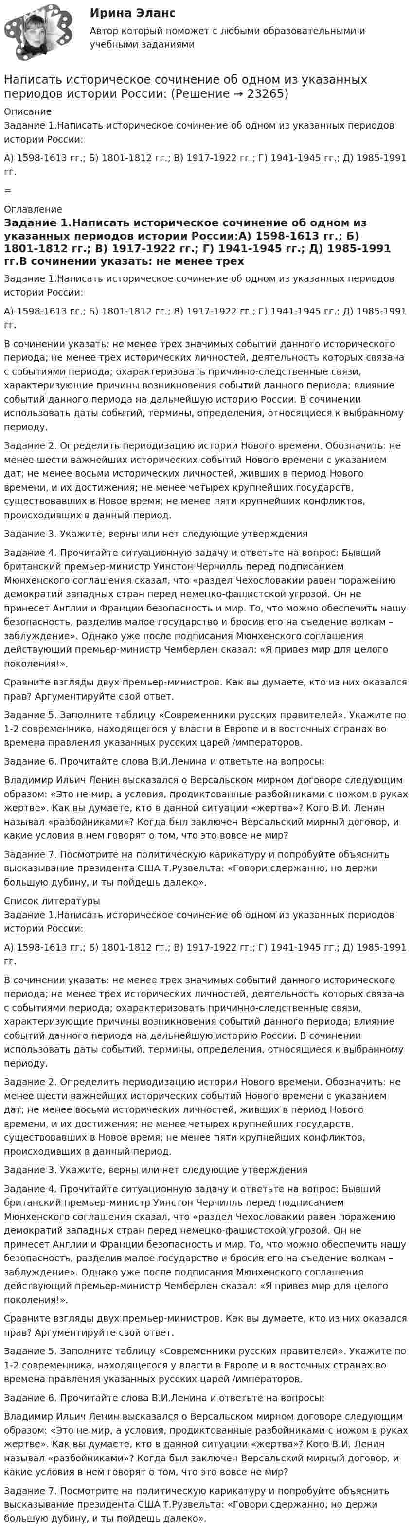      
          Описание
          Задание 1.Написать историческое сочинение об одном из указанных периодов истории России:А) 1598-1613 гг.; Б) 1801-1812 гг.; В) 1917-1922 гг.; Г) 1941-1945 гг.; Д) 1985-1991 гг.= 
          Оглавление
          Задание 1.Написать историческое сочинение об одном из указанных периодов истории России:А) 1598-1613 гг.; Б) 1801-1812 гг.; В) 1917-1922 гг.; Г) 1941-1945 гг.; Д) 1985-1991 гг.В сочинении указать: не менее трех значимых событий данного исторического периода; не менее трех исторических личностей, деятельность которых связана с событиями периода; охарактеризовать причинно-следственные связи, характеризующие причины возникновения событий данного периода; влияние событий данного периода на дальнейшую историю России. В сочинении использовать даты событий, термины, определения, относящиеся к выбранному периоду.Задание 2. Определить периодизацию истории Нового времени. Обозначить: не менее шести важнейших исторических событий Нового времени с указанием дат; не менее восьми исторических личностей, живших в период Нового времени, и их достижения; не менее четырех крупнейших государств, существовавших в Новое время; не менее пяти крупнейших конфликтов, происходивших в данный период.Задание 3. Укажите, верны или нет следующие утвержденияЗадание 4. Прочитайте ситуационную задачу и ответьте на вопрос: Бывший британский премьер-министр Уинстон Черчилль перед подписанием Мюнхенского соглашения сказал, что «раздел Чехословакии равен поражению демократий западных стран перед немецко-фашистской угрозой. Он не принесет Англии и Франции безопасность и мир. То, что можно обеспечить нашу безопасность, разделив малое государство и бросив его на съедение волкам – заблуждение». Однако уже после подписания Мюнхенского соглашения действующий премьер-министр Чемберлен сказал: «Я привез мир для целого поколения!».Сравните взгляды двух премьер-министров. Как вы думаете, кто из них оказался прав? Аргументируйте свой ответ.Задание 5. Заполните таблицу «Современники русских правителей». Укажите по 1-2 современника, находящегося у власти в Европе и в восточных странах во времена правления указанных русских царей /императоров.Задание 6. Прочитайте слова В.И.Ленина и ответьте на вопросы:Владимир Ильич Ленин высказался о Версальском мирном договоре следующим образом: «Это не мир, а условия, продиктованные разбойниками с ножом в руках жертве». Как вы думаете, кто в данной ситуации «жертва»? Кого В.И. Ленин называл «разбойниками»? Когда был заключен Версальский мирный договор, и какие условия в нем говорят о том, что это вовсе не мир?Задание 7. Посмотрите на политическую карикатуру и попробуйте объяснить высказывание президента США Т.Рузвельта: «Говори сдержанно, но держи большую дубину, и ты пойдешь далеко». 
          Список литературы
          Задание 1.Написать историческое сочинение об одном из указанных периодов истории России:А) 1598-1613 гг.; Б) 1801-1812 гг.; В) 1917-1922 гг.; Г) 1941-1945 гг.; Д) 1985-1991 гг.В сочинении указать: не менее трех значимых событий данного исторического периода; не менее трех исторических личностей, деятельность которых связана с событиями периода; охарактеризовать причинно-следственные связи, характеризующие причины возникновения событий данного периода; влияние событий данного периода на дальнейшую историю России. В сочинении использовать даты событий, термины, определения, относящиеся к выбранному периоду.Задание 2. Определить периодизацию истории Нового времени. Обозначить: не менее шести важнейших исторических событий Нового времени с указанием дат; не менее восьми исторических личностей, живших в период Нового времени, и их достижения; не менее четырех крупнейших государств, существовавших в Новое время; не менее пяти крупнейших конфликтов, происходивших в данный период.Задание 3. Укажите, верны или нет следующие утвержденияЗадание 4. Прочитайте ситуационную задачу и ответьте на вопрос: Бывший британский премьер-министр Уинстон Черчилль перед подписанием Мюнхенского соглашения сказал, что «раздел Чехословакии равен поражению демократий западных стран перед немецко-фашистской угрозой. Он не принесет Англии и Франции безопасность и мир. То, что можно обеспечить нашу безопасность, разделив малое государство и бросив его на съедение волкам – заблуждение». Однако уже после подписания Мюнхенского соглашения действующий премьер-министр Чемберлен сказал: «Я привез мир для целого поколения!».Сравните взгляды двух премьер-министров. Как вы думаете, кто из них оказался прав? Аргументируйте свой ответ.Задание 5. Заполните таблицу «Современники русских правителей». Укажите по 1-2 современника, находящегося у власти в Европе и в восточных странах во времена правления указанных русских царей /императоров.Задание 6. Прочитайте слова В.И.Ленина и ответьте на вопросы:Владимир Ильич Ленин высказался о Версальском мирном договоре следующим образом: «Это не мир, а условия, продиктованные разбойниками с ножом в руках жертве». Как вы думаете, кто в данной ситуации «жертва»? Кого В.И. Ленин называл «разбойниками»? Когда был заключен Версальский мирный договор, и какие условия в нем говорят о том, что это вовсе не мир?Задание 7. Посмотрите на политическую карикатуру и попробуйте объяснить высказывание президента США Т.Рузвельта: «Говори сдержанно, но держи большую дубину, и ты пойдешь далеко».
            
            
            Написать выражение для среднего числа dN молекул газа, кинетические энергии которых заключены между e и e + de.Написать историческое сочинение об одном из указанных периодов истории России:Написать подробный конспект первоисточника по теме «Развитие форм психического отражения у животныхнаписать программу по предмету информатика и программирование (С++)Написать программу С++Написать уравнение гармонических колебаний точки, если её максимальное ускорение равно 0,5 м/с2, период колебаний 2 сек. И смещение точки от положения равновесия в начальный момент времени равно 2,5 см.Написать уравнение гармонического колебания, амплитуда которого 10 см, период 10 с, начальная фаза равна нулю. Найти смещение, скорость и ускорение колеблющегося тела через 12 с после начала колебаний.На особенности функционирования рынка труда оказывает влияние ...На отверстие фотоэлемента площадью S=10 мм2 нормально падает монохроматический свет с интенсивностью J=25 Вт/м2 и энергией фотона 5 эВ. Считая, что электрон вырывается лишь одним фотоном из N=50, вычислить фототок I. На ответвлениях водопровода в магазины, столовые, рестораны, встроенные в жилые, производственные, общественныездания и получающие воду от общего ввода, счётчики воды: Выберите один ответ:[на отлично] 3 практических задания по информатике (ФЭК)[на отлично] Итоговый тест по дисциплине «Основы социологии и политологии» (ФЭК)На отрезке тонкого прямого проводника равномерно распределён заряд с линейной плотностью t = 10-10 Кл/см. Вычислить потенциал, создаваемый этим зарядом в точке, расположенной на оси проводника и удалённой от ближайшего конца отрезкаНа первом этапе профессиональной реабилитации инвалида необходимо:
