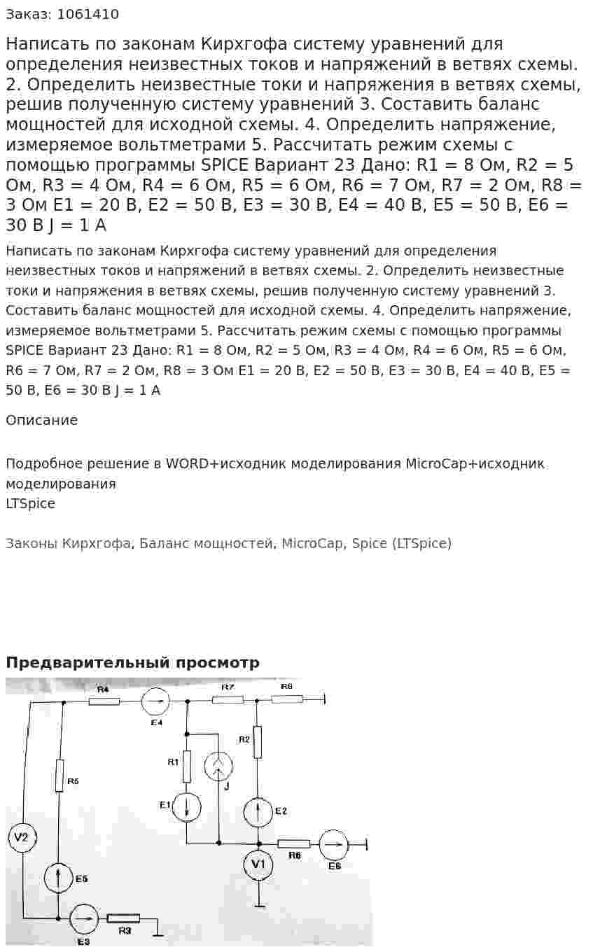 Написать по законам Кирхгофа систему уравнений для определения неизвестных токов и напряжений в ветвях схемы. 2.	Определить неизвестные токи и напряжения в ветвях схемы, решив полученную систему уравнений 3.	Составить баланс мощностей для исходной схемы. 4.	Определить напряжение, измеряемое вольтметрами 5.	Рассчитать режим схемы с помощью программы SPICE Вариант 23 Дано: R1 = 8 Ом, R2 = 5 Ом, R3 = 4 Ом, R4 = 6 Ом, R5 = 6 Ом, R6 = 7 Ом, R7 = 2 Ом, R8 = 3 Ом Е1 = 20 В, Е2 = 50 В, Е3 = 30 В, Е4 = 40 В, Е5 = 50 В, Е6 = 30 В J  = 1 А