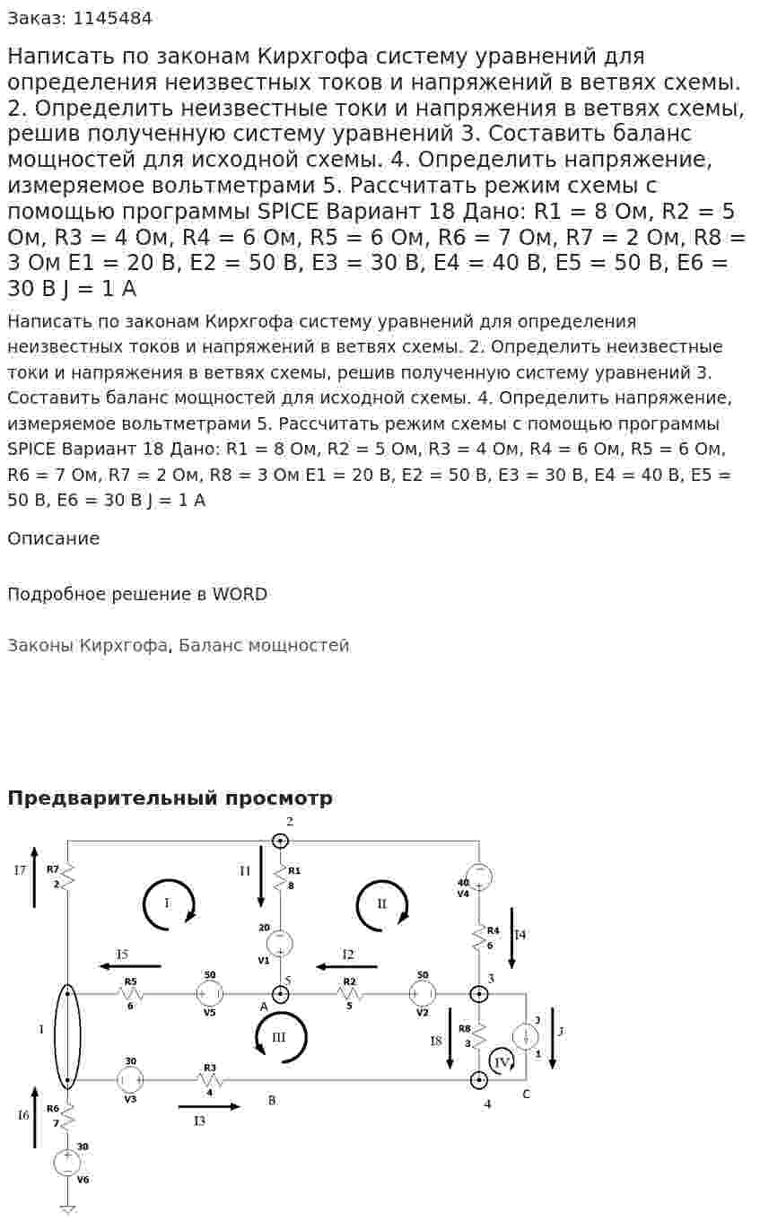 Написать по законам Кирхгофа систему уравнений для определения неизвестных токов и напряжений в ветвях схемы. 2.	Определить неизвестные токи и напряжения в ветвях схемы, решив полученную систему уравнений 3.	Составить баланс мощностей для исходной схемы. 4.	Определить напряжение, измеряемое вольтметрами 5.	Рассчитать режим схемы с помощью программы SPICE Вариант 18  Дано: R1 = 8 Ом, R2 = 5 Ом, R3 = 4 Ом, R4 = 6 Ом, R5 = 6 Ом, R6 = 7 Ом, R7 = 2 Ом, R8 = 3 Ом Е1 = 20 В, Е2 = 50 В, Е3 = 30 В, Е4 = 40 В, Е5 = 50 В, Е6 = 30 В J = 1 А