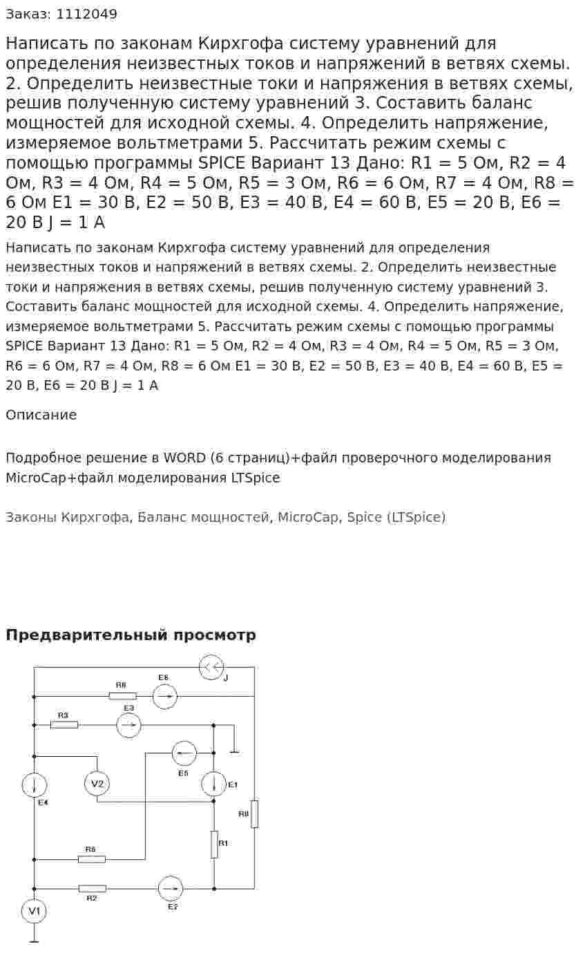 Написать по законам Кирхгофа систему уравнений для определения неизвестных токов и напряжений в ветвях схемы. 2.	Определить неизвестные токи и напряжения в ветвях схемы, решив полученную систему уравнений 3.	Составить баланс мощностей для исходной схемы. 4.	Определить напряжение, измеряемое вольтметрами 5.	Рассчитать режим схемы с помощью программы SPICE Вариант 13 Дано: R1 = 5 Ом, R2 = 4 Ом, R3 = 4 Ом, R4 = 5 Ом, R5 = 3 Ом, R6 = 6 Ом, R7 = 4 Ом, R8 = 6 Ом Е1 = 30 В, Е2 = 50 В, Е3 = 40 В, Е4 = 60 В, Е5 = 20 В, Е6 = 20 В J  = 1 А
