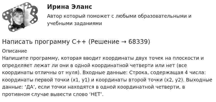      
            Описание
            Напишите программу, которая вводит координаты двух точек на плоскости и определяет лежат ли они в одной координатной четверти или нет (все координаты отличны от нуля). Входные данные: Строка, содержащая 4 числа: координаты первой точки (x1, y1) и координаты второй точки (x2, y2). Выходные данные: ‘ДА’, если точки находятся в одной координатной четверти, в противном случае вывести слово ‘НЕТ’.   
            
            
            написать программу по предмету информатика и программирование (С++)Написать программу С++Написать уравнение гармонических колебаний точки, если её максимальное ускорение равно 0,5 м/с2, период колебаний 2 сек. И смещение точки от положения равновесия в начальный момент времени равно 2,5 см.Написать уравнение гармонического колебания, амплитуда которого 10 см, период 10 с, начальная фаза равна нулю. Найти смещение, скорость и ускорение колеблющегося тела через 12 с после начала колебаний.Написать уравнение гармонического колебания, амплитуда которого 10 см, период 10 с, начальная фаза равна нулю. Найти смещение, скорость и ускорение колеблющегося тела через 12 с после начала колебаний.Написать уравнение гармонического колебания, если амплитуда его 10 см, максимальная скорость 50 см/с, начальная фаза 15°. Определить период колебания и смещение колеблющейся точки через 0,2 с от начала колебания.Написать уравнение гармонического колебания, если его амплитуда 10 см, максимальная скорость 50 см/с, начальная фаза p/5 рад. Определить период колебания и смещение колеблющейся точки через 0,2 с от начала колебания.[на отлично] 3 практических задания по информатике (ФЭК)[на отлично] Итоговый тест по дисциплине «Основы социологии и политологии» (ФЭК)На отрезке тонкого прямого проводника равномерно распределён заряд с линейной плотностью t = 10-10 Кл/см. Вычислить потенциал, создаваемый этим зарядом в точке, расположенной на оси проводника и удалённой от ближайшего конца отрезкаНа первом этапе профессиональной реабилитации инвалида необходимо:Написать html- и css-код, который формирует в окне браузера 5 прямоугольников, ширина и высота каждого 45% от ширины окна браузераНаписать выражение для среднего числа dN молекул газа, кинетические энергии которых заключены между e и e + de.Написать историческое сочинение об одном из указанных периодов истории России: