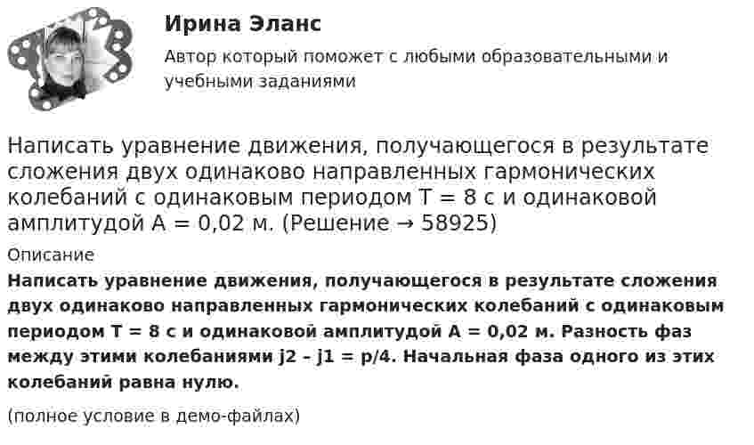     
            Описание
            Написать уравнение движения, получающегося в результате сложения двух одинаково направленных гармонических колебаний с одинаковым периодом T = 8 с и одинаковой амплитудой A = 0,02 м. Разность фаз между этими колебаниями j2 – j1 = p/4. Начальная фаза одного из этих колебаний равна нулю.(полное условие в демо-файлах)   
            
            
            Написать уравнение гармонического колебательного движения с амплитудой A=50 мм, периодом T=4 с и с начальной фазой fi_0=pi/4. Найти смещение x колеблющейся точки от положения равновесия при t=0 и t=1.5 с.Написать уравнение движения, получающегося в результате сложения двух одинаково направленных гармонических колебаний с одинаковым периодом T = 8 с и одинаковой амплитудой A = 0,02 м.Написать уравнение колебаний материальной точки по заданным значениям амплитуды колебаний A, частоте v и начальной фазе j.Написать уравнения электролитической диссоциации следующих веществ и показать, в каких случаях диссоциация идет ступенчато: AlCI3, Cu(NO3)2, HNO3, Ca(OH)2, H3PO4, H2SO3, NaOH. Написать формулу электронного строения атома фосфора P.Написать формулы электронного строения атомов алюминия, кремния и фосфораНаписать формулы электронного строения атомов бора, углерода и натрия.Написать программу С++Написать уравнение гармонических колебаний точки, если её максимальное ускорение равно 0,5 м/с2, период колебаний 2 сек. И смещение точки от положения равновесия в начальный момент времени равно 2,5 см.Написать уравнение гармонического колебания, амплитуда которого 10 см, период 10 с, начальная фаза равна нулю. Найти смещение, скорость и ускорение колеблющегося тела через 12 с после начала колебаний.Написать уравнение гармонического колебания, амплитуда которого 10 см, период 10 с, начальная фаза равна нулю. Найти смещение, скорость и ускорение колеблющегося тела через 12 с после начала колебаний.Написать уравнение гармонического колебания, если амплитуда его 10 см, максимальная скорость 50 см/с, начальная фаза 15°. Определить период колебания и смещение колеблющейся точки через 0,2 с от начала колебания.Написать уравнение гармонического колебания, если его амплитуда 10 см, максимальная скорость 50 см/с, начальная фаза p/5 рад. Определить период колебания и смещение колеблющейся точки через 0,2 с от начала колебания.Написать уравнение гармонического колебания, зависимости скорости и ускорения от времени, если максимальное отклонение от положения равновесия колеблющейся точки 3 см, за 3 мин совершается 180 колебаний, в начальный момент времени тело находилось 