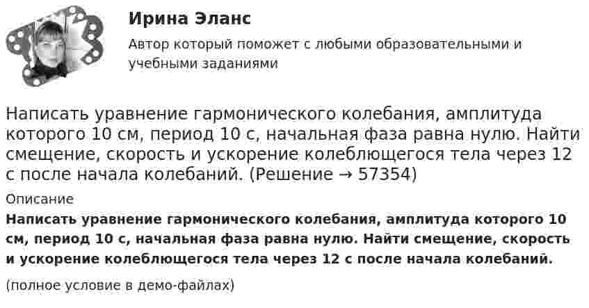     
            Описание
            Написать уравнение гармонического колебания, амплитуда которого 10 см, период 10 с, начальная фаза равна нулю. Найти смещение, скорость и ускорение колеблющегося тела через 12 с после начала колебаний.(полное условие в демо-файлах)   
            
            
            Написать уравнение гармонического колебания, амплитуда которого 10 см, период 10 с, начальная фаза равна нулю. Найти смещение, скорость и ускорение колеблющегося тела через 12 с после начала колебаний.Написать уравнение гармонического колебания, амплитуда которого 10 см, период 10 с, начальная фаза равна нулю. Найти смещение, скорость и ускорение колеблющегося тела через 12 с после начала колебаний.Написать уравнение гармонического колебания, если амплитуда его 10 см, максимальная скорость 50 см/с, начальная фаза 15°. Определить период колебания и смещение колеблющейся точки через 0,2 с от начала колебания.Написать уравнение гармонического колебания, если его амплитуда 10 см, максимальная скорость 50 см/с, начальная фаза p/5 рад. Определить период колебания и смещение колеблющейся точки через 0,2 с от начала колебания.Написать уравнение гармонического колебания, зависимости скорости и ускорения от времени, если максимальное отклонение от положения равновесия колеблющейся точки 3 см, за 3 мин совершается 180 колебаний, в начальный момент времени тело находилось Написать уравнение гармонического колебания, зависимости скорости и ускорения от времени, если максимальное отклонение от положения равновесия колеблющейся точки 6 см, за 2 мин совершается 180 колебаний, в начальный момент времени Написать уравнение гармонического колебательного движения с амплитудой A=50 мм, периодом T=4 с и с начальной фазой fi_0=pi/4. Найти смещение x колеблющейся точки от положения равновесия при t=0 и t=1.5 с.На первом этапе профессиональной реабилитации инвалида необходимо:Написать html- и css-код, который формирует в окне браузера 5 прямоугольников, ширина и высота каждого 45% от ширины окна браузераНаписать выражение для среднего числа dN молекул газа, кинетические энергии которых заключены между e и e + de.Написать историческое сочинение об одном из указанных периодов истории России:Написать подробный конспект первоисточника по теме «Развитие форм психического отражения у животныхнаписать программу по предмету информатика и программирование (С++)Написать программу С++