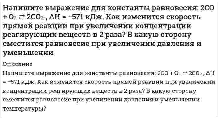      
          Описание
          Напишите выражение для константы равновесия: 2NO + O₂ ⇄ 2NO₂ + 70,2 кДж. Как изменится скорость прямой реакции при увеличении концентрации реагирующих веществ в 2 раза? В какую сторону сместится равновесие при увеличении давления и уменьшении температуры?  
            
            
            Напишите выражение для константы равновесия: 2NO + O₂ ⇄ 2NO₂ + 70,2 кДж. Как изменится скорость прямой реакции при увеличении концентрации реагирующих веществ в 2 раза? В какую сторону сместится равновесие при увеличении давления и уменьшении  Напишите молекулярное и ионно-молекулярное уравнения реакции гидролиза соли Al(NO3)3.Напишите полную электронную формулу и электронно-графические формулы валентных электронов атома Fe, ионов Fe2+, Fe3+Напишите структурную формулу фосфатидилхолина. Какой суммарный заряд имеет эта молекула при pH 7, какая группа в этой молекуле может взаимодействовать с белками?Напишите структурные формулы и дайте названия изомерным аминокислотам состава C₅H₁₁O₂N. Для каких изомеров возможна стереоизомерия?Напишите схему строения мицеллы сульфата бария, получающегося при взаимодействии хлорида бария с некоторым избытком сульфата натрия.Напишите уравнение косинусоидальных колебаний с амплитудой 5 см, если за 1 мин совершается 150 колебаний, а начальная фаза равна π/4.На николь падает пучок частично поляризованного света. При некотором положении николя интенсивность света, прошедшего через него, стала минимальной. Когда плоскость пропускания николя повернули на угол β=45°, интенсивность света возросла в k=1.5 разаНа обод маховика диаметром D=60 см намотан шнур, к концу которого привязан груз массой m=2 кг. На основании данных таблицы определите: 1) удельный вес стоимости отдельных видов исследований и разработок в общей стоимости научно-технических работ различных типов организаций. 2) средний показатель стоимости исследований и разработок, приходящийся на единицу конкретного типа научной организации.На основании стандартных теплот образования и абсолютных стандартных энтропий соответствующих веществ вычислите ∆G реакции, протекающей по уравнению CO(г) + 3H₂(г) → CH₄(г) + H₂O(г). Возможна ли эта реакция при стандартных условиях?На основе данных о рентабельности продаж рассчитать параметры эффективной диверсификации производства, т.е. провести группировку товаров и выбрать стратегию, максимизирующую эффективноНаписать уравнение движения, получающегося в результате сложения двух одинаково направленных гармони написать уравнение плоскости, параллельной оси ох и проходящей через точки (0,1,3) и (2,4,5) сделать схематичный рисунок