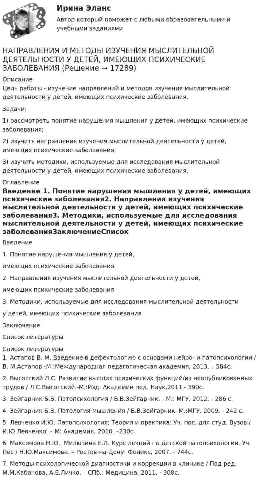     
          Описание
          	Цель работы - изучение направлений и методов изучения мыслительной деятельности у детей, имеющих психические заболевания.	Задачи:	1) рассмотреть понятие нарушения мышления у детей, имеющих психические заболевания;	2) изучить направления изучения мыслительной деятельности у детей, имеющих психические заболевания;	3) изучить методики, используемые для исследования мыслительной деятельности у детей, имеющих психические заболевания. 
          Оглавление
          Введение 1. Понятие нарушения мышления у детей, имеющих психические заболевания2. Направления изучения мыслительной деятельности у детей, имеющих психические заболевания3. Методики, используемые для исследования мыслительной деятельности у детей, имеющих психические заболеванияЗаключениеСписок литературы 
          Список литературы
          	1.               Астапов В. М. Введение в дефектологию с основами нейро- и патопсихологии / В. М.Астапов.-М.:Международная педагогическая академия, 2013. – 584с.	2.               Выготский Л.С. Развитие высших психических функций/из неопубликованных трудов / Л.С.Выготский.-М.:Изд. Академии пед. Наук,2011.- 390с.	3.               Зейгарник Б.В. Патопсихология / Б.В.Зейгарник. - М.: МГУ, 2012. - 286 с.	4.               Зейгарник Б.В. Патология мышления / Б.В.Зейгарник. М.:МГУ, 2009. - 242 с.	5.               Левченко И.Ю. Патопсихология: Теория и практика: Уч. пос. для студ. Вузов / И.Ю.Левченко. – М: Академия, 2010. –230с.	6.               Максимова Н.Ю., Милютина Е.Л. Курс лекций по детской патопсихологии. Уч. Пос / Н.Ю.Максимова. – Ростов-на-Дону: Феникс, 2007. - 744с.	7.               Методы психологической диагностики и коррекции в клинике / Под ред. М.М.Кабанова, А.Е.Личко. – СПб.: Медицина, 2011. - 308с.
            
            
            Направление средств резервного капитала на погашение убытков отчетного года выражается бухгалтерской проводкой …НАПРАВЛЕНИЯ И МЕТОДЫ ИЗУЧЕНИЯ МЫСЛИТЕЛЬНОЙ ДЕЯТЕЛЬНОСТИ У ДЕТЕЙ, ИМЕЮЩИХ ПСИХИЧЕСКИЕ ЗАБОЛЕВАНИЯНаправления интеграции педагогики и общественных наукНаправления повышения эффективности использования бюджетных средствНа практике государственное регулирование рынка труда и занятости - это...На практике применяются определенные условные типы организационных структур проекта, в частности, организационная структура … согласуется на уровне управляющего комитетаНа практике применяются определенные условные типы организационных структур проекта, в частности, организационная структура … согласуется на уровне управляющего комитетаНаправление 38.03.01 Экономика / 2.21 / Статистика (3.6 , 4.6 - Э.2.21) ОЗФ / Тема 10. Статистика населения. / тест 16Направление в психологии, которое в качестве основного понятия рассматривает деятельность личности как фактор, детерминирующий формирование памятиНаправление в спорте, возникшее в 1960-е годы, давшее начало фитнесу, для которого характерно тесное соединении музыки с ритмико-гимнастическими упражнениями, – это … Направление ... необходимо сконцентрировать на формировании, развитии и поддержании в актуальном состоянии корпоративной культуры и модели управления текущими процессами, а также выстраивания системы преодоления сопротивления изменениям:Направление … предполагает комплексную разработку, тестирование и  эксплуатацию IT-решений на базе комбинации собственной и облачной  инфраструктуры, релевантной ожидаемым нагрузкам и трансформационным эффектам: Направление, признающее тождество мышления и бытия, - это ...Направление смещения химического равновесия определяется …