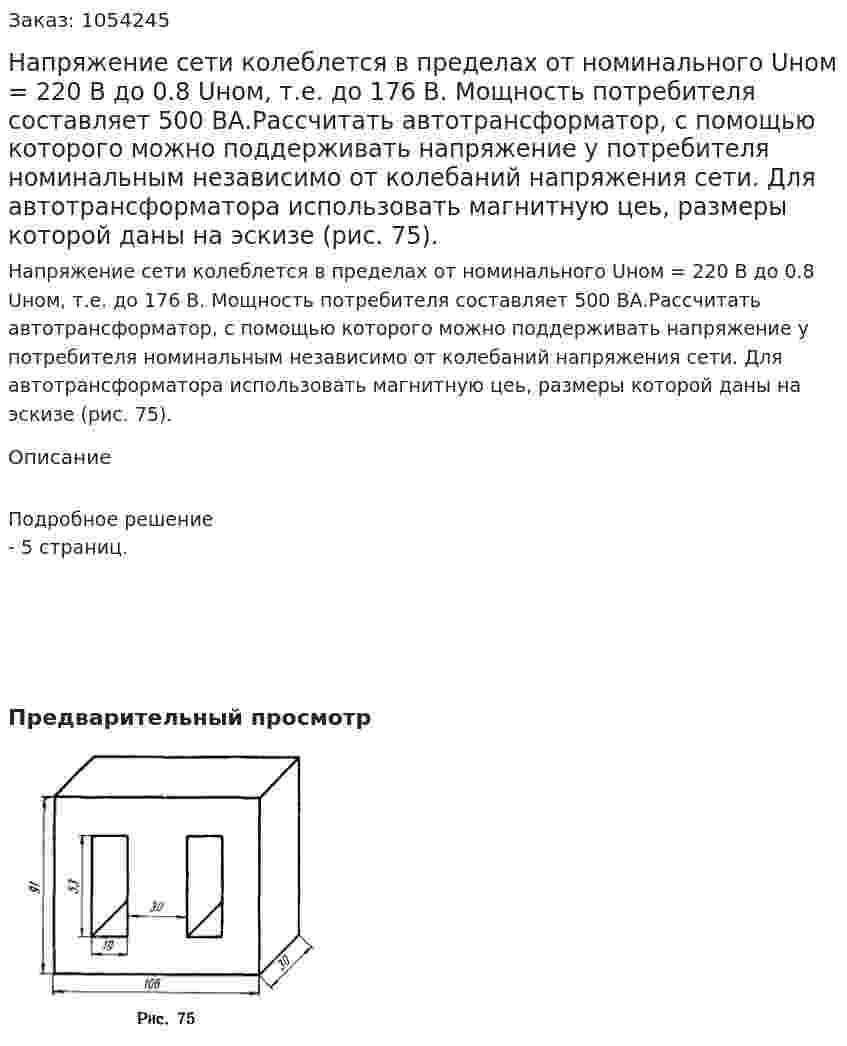 Напряжение сети колеблется в пределах от номинального Uном = 220 В до 0.8 Uном, т.е. до 176 В. Мощность потребителя составляет 500 ВА.Рассчитать автотрансформатор, с помощью которого можно поддерживать напряжение у потребителя номинальным независимо от колебаний напряжения сети. Для автотрансформатора использовать магнитную цеь, размеры которой даны на эскизе (рис. 75). 
