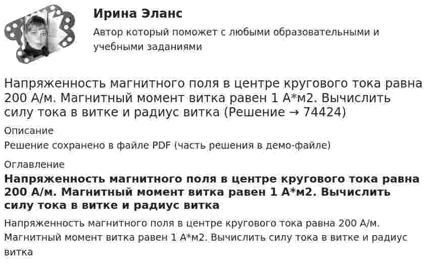     
            Описание
            Решение сохранено в файле PDF (часть решения в демо-файле) 
            Оглавление
            Напряженность магнитного поля в центре кругового тока равна 200 А/м. Магнитный момент витка равен 1 А*м2. Вычислить силу тока в витке и радиус витка  
            
            
            Напряжённость магнитного поля в центре кругового витка равна 500 А/м. Магнитный момент витка 6 А·м2 . Найти силу тока в витке.Напряженность магнитного поля в центре кругового тока равна 200 А/м. Магнитный момент витка равен 1 А*м2. Вычислить силу тока в витке и радиус виткаНапряженность магнитного поля от индуктора ВЧ-установки зависит от Выберите один ответ: a.от числа витков индуктора, силы тока в обмотке и размеров индуктора; b.напряжения на обмотке и тока в индукторе; c.от напряжения на обмотке и парНапряжённость Н0 магнитного поля в центре кругового витка радиусом R = 8 см равна 30 А/м. Определить напряжённость Н на оси витка в точке, расположенной на расстоянии h = 6 см от центра витка.Напряжённость Н магнитного поля в центре кругового витка радиусом R = 8 см равна 30 А/м. Определить напряжённость Н1 на оси витка в точке, расположенной на расстоянии d = 6 см от центра витка.Напряжённость нормального электрического поля земной атмосферы в среднем равна E = 130 В/м и направлена вертикально вниз. Какое ускорение сообщает поле пылинке массой m = 100 нг, несущей положительный заряд Напряжённость поля плоского воздушного конденсатора, заряженного до разности потенциалов 300 В, равна 300 кВ/м. Площадь пластин 1 см2. Определите ёмкость и энергию конденсатора.Напряжения короткого замыкания UKII UKII не должны различаться более чем на ___ % от их среднего значения: Выберите один ответ: a.на 10%; b.на 20%; c.на 2%; d.на 25%. e.на 5%;Напряжённости электрического и магнитного полей в вакууме изменяются по законам:  Ez = E0 cos (6·1012 t – 104 x + p/6) (В/м),  Hy = H0 cos (6·1012 t – 104 x + p/6)  (А/м).             Найти частоту v (в Гц) электромагнитной волны.Напряжённость H магнитного поля в центре кругового витка равна 500 А/м. Магнитный момент витка pm = 6 А·м2. Вычислить силу тока I в витке и его радиус.Напряжённость H магнитного поля в центре кругового витка с магнитным моментом pm = 1,5 А∙м2 равна 150 А/м. Определить:  1) радиус витка;  2) силу тока в витке.Напряжённость магнитного поля 50 А/м. В этом поле находится свободно вращающаяся плоская рамка площадью 10 см2. Плоскость рамки вначале совпадала с направлением индукции поля. Затем по рамке кратковременно пропустили токНапряжённость магнитного поля в центре кругового витка H0 = 64 А/м. Радиус витка 11 см. Найти напряжённость Н магнитного поля на оси витка на расстоянии d = 10 см от его плоскости.Напряжённость магнитного поля в центре кругового витка H = 150 А/м, магнитный момент pm = 1,5 А·м2. Определить радиус R витка и силу тока I в нём.