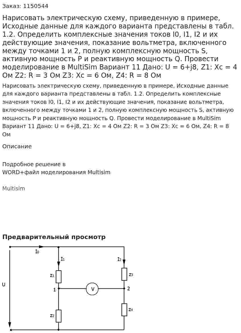 Нарисовать электрическую схему, приведенную в примере, Исходные данные для каждого варианта представлены в табл. 1.2. Определить комплексные значения токов I0, I1, I2 и их действующие значения, показание вольтметра, включенного между точками 1 и 2, полную комплексную мощность S, активную мощность P и реактивную мощность Q. Провести моделирование в MultiSim  Вариант 11 Дано: U = 6+j8,  Z1: Xc = 4 Ом Z2: R = 3 Ом Z3: Xc = 6 Ом, Z4: R = 8 Ом 