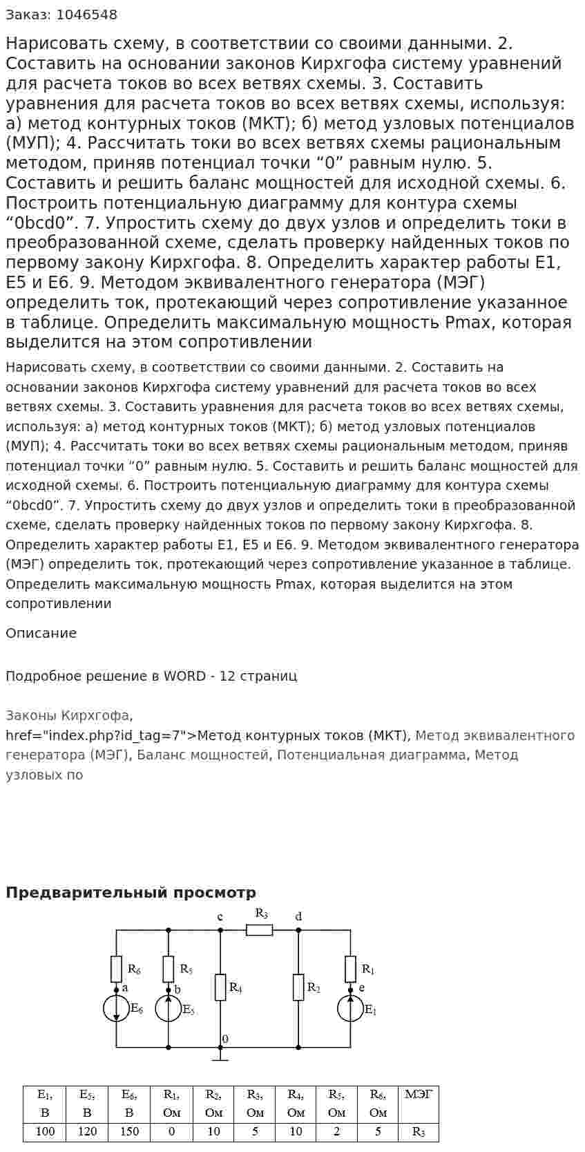 Нарисовать схему, в соответствии со своими данными. 2. Составить на основании законов Кирхгофа систему уравнений для расчета токов во всех ветвях схемы. 3. Составить уравнения для расчета токов во всех ветвях схемы, используя: а) метод контурных токов (МКТ); б) метод узловых потенциалов (МУП); 4. Рассчитать токи во всех ветвях схемы рациональным методом, приняв потенциал точки “0” равным нулю. 5. Составить и решить баланс мощностей для исходной схемы. 6. Построить потенциальную диаграмму для контура схемы “0bcd0”. 7. Упростить схему до двух узлов и определить токи в преобразованной схеме, сделать проверку найденных токов по первому закону Кирхгофа.  8. Определить характер работы Е1, Е5 и Е6. 9. Методом эквивалентного генератора (МЭГ) определить ток, протекающий через сопротивление указанное в таблице. Определить максимальную мощность Рmax, которая выделится на этом сопротивлении