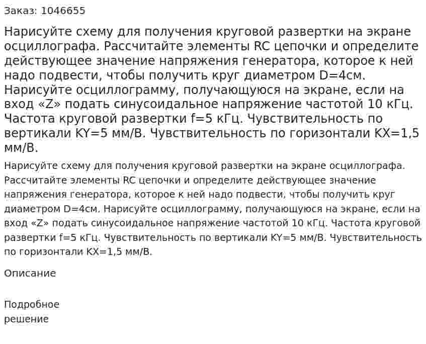 Нарисуйте схему для получения круговой развертки на экране осциллографа. Рассчитайте элементы RC цепочки и определите действующее значение напряжения генератора, которое к ней надо подвести, чтобы получить круг диаметром D=4см. Нарисуйте осциллограмму, получающуюся на экране, если на вход «Z» подать синусоидальное напряжение частотой 10 кГц.   Частота круговой развертки f=5 кГц.  Чувствительность по вертикали KY=5 мм/В.  Чувствительность по горизонтали KX=1,5 мм/В. 