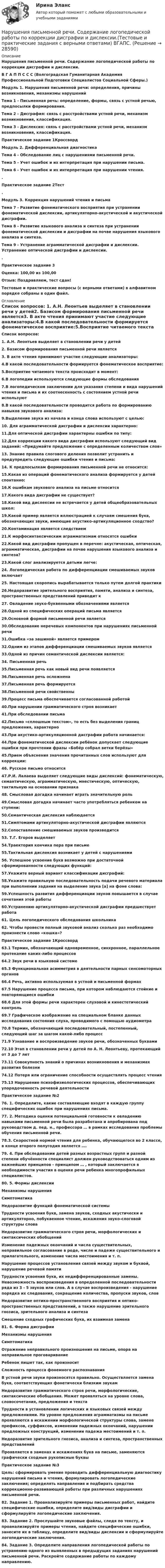      
          Описание
          Нарушения письменной речи. Содержание логопедической работы по коррекции дисграфии и дислексии.В Г А П П С С С (Волгоградская Гуманитарная Академия Профессиональной Подготовки Специалистов Социальной Сферы.) Модуль 1. Нарушения письменной речи: определения, причины возникновения, механизмы нарушений Тема 1 - Письменная речь: определение, формы, связь с устной речью, предпосылки формирования. Тема 2 - Дисграфия: связь с расстройствами устной речи, механизм возникновения, классификация. Тема 3 - Дислексия: связь с расстройствами устной речи, механизм возникновения, классификация.  Практическое задание 1Кроссворд Модуль 2. Дифференциальная диагностика Тема 4 - Обследование лиц с нарушениями письменной речи. Тема 5 - Учет ошибок и их интерпретация при нарушении письма. Тема 6 - Учет ошибок и их интерпретация при нарушении чтения.. Практическое задание 2Тест.Модуль 3. Коррекция нарушений чтения и письмаТема 7 - Развитие фонематического восприятия при устранении фонематической дислексии, артикуляторно-акустической и акустической дисграфии. Тема 8 - Развитие языкового анализа и синтеза при устранении фонематической дислексии и дисграфии на почве нарушения языкового анализа и синтеза. Тема 9 - Устранение аграмматической дисграфии и дислексии. Устранение оптической дисграфии и дислексии.. Практическое задание 3 Оценка: 100,00 из 100,00Отзыв: Поздравляем, тест сдан! Тестовые и практические вопросы (с верными ответами) в алфавитном порядке собраны в один файл. 
          Оглавление
           Список вопросов: 1. А.Н. Леонтьев выделяет в становлении речи у детей2. Базисом формирования письменной речи является3. В акте чтения принимают участие следующие анализаторы:4.В какой последовательности формируется фонематическое восприятие:5.Восприятие читаемого текста происходит в момент:6.В логопедии используются следующие формы обследования7.В логопедическом заключении для указания степени и вида нарушений чтения и письма и их соотнесенность с состоянием устной речи используют8.В какой последовательности проводится работа по формированию навыков звукового анализа:9.Выделение звука из начала и конца слова используют с целью:10. Для аграмматической дисграфии и дислексии характерно:11.Для оптической дисграфии характерны ошибки по типу:12.Для коррекции какого вида дисграфии используют следующий вид заданий: «Придумайте предложение с определенным количеством слов»13. Знание правила слогового деления позволит устранить и предупредить следующие ошибки чтения и письма:14. К предпосылкам формирования письменной речи не относится:15.Какая из операций фонематического анализа формируется у детей спонтанно:16.К ошибкам звукового анализа на письме относится17.Какого вида дисграфии не существует?18.Какой вид дислексии не встречается у детей общеобразовательных школ:19.Какой пример является иллюстрацией к случаям смешения букв, обозначающих звуки, имеющие акустико-артикуляционное сходство?20.Контаминация является следствием21.К морфосинтаксическим аграмматизмам относятся ошибки22.Какой вид дисграфии пропущен в перечне: акустическая, оптическая, аграмматическая, дисграфии на почве нарушения языкового анализа и синтеза?23.Какой слог анализируется детьми легче:24. Логопедическая работа по дифференциации смешиваемых звуков включает25. Настоящая скоропись вырабатывается только путем долгой практики26.Недоразвитие зрительного восприятия, памяти, анализа и синтеза, пространственных представлений приводит к27. Овладение звуко-буквенными обозначениями является28.Одной из специфических операций письма является29.Основной формой письменной речи является30.Обследование неречевых компонентов при нарушениях письменной речи31.Ошибка «за зашиной» является примером32.Одним из этапов дифференциации смешиваемых звуков является33.Одной из причин семантической дислексии является:34. Письменная речь35.Письменная речь как новый вид речи появляется36.Письменная речь осложнена37.Письменная речь формируется38.Письменной речи свойственны39.Процесс письма обеспечивается согласованной работой40.При нарушении грамматического строя возникает41.При обследовании письма42.Письмо «сплошным текстом», то есть без выделения границ предложения, характерно43.При акустико-артикуляционной дисграфии работа начинается:44.При фонематической дислексии ребёнок допускает следующие ошибки при прочтении фразы «Бобёр собрал ветки берёзы»45.Прием объяснения значения прочитанных слов используют для коррекции:46. Русское письмо относится47.Р.И. Лалаева выделяет следующие виды дислексий: фонематическую, семантическую, аграмматическую, мнестическую, оптическую, тактильную на основании признака48. Смысловая догадка начинает играть значительную роль49.Смысловая догадка начинает часто употребляться ребенком на ступени:50.Семантическая дислексия наблюдается51.Симптомами артикуляторно-акустической дисграфии являются52.Сопоставление смешиваемых звуков производится53. Т.Г. Егоров выделяет54.Траектория кончика пера при письме55.Тактильная дислексия возникает у детей с нарушениями56. Успешное усвоение букв возможно при достаточной сформированности следующих функций:57.Укажите верный вариант классификации дисграфий:58.Укажите правильную последовательность подачи речевого материала при выполнении задания на выделение звука [а] на фоне слова:59.Успешность развития дифференциации звуков повышается в случае сочетания этой работы60.Устранению артикуляторно-акустической дисграфии предшествует работа61. Цель логопедического обследования школьника62. Чтобы провести полный звуковой анализ сколько раз необходимо произнести слово «кошка»? Практическое задание 1Кроссворд63.1 Термин, обозначающий одновременное, синхронное, параллельное протекание каких-либо процессов64.2 Звук речи в языковой системе65.3 Функциональная асимметрия в деятельности парных сенсомоторных органов66.4 Речь, активно используемая в устной и письменной формах67.5 Нарушение процесса письма, при котором наблюдаются стойкие и повторяющиеся ошибки68.6 Для этой формы речи характерен слуховой и кинестетический контроль69.7 Графическое изображение на специальном бланке данных исследования состояния слуха, проводимого с помощью аудиометра70.8 Термин, обозначающий последовательный, постепенный, следующий шаг за шагом какой-либо процесс71.9 Узнавание и воспроизведение звуков речи, обозначенных буквами72.10 Этап в становлении речи у детей по А. Н. Леонтьеву, протекающий от 3 до 7 лет73.11 Совокупность знаний о причинах возникновения и механизмах развития болезни74.12 Потеря или ограничение способности осуществлять процесс чтения75.13 Нарушение психофизиологических процессов, обеспечивающих упорядоченность речевой деятельности Практическое задание №276. 1. Определите, какие составляющие входят в каждую группу специфических ошибок при нарушениях письма.77. 2. Методика оценки потенциальной готовности к овладению навыками письменной речи была разработана и апробирована под руководством д. пед. н., профессора … в рамках исследования проблемы обучения письменной речи.78.3. Скоростной нормой чтения для ребенка, обучающегося во 2 классе, в конце второго полугодия является ….79. 4. При обследовании детей разных возрастных групп и разной степени обучённости специалист должен руководствоваться одним из важнейших принципов - принципом … , который заключается в необходимости участия в оценке речи ребенка многопрофильных специалистов.80. 5. Формы дислексииМеханизмы нарушенияСимптоматикаНедоразвитие функций фонематической системыТрудности усвоения букв, замена звуков, сходных акустически и артикуляторно, побуквенное чтение, искажения звуко-слоговой структуры словаНедоразвитие грамматического строя речи, морфологических и синтаксических обобщенийИзменение падежных окончаний и числа существительных, неправильное согласование в роде, числе и падеже существительного и прилагательного, изменение числа местоимения и т. п.Нарушение процессов установления связей между звуком и буквой, нарушение речевой памятиТрудности усвоения букв, их недифференцированные замены. Невозможность воспроизведения в определенной последовательности ряда из 3 - 5 звуков или слов. А в случае воспроизведения - нарушение порядка их следования, сокращение количества, пропуски звуков, словНедоразвитие оптико-пространственного восприятия и оптико-пространственных представлений, а также нарушение зрительного гнозиса, зрительного анализа и синтезаСмешение сходных графических букв, их взаимная замена81. 6. Форма дисграфииМеханизмы нарушенияСимптоматикаОтражение неправильного произношения на письме, опора на неправильное проговариваниеРебенок пишет так, как произноситСложность процесса фонемного распознаванияВ устной речи звуки произносятся правильно. Осуществляется замена букв, соответствующих фонетически близким звукамНедоразвитие грамматического строя речи, морфологические, синтаксические обобщения. Может проявляться на уровне слова, словосочетания, предложения и текстаТрудности в установлении логических и языковых связей между предложениями. На уровне предложения аграмматизмы на письме проявляются в искажении морфологической структуры слова, замене префиксов, суффиксов, изменении падежных окончаний, нарушении предложных конструкций, изменении падежа местоимений и т. п.Недоразвитие зрительного гнозиса, анализа и синтеза, пространственных представленийПроявляется в заменах и искажениях букв на письме, заменяются графически сходные рукописные буквы Практическое задание №3 Цель: сформировать умение проводить дифференциальную диагностику нарушений письма и чтения, формулировать логопедические заключения; определять направления и подбирать средства коррекционно-развивающей работы при различных нарушениях письменной речи.82. Задание 1. Проанализируйте примеры письменных работ, найдите специфические ошибки, определите вид/виды дисграфии и сформулируйте логопедические заключения.83. Задание 2. Прослушайте звуковые файлы, следя по тексту, и проанализируйте примеры чтения, найдите специфические ошибки, занесите их в таблицу, определите вид/виды дислексии и сформулируйте логопедические заключения.84. Задание 3. Определите направления логопедической работы по устранению одного из выявленных в предыдущих заданиях нарушений письменной речи. Раскройте содержание работы по каждому направлению.  
            
            
            Нарушения опорно-двигательного аппарата НЕ приводят кНарушения письменной речи. Содержание логопедической работы по коррекции дисграфии и дислексии.(Тестовые и практические задания с верными ответами) ВГАПС.Нарушения фонационного (внешнего) оформления высказыванияНарушения фонационного (внешнего) оформления высказывания Тестовые вопросы к теме 1 На рынке г. Дмитрова с 2002 г. функционирует общество с ограниченной ответственностью ООО «Петров и К» – кондитерский комбинат, выпускающий шоколадные конфеты, печенье, пряники, рулеты и вафли. В 2019 г. комбинат решил провести маркетинговоеНа рынке труда ... это трудовые коллективы в лице руководителей или отдельные предприниматели, которые могут самостоятельно решать, сколько и каких работников им требуетсяНа рынке экономических ресурсов происходит купля-продажа … (укажите 3 варианта ответа)На рисунке приведён график зависимости давления идеального одноатомного газа от его объёма. Внутренняя энергия газа уменьшилась на 300 кДж. Чему равно количество теплоты, отданное газом окружающей среде? Наркомания, как вид девиантного поведения.Наркотические средства контрольнаяНарративная медицина как инструмент работы с эмоциональным выгоранием [Ответы]Нарративный инструмент, который помогает брендам выстроить прочные взаимоотношения как с внешней, так и с внутренней аудиторией, эффективно сочетая рациональный и эмоциональный контекст называется ... Нарушение местной администрацией, организацией Федеральной почтовой связи, многофункциональным центром срока перечисления в бюджетную систему средств налогоплательщика в счет налога влечет взыскание штрафа в размере...нарушение правил охраны труда курсовая