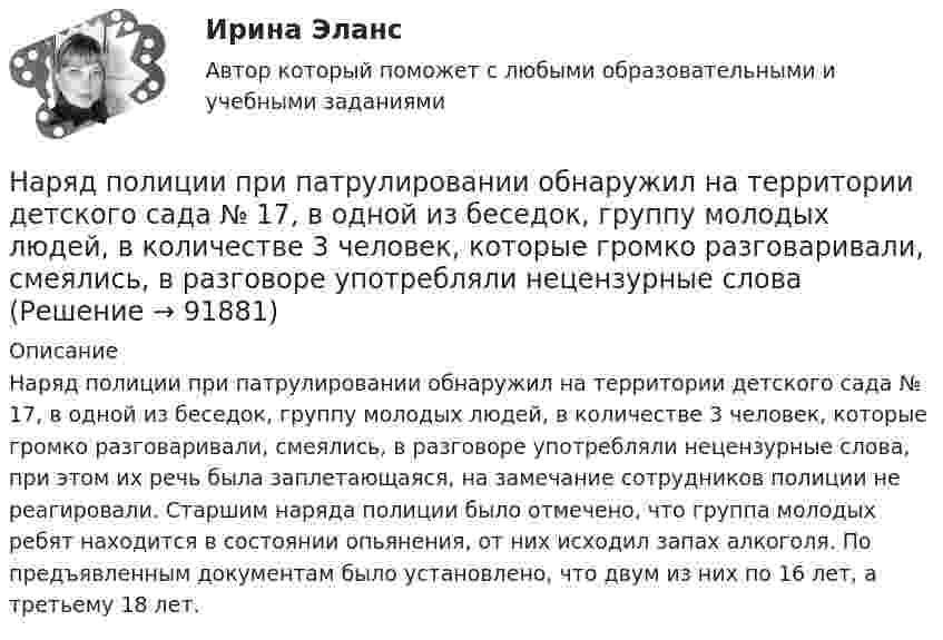      
            Описание
            Наряд полиции при патрулировании обнаружил на территории детского сада № 17, в одной из беседок, группу молодых людей, в количестве 3 человек, которые громко разговаривали, смеялись, в разговоре употребляли нецензурные слова, при этом их речь была заплетающаяся, на замечание сотрудников полиции не реагировали. Старшим наряда полиции было отмечено, что группа молодых ребят находится в состоянии опьянения, от них исходил запах алкоголя. По предъявленным документам было установлено, что двум из них по 16 лет, а третьему 18 лет.   
            
            
            На рынке экономических ресурсов происходит купля-продажа … (укажите 3 варианта ответа)Наряд полиции при патрулировании обнаружил на территории детского сада № 17, в одной из беседок, группу молодых людей, в количестве 3 человек, которые громко разговаривали, смеялись, в разговоре употребляли нецензурные слова. На сборочном участке цеха применяется сдельно-премиальная система оплаты труда. Премирование производится за сдачу собранных приборовНа свиноферме для подогрева воды надо изготовить нагревательный прибор, в котором 50 л воды за 25 мин будут нагреваться от 10 °C до кипения. Напряжение в сети 220 В, КПД прибора 80 %. Какой длины проволоку надо взять,На сегодняшний день анализ финансово-хозяйственной деятельности – это …На сегодняшний день услуги каких федеральных ведомств в МФЦ предоставляют универсальные специалисты?Население в международном праве - это совокупность...нарушение правил охраны труда курсоваянарушение правил охраны труда курсоваяНарушения опорно-двигательного аппарата НЕ приводят кНарушения письменной речи. Содержание логопедической работы по коррекции дисграфии и дислексии.(Тестовые и практические задания с верными ответами) ВГАПС.Нарушения фонационного (внешнего) оформления высказыванияНарушения фонационного (внешнего) оформления высказывания Тестовые вопросы к теме 1 На рынке г. Дмитрова с 2002 г. функционирует общество с ограниченной ответственностью ООО «Петров и К» – кондитерский комбинат, выпускающий шоколадные конфеты, печенье, пряники, рулеты и вафли. В 2019 г. комбинат решил провести маркетинговое