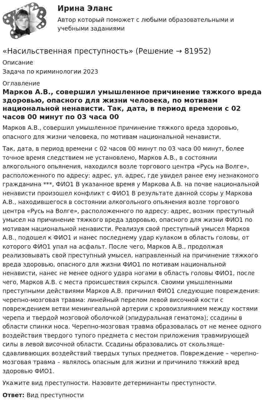      
            Описание
            Задача по криминологии 2023 
            Оглавление
            	Марков А.В., совершил умышленное причинение тяжкого вреда здоровью, опасного для жизни человека, по мотивам национальной ненависти.	Так, дата, в период времени с 02 часов 00 минут по 03 часа 00 минут, более точное время следствием не установлено, Марков А.В., в состоянии алкогольного опьянения, находился возле торгового центра «Русь на Волге», расположенного по адресу: адрес, ул. адрес, где увидел ранее ему незнакомого гражданина ***, ФИО1 В указанное время у Маркова А.В. на почве национальной ненависти произошел конфликт с ФИО1 В результате данной ссоры у Маркова А.В., находившегося в состоянии алкогольного опьянения возле торгового центра «Русь на Волге», расположенного по адресу: адрес, возник преступный умысел на причинение тяжкого вреда здоровью, опасного для жизни ФИО1 по мотивам национальной ненависти. Реализуя свой преступный умысел Марков А.В., подошел к ФИО1 и нанес последнему удар кулаком в область головы, от которого ФИО1 упал на асфальт. После чего, Марков А.В., продолжая реализовывать свой преступный умысел, направленный на причинение тяжкого вреда здоровью, опасного для жизни ФИО1 по мотивам национальной ненависти, нанес не менее одного удара ногами в область головы ФИО1, после чего, Марков А.В. с места происшествия скрылся. Своими умышленными преступными действиями Марков А.В. причинил ФИО1 следующие повреждения: черепно-мозговая травма: линейный перелом левой височной кости с повреждением ветви менингеальной артерии с кровоизлиянием между костями черепа и твердой мозговой оболочкой (эпидуральная гематома); ссадины в области спинки носа. Черепно-мозговая травма образовалась от не менее одного воздействия твердого тупого предмета с местом приложения травмирующей силы в левой височной области. Ссадины образовались от скользяще-сдавливающих воздействий твердых тупых предметов. Повреждение – черепно-мозговая травма – являлось опасным для жизни и причинило тяжкий вред здоровью ФИО1. 	Укажите вид преступности. Назовите детерминанты преступности.Ответ: Вид преступности   
            
            
             На сети F (см. рисунок) выделено подмножество вершин {t, 2, 4, 6, 5, 1}. Запишите минимальный разрез сети, порождаемый данным подмножеством вершин.«Насильственная преступность»Насильственные преступленияНа скамейке Жуковского стоит человек и держит в руках стержень, расположенный вертикально по оси вращения скамейки. Скамейка с человеком вращается с угловой скоростью w1 = 1 рад/с. С какой угловой скоростью w2 будет вращаться скамейка с человекомНа скамейке Жуковского стоит человек и держит в руках стержень, расположенный вертикально по оси вращения скамейки. Скамейка с человеком вращается с угловой скоростью ω1 = 1 об/с. С какой угловой скоростью ω2 будет вращаться скамейкаНа скамье Жуковского (вращающаяся без трения платформа) стоит человек и держит в руках стержень по оси скамьи. Скамья с человеком вращается с угловой скоростью 4 рад/с. С какой скоростью будет вращаться скамья с человеком, если стерженьНа скамье Жуковского, вращающейся около вертикальной оси с частотой 1 = 1 об/с, стоит человек и держит на вытянутых руках две гири массой по 5 кг каждая. Расстояние между гирями 1,5 м. Когда человек опускает руки, Население в международном праве - это совокупность...Население  городов Х и Y – по 220 тыс. жителей. В городе Х на 100 человек зарегистрировано 100 мобильных телефонов, в Y этот показатель на 20% меньшеНаселение мира только что установило новый рекорд: восемь миллиардовНаселение трудоспособного возраста составляет 80 млн. чел., в том числе неработающие инвалиды 1 и 2 групп – 1,2 млн. чел., работающие подростки – 0,1 млн. чел., работающие пенсионеры – 4,5 млн. чел. Определите численность трудовых ресурсов. На сердечнике в виде тора диаметром d=500 мм имеется обмотка с числом витков N=1000. В сердечнике сделана поперечная прорезь, в результате чего образовался воздушный зазор ширины b=1 мм. При силе тока в обмотке I=0,85 На сердечнике в виде тора диаметром d=500 мм имеется обмотка с числом витков N=1000. В сердечнике сделана поперечная прорезь, в результате чего образовался воздушный зазор ширины b=1 мм. При силе тока в обмотке I=0,85 На середину рессоры с высоты 2 м падает груз массой 50 кг. Каков наибольший мгновенный прогиб рессоры, ели её статический прогиб при массе 150 кг составляет 3 см?