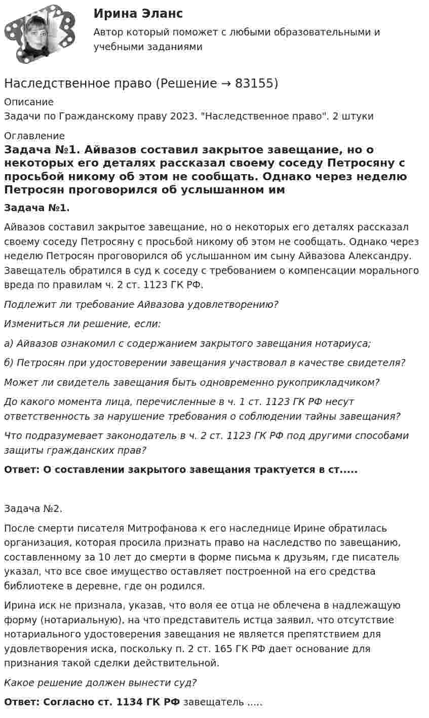      
            Описание
            Задачи по Гражданскому праву 2023. Наследственное право. 2 штуки  
            Оглавление
            Задача №1. Айвазов составил закрытое завещание, но о некоторых его деталях рассказал своему соседу Петросяну с просьбой никому об этом не сообщать. Однако через неделю Петросян проговорился об услышанном им сыну Айвазова Александру. Завещатель обратился в суд к соседу с требованием о компенсации морального вреда по правилам ч. 2 ст. 1123 ГК РФ. Подлежит ли требование Айвазова удовлетворению? Измениться ли решение, если: а) Айвазов ознакомил с содержанием закрытого завещания нотариуса; б) Петросян при удостоверении завещания участвовал в качестве свидетеля? Может ли свидетель завещания быть одновременно рукоприкладчиком? До какого момента лица, перечисленные в ч. 1 ст. 1123 ГК РФ несут ответственность за нарушение требования о соблюдении тайны завещания? Что подразумевает законодатель в ч. 2 ст. 1123 ГК РФ под другими способами защиты гражданских прав? Ответ: О составлении закрытого завещания трактуется в ст.....Задача №2.	После смерти писателя Митрофанова к его наследнице Ирине обратилась организация, которая просила признать право на наследство по завещанию, составленному за 10 лет до смерти в форме письма к друзьям, где писатель указал, что все свое имущество оставляет построенной на его средства библиотеке в деревне, где он родился.	Ирина иск не признала, указав, что воля ее отца не облечена в надлежащую форму (нотариальную), на что представитель истца заявил, что отсутствие нотариального удостоверения завещания не является препятствием для удовлетворения иска, поскольку п. 2 ст. 165 ГК РФ дает основание для признания такой сделки действительной. Какое решение должен вынести суд?Ответ: Согласно ст. 1134 ГК РФ завещатель .....  
            
            
            Наследственное правоНаследственное право Наследственное право 6 семестр 2023 синергияНаследственное право 6 семестр ЗАЧЕТ (Синергия/МОИ/МТИ/МОСАП)Наследственное право 6 семестр синергияНаследственное право 6 семестр Синергия 2023 , зачет с оценкой Наследственное право. 6 семестр. Синергия. Ответы на тест.На сколько процентов снизится активность A изотопа иридия 192 Ir за время t = 30 сут? Период полураспада T1/2 = 75 суток.На сколько процентов уменьшится активность изотопа иридия EMBED 77Ir192 за время t — 15 сут?На сколько различаются кинетическая энергия протона и ядра лития (_3^6)Li , если их дебройлевская длина волны равна 0,1 ? Ответ выразить в электронвольтах.На сколько районов климатических условий разделена территория России в зависимости от скорости ветра и максимальновозможной толщины стенок гололеда на проводах: Выберите один ответ: a.7-ветровых и 5-гололедных b.5-ветровых и 9-гололедныхНасколько совместимы понятия «этика» и «бизнес»?На сколько уменьшится атмосферное давление p0 = 100 кПа при подъёме наблюдателя над поверхностью Земли на высоту h = 100 м? Считать, что температура T воздуха, равная 290 К, и ускорение g свободного падения не изменяются с высотой.На сколько уменьшится атмосферное давление p0 = 100 кПа при подъёме наблюдателя над поверхностью Земли на высоту h = 100 м? Считать, что температура T воздуха, равная 290 К, и ускорение g свободного падения не изменяются с высотой.