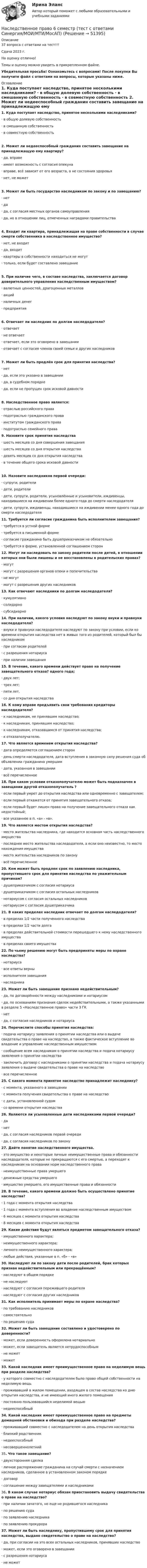     
            Описание
            37 вопроса с ответами на тест!!!Сдача 2023 г.На оценку отлично!Темы и оценку можно увидеть в прикрепленном файле.Убедительная просьба! Ознакомьтесь с вопросами! После покупки Вы получите файл с ответами на вопросы, которые указаны ниже. 
            Оглавление
            1.     Куда поступает наследство, принятое несколькими наследниками? ·        в общую долевую собственность ·        в смешанную собственность ·        в совместную собственность  2.     Может ли недееспособный гражданин составить завещание на принадлежащую ему квартиру? ·        да, вправе ·        имеет возможность с согласия опекуна ·        вправе, всё зависит от его возраста, а не состояния здоровья ·        нет, не может 3.     Может ли быть государство наследником по закону и по завещанию? ·        нет ·        да ·        да, с согласия местных органов самоуправления ·        да, но в отношении лиц, отмеченных наградами правительства  4.     Входит ли квартира, принадлежащая на праве собственности в случае смерти собственника в наследственное имущество? ·        нет, не входит ·        да, входит ·        квартиры в собственности находиться не могут ·        только, если будет составлено завещание  5.     При наличие чего, в составе наследства, заключается договор доверительного управления наследственным имуществом? ·        валютных ценностей, драгоценных металлов ·        акций ·        наличных денег ·        предприятия 6.     Отвечает ли наследник по долгам наследодателя? ·        отвечает ·        не отвечает ·        отвечает, если это оговорено в завещании ·        отвечает с согласия членов своей семьи и других наследников 7.     Может ли быть продлён срок для принятия наследства? ·        нет ·        да, если это указано в завещании ·        да, в судебном порядке ·        да, если не пропущен срок исковой давности 8.     Наследственное право является: ·        отраслью российского права ·        подотраслью гражданского права ·        институтом гражданского права ·        подотраслью семейного права  9.     Назовите срок принятия наследства ·        шесть месяцев со дня совершения завещания ·        шесть месяцев со дня открытия наследства ·        девять месяцев со дня открытия наследства ·        в течение общего срока исковой давности 10. Назовите наследников первой очереди: ·        супруги, родители ·        дети, родители ·        дети, супруги, родители, усыновлённые и усыновители, иждивенцы, находившиеся на иждивении более одного года до смерти наследодателя ·        дети, супруги, иждивенцы, находившиеся на иждивении менее одного года до смерти наследодателя  11. Требуется ли согласие гражданина быть исполнителем завещания? ·        требуется в устной форме ·        требуется в письменной форме ·        согласие гражданина быть душеприказчиком не обязательно ·        требуется в форме, установленной соглашением сторон   12. Могут ли наследовать по закону родители после детей, в отношении которых они были лишены и не восстановлены в родительских правах? ·        могут ·        могут с разрешения органов опеки и попечительства ·        не могут ·        могут с разрешения других наследников  13. Как отвечают наследники по долгам наследодателя? ·        кумулятивно ·        солидарно ·        субсидиарно  14. При наличии, какого условия наследуют по закону внуки и правнуки наследодателя? ·        внуки и правнуки наследодателя наследуют по закону при условии, если ко времени открытия наследства нет в живых того из родителей, который был бы наследником ·        при согласии родителей ·        с разрешения нотариуса ·        при наличии завещания   15. В течение, какого времени действует право на получение завещательного отказа? одного года; ·        двух лет; ·        трех лет; ·        пяти лет, ·        со дня открытия наследства  16. К кому вправе предъявить свои требования кредиторы наследодателя? ·        к наследникам, не принявшим наследство; ·        к наследникам, принявшим наследство; ·        к наследникам, отказавшимся от принятия наследства; ·        к отказаполучателю.  17. Что является временем открытия наследства? ·        дата определяется соглашением сторон ·        день смерти наследодателя, дата вступления в законную силу решения суда об объявлении гражданина умершим ·        дата, указанная в завещании ·        всё перечисленное   18. При каком условии отказополучателю может быть подназначен в завещании другой отказополучатель ? ·        если первый умрет до открытия наследства или одновременно с завещателем; ·        если первый откажется от принятия завещательного отказа; ·        если первый будет лишен права на получение завещательного отказа как недостойный; ·        все указанное в п. «а» - «в». 19. Что является местом открытия наследства? ·        место жительства наследника, где находится основная часть наследственного имущества ·        последнее место жительства наследодателя, а если оно неизвестно, то место нахождения имущества ·        место жительства наследников по закону ·        всё перечисленное   20. Кем может быть продлен срок по заявлению наследника, пропустившего срок для принятия наследства по уважительным причинам? ·        душеприказчиком с согласия нотариуса ·        душеприказчиком с согласия остальных наследников ·        нотариусом с согласия остальных наследников ·        нотариусом с согласия душеприказчика  21. В каких пределах наследник отвечает по долгам наследодателя? ·        в пределах 1/2 части полученного наследства ·        в пределах 1/2 части долга ·        в пределах действительной стоимости перешедшего к нему наследственного имущества ·        в пределах своего имущества  22. По чьему решению могут быть предприняты меры по охране наследства? ·        нотариуса ·        все ответы верны ·        исполнителя завещания ·        наследника  23. Может ли быть завещание признано недействительным? ·        да, по договорённости между наследниками и нотариусом ·        да, по основаниям признания сделок недействительными, а также указанными в разделе 5 «Наследственное право» части 3 ГК ·        нет ·        да, с согласия наследников и нотариуса  24. Перечислите способы принятия наследства: ·        подача нотариусу заявления о принятии наследства или о выдаче свидетельства о праве на наследство, а также фактическое вступление во владение и управление наследственным имуществом ·        сообщение всем наследникам о принятии наследства и подача нотариусу заявления о принятии наследства ·        заключить договор с наследниками о принятии наследства и подача нотариусу заявления о выдаче свидетельства о праве на наследство ·        все перечисленное  25. С какого момента принятое наследство принадлежит наследнику? ·        с момента, указанного в завещании ·        с момента получения свидетельства о праве на наследство ·        с даты, установленной судом ·        со времени открытия наследства  26. Являются ли усыновленные дети наследниками первой очереди? ·        да ·        нет ·        да, с согласия наследников первой очереди ·        да, с согласия наследников по закону  27. Дайте понятие наследственного имущества. ·        это имущество и некоторые личные неимущественные права и обязанности наследодателя, которые не прекращаются с его смертью, а переходят к наследникам на основании норм наследственного права ·        неимущественные права умершего ·        денежные средства умершего ·        имущество умершего, его имущественные права и обязанности     28. В течение, какого времени должно быть осуществлено принятие наследства? ·        1 года с момента открытия наследства ·        1 года с момента вступления во владение наследственным имуществом ·        6 месяцев с момента открытия наследства ·        8 месяцев с момента открытия наследства  29. Какие действия будут являться предметом завещательного отказа? ·        имущественного характера; ·        неимущественного характера; ·        личного неимущественного характера; ·        любые действия, указанные в п. «б» - «в»  30. Наследуют ли по закону дети после родителей, брак которых признан недействительным или прекращённым? ·        наследуют в общем порядке ·        не наследуют ·        наследуют с согласия пережившего родителя ·        наследуют с согласия других наследников  31. Как исполнитель принимает меры по охране наследства? ·        по требованию наследников ·        самостоятельно ·        по решению суда  32. Может ли быть завещание составлено и удостоверено по доверенности? ·        может, если доверенность оформлена нотариально ·        может, если завещатель является нетрудоспособным ·        не может ·        может   33. Какой наследник имеет преимущественное право на неделимую вещь при разделе наследства? ·        у которого совместно с наследодателем было право общей собственности на неделимую вещь ·        проживавший в жилом помещении, входящем в состав наследства ко дню открытия наследства, и не имеющий иного жилого помещения ·        постоянно пользовавшийся неделимой вещью ·        недееспособный   34. Какой наследник имеет преимущественное право на предметы домашней обстановки и обихода при разделе наследства? ·        проживавший совместно с наследодателем на день открытия наследства ·        близкий родственник ·        недееспособный ·        несовершеннолетний   35.     Что такое завещание? ·        двухсторонняя сделка ·        личное распоряжение гражданина на случай смерти с назначением наследников, сделанное в установленном законом порядке ·        договор ·        соглашение между завещателями и наследниками  	36.     В каком случае нотариус обязан приостановить выдачу свидетельства о праве на наследство? ·        при наличии зачатого, но еще не родившегося наследника ·        по решению суда ·        по заявлению наследника ·        по заявлению прокурора   37.     Может ли быть наследнику, пропустившему срок для принятия наследства, выдано свидетельство о праве на наследство? ·        да, при согласии на это всех остальных наследников, принявших наследство ·        может, если это оговорено в завещании ·        с разрешения нотариуса ·        не может  
            
            
            Наследственное право. 6 семестр. Синергия. Ответы на тест.Наследственное право 6 семестр (тест с ответами Синергия/МОИ/МТИ/МосАП)Наследственное право БАК тест с ответами МФПУ Синергия МосАПНАСЛЕДСТВЕННОЕ  ПРАВО. вар 4Наследственное право (итоговый тест)Наследственное право итоговый тест СИБУПК Наследственное право Контрольная работа (Вариант-3)На сколько уменьшится атмосферное давление p0 = 100 кПа при подъёме наблюдателя над поверхностью Земли на высоту h = 100 м? Считать, что температура T воздуха, равная 290 К, и ускорение g свободного падения не изменяются с высотой.На сколько уменьшится атмосферное давление при подъёме наблюдателя над поверхностью земли на высоту h = 100 м? Температуру считать постоянной и равной 15 °C.Наследственное правоНаследственное право Наследственное право 6 семестр 2023 синергияНаследственное право 6 семестр ЗАЧЕТ (Синергия/МОИ/МТИ/МОСАП)Наследственное право 6 семестр синергия